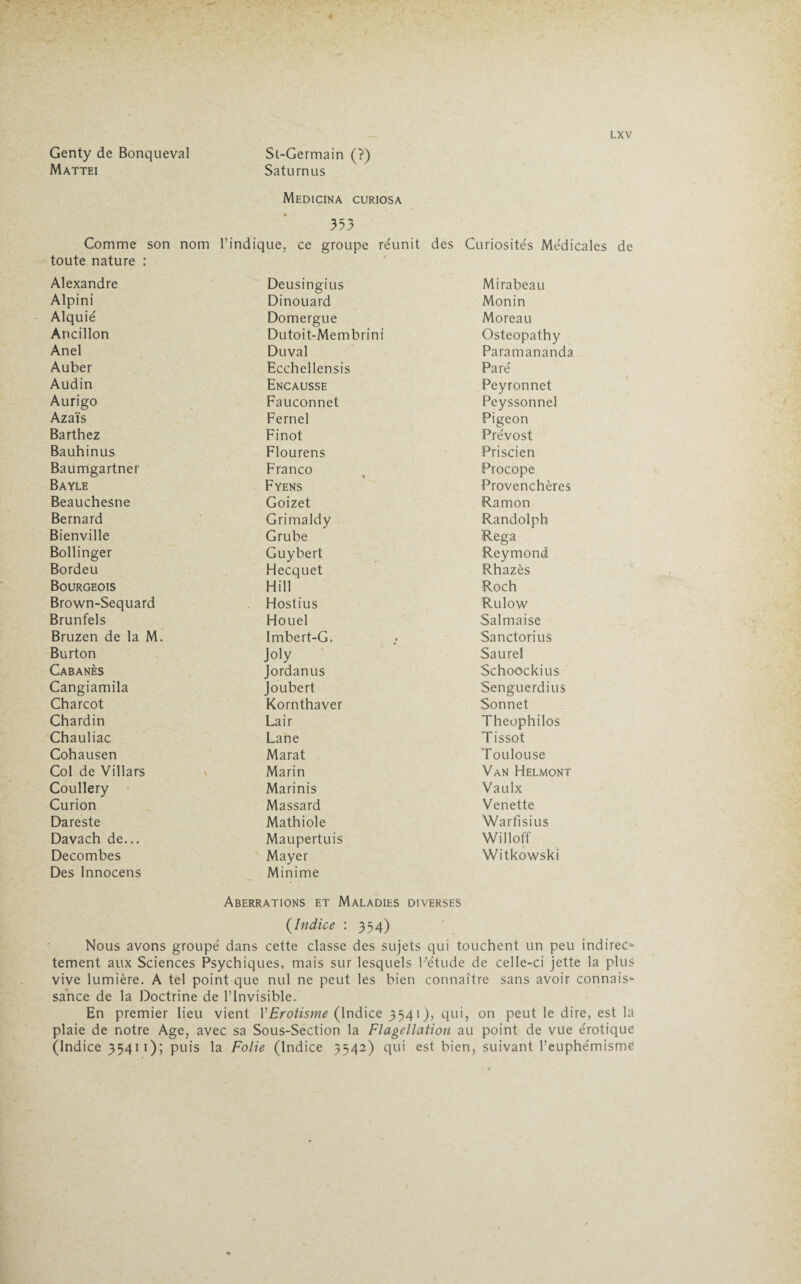 Genty de Bonqueval Mattéi Sl-Germain (?) Saturnus LXV Medicina curiosa 353 Comme son nom l’indique, ce groupe réunit des Curiosités Médicales de toute nature : Alexandre Deusingius Mirabeau Alpini Dinouard Mon in Alquié Domergue Moreau Ancillon Dutoit-Membrini Osteopathy Anel Duval Paramananda Auber Ecchellensis Paré Audin Encausse Peyronnet Aurigo Fauconnet Peyssonnel Azaïs Fernel Pigeon Barthez Finot Prévost Bauhinus Flourens Priscien Baumgartner Franco % Procope Bayle Fyens Provenchères Beauchesne Goizet Ramon Bernard Grimaldy Randolph Bienville Grube Rega Bollinger Guybert Reymond Bordeu Hecquet Rhazès Bourgeois Hill Roch Brown-Sequard Hostius Rulow Brunfels Houel Salmaise Bruzen de la M. Imbert-G. SanctoriuS Burton Joly Saurel Cabanes Jordanus Schoockius Cangiamila Joubert Senguerdius Charcot Kornthaver Sonnet Chardin Lair Theophilos Chauliac Lane Tissot Cohausen Marat Toulouse Col de Villars Marin Van Helmont Coullery Marinis Vaulx Curion Massard Venette Dareste Mathiole Warfisius Davach de... Maupertuis Willoff Decombes Mayer Witkowski Des Innocens Minime Aberrations et Maladies diverses (Indice : 354) Nous avons groupé dans cette classe des sujets qui touchent un peu indirec» tement aux Sciences Psychiques, mais sur lesquels Pétude de celle-ci jette la plus vive lumière. A tel point que nul ne peut les bien connaître sans avoir connais¬ sance de la Doctrine de l’invisible. En premier lieu vient Y Erotisme (Indice 3541), qui, on peut le dire, est la plaie de notre Age, avec sa Sous-Section la Flagellation au point de vue érotique (Indice 35411); puis la Folie (Indice 3542) qui est bien, suivant l’euphémisme