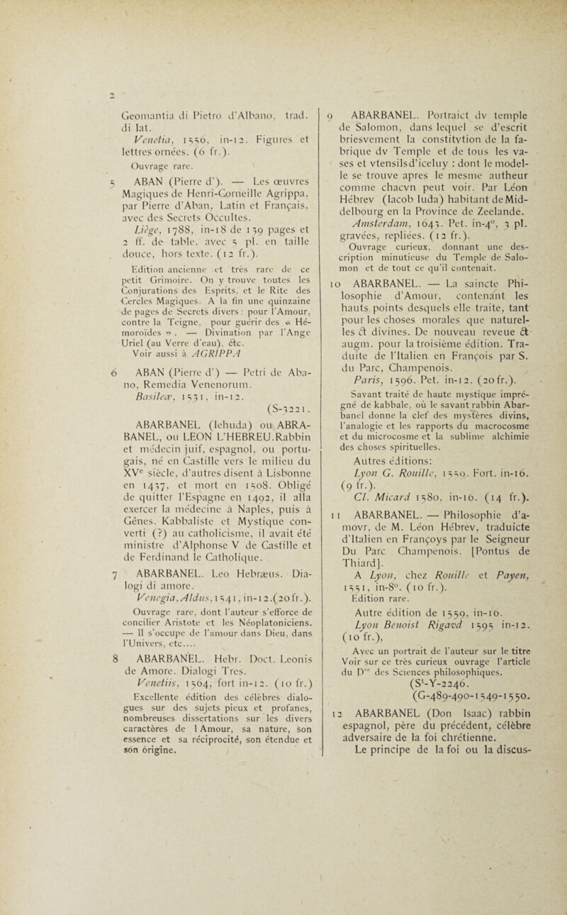 Ge.omantia di Pietro d'Albano, trad. di lat. Vcnetia, 1556, in-12. Figurés et lettres ornées. (6 fr.). Ouvrage rare. 5 ABAN (Pierre d’). — Les œuvres Magiques de Henri-Corneille Agrippa, par Pierre d’Aban, Latin et Français, avec des Secrets Occultes. Liège, 1788, in-18 de 139 pages et 2 ff. de table, avec s pi. en taille douce, hors texte. (12 fr.). Edition ancienne et très rare de ce petit Grimoire. On y trouve toutes les Conjurations des Esprits, et le Rite des Cercles Magiques. A la fin une quinzaine de pages de Secrets divers : pour l’Amour, contre la Teigne, pour guérir des « Hé- moroïdes  . — Divination par l'Ange Uriel (au Verre d’eau), étc. Voir aussi à AGRIPPA 6 ABAN (Pierre d’) — Pétri de Aba- no, Remédia Venenorum. Basileœ, 1531, in-12. (S-3221. ABARBANEL (lehuda) ou ABRA- BANEL, ou LEON L’HEBREU.Rabbin et médecin juif, espagnol, ou portu¬ gais, né en Castille vers le milieu du XVe siècle, d’autres disent à Lisbonne en 1437, et mort en 1308. Obligé de quitter l’Espagne en 1492, il alla exercer la médecine à Naples, puis à Gènes. Kabbalistc et Mystique con¬ verti (?) au catholicisme, il avait été ministre d’Alphonse V de Castille et de Ferdinand le Catholique. 7 ABARBANEL. Léo Hebræus. Dia- logi di atnore. Venegia, Aldus, 1541, in-12.(aofr.). Ouvrage rare, dont l'auteur s’efforce de concilier Aristote et les Néoplatoniciens. — 11 s’occupe de l’amour dans Dieu, dans l'Univers, etc_ 8 ABARBANEL. Hebr. Doct. Leonis de Amore. Dialogi Très. Venetiis, 1564, fort in-12. (10 fr.) Excellente édition des célèbres dialo¬ gues sur des sujets pieux et profanes, nombreuses dissertations sur les divers caractères de 1 Amour, sa nature, son essence et sa réciprocité, son étendue et son origine. 9 ABARBANEL. Portraict dv temple de Salomon, dans lequel se d’escrit briesvement la constitvtion de la fa¬ brique dv Temple et de tous les va¬ ses et vtensilsd’iceluy : dont le model- le se trouve apres le mesme autheur comme chacvn peut voir. Par Léon Hébrev (Iacob luda) habitant de Mid- delbourg en la Province de Zeclande. Amsterdam, 1641. Pet. in-40, 3 pi. gravées, repliées. (12 fr.). Ouvrage curieux, donnant une des¬ cription minutieuse du Temple de Salo¬ mon et de tout ce qu’il contenait. 10 ABARBANEL. — La saincte Phi¬ losophie d’Amour, contenant les hauts points desquels elle traite, tant pour les choses morales que naturel¬ les ét divines. De nouveau reveue èt augm. pour la troisième édition. Tra¬ duite de l’Italien en François par S. du Parc, Champenois. Paris, 1596. Pet. in-12. (20fr.). Savant traité de haute mystique impré¬ gné de kabbale, où le savant rabbin Abar- banel donne la clef des mystères divins, l'analogie et les rapports du macrocosme et du microcosme et la sublime alchimie des choses spirituelles. Autres éditions: Lyon G. Rouille, 1330. Fort, in-16. (9 fr-)- Cl. Micard 1580, in-16. (14 fr.). 1 1 ABARBANEL. — Philosophie d’a- movr, de M. Léon Hébrev, traduicte d’Italien en Françoys par le Seigneur Du Parc Champenois. [Pontus de Thiard]. A Lyon, chez Rouille et Payen, 1 =01, in-8°. ( 10 fr.). Edition rare. Autre édition de 1559, in-10. Lyon Benoist Rigavd 1593 in-12. (10 fr.), Avec un portrait de l'auteur sur le titre Voir sur ce très curieux ouvrage l’article du Dre des Sciences philosophiques. (St-Y-224Ô. (G-489-490-I 349-1550. 12 ABARBANEL (Don Isaac) rabbin espagnol, père du précédent, célèbre adversaire de la foi chrétienne. Le principe de la foi ou la discus-