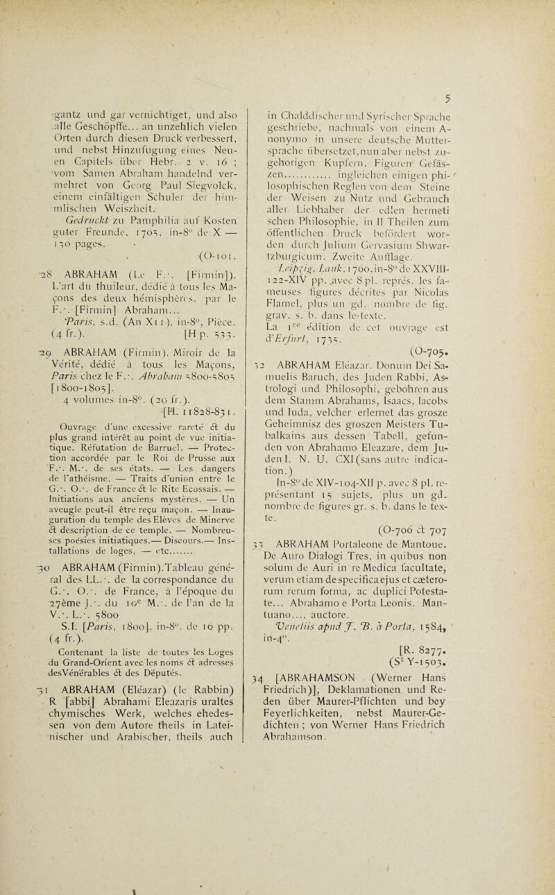 gantz und gar vernichtiget, und also aile Geschôpffe... an unzehlich vielen Orten durch diesen Druck verbessert, und nebst Hinzufugung eines Neu- en Capilels über Hebr. 2 v. 16 ; vom Samen Abraham handelnd ver- mehret von Georg Paul Sîegvolck, einem cinfàltigen Schiller der him- mlischen Weiszheit. Gcdruckt zu Pamphilia auf Kosten gu ter Freunde, 1 70 =;, in-8 de X — o pages. . {O-1 o 1. -28 ABRAHAM (Le F.-. [Firmin]). L’art du thuileur, dédie à tous les Ma¬ çons des deux hémisphères, par le F.*. [Firmin] Abraham... 'Paris. s.d. (An X11), in-8°, Pièce. (4 fr.). [H p. 533. 229 ABRAHAM (Firmin). Miroir de la Vérité, dédié à tous les Maçons, Paris chez le F.-. Abraham s8oo-s8os [ 1800-1805]. 4 volumes in-8°. (20 fr.). >[FL 11828-83 1 • Ouvrage d'une excessive rareté 61 du plus grand intérêt au point de vue initia¬ tique. Réfutation de Barruel. — Protec¬ tion accordée par le Roi de Prusse aux F. -. M.-. de ses états. — Les dangers de l’athéisme. — Traits d’union entre le G. -. O.-, de France ét le Rite Ecossais. — Initiations aux anciens mystères. — Un aveugle peut-il être reçu maçon. — Inau¬ guration du temple des Elèves de Minerve 61 description de ce temple. — Nombreu¬ ses poésies initiatiques.— Discours.— Ins¬ tallations de loges, — etc... 30 ABRAHAM (Firmin).Tableau géné¬ ral des LL.-, de la correspondance du G.-. O.-, de France, à l’époque du 27ème J.-, du 10e M.\. de l’an de la V.-. L.-. 5800 S.l. [Paris, 1800}, in-8°. de 10 pp. (4 fr.). Contenant la liste de toutes les Loges du Grand-Orient avec les noms ét adresses des Vénérables 61 des Députés. 31 ABRAHAM (Eléazar) (le Rabbin) R [abbi] Abraham i Eleazaris uraltes ehymisches Werk, welches ehedes- sen von dem Autore theils in Latei- nischer und Àrabischer. theils auch 5 in Chalddischer und Syrischer Sprachc geschricbc, nachmals von einem A- nonymo in unsere deutsche Mutter- sprache übersetzct,nun aber nebst zu- gehorigen Kupfern, Figuren Gefàs- zen. ingleichen einigen phi-' losophischen Région von dem Steine der Wcisen zu Nutz und Gebrauch aller Licbhabcr der edlen hermeti schcn Philosophie, in II Thcilen zum ôlTentlichen Druck befôrdert wor- den durch Julium Gervasium Shwar- tzburgicum. Zwcitc Aufflage. Leipzig, Lan h, 1 7ôo,in-8° de XXVIII- 122-XIV pp. .avec 8 pi. représ, les fa¬ meuses figures décrites par Nicolas Flamcl. plus un gd. nombre de fig. grav.. s. b. dans le-tcxte. La iI-e édition de cet ouvrage est à'Erftirt, 17^. (O-705. *>2 ABRAHAM Eléazar. Donum Dei Sa- muelis Baruch, des Juden Rabbi, As- trologi und Philosophi, gebohren aus dem Stamm Abrahams, Isaacs, lacobs und luda, velcher erlernet das grosze Gcheimnisz des groszen Meistcrs Tu- balkains aus dessen Tabcll, gefun- den von Abrahamo Eleazare, dem Ju¬ den I. N. U. CX1 (sans autre indica¬ tion.) In-8° de XIV-104-XII p. avec 8 pi. re¬ présentant 15 sujets, plus un gd. nombre de figures gr. s. b. dans le tex¬ te. (O-706 Ct 707 31 ABRAHAM Portaleone de Mantoue. De Auto Dialogi Tics, in quibus non solum de Auri in re Mcdica facultate, verum etiam despecificaejus et cætero- rum rerum forma, ac duplici Potesta- te... Abrahamo c Porta Leonis. Man- tuano..., auctore. Veui’/iis apud J\ 7?. a Porta, 1584, in-40. [R. 8277. (S1 Y-1503. 34 [ABRAHAMSON (Werner Hans Friedrich)], Deklamationcn und Re- den über Maurer-Pflichten und bey Feycrlichkeiten, nebst Maurer-Ge- dichtcn ; von Werner Hans Friedrich Abrahamson. t