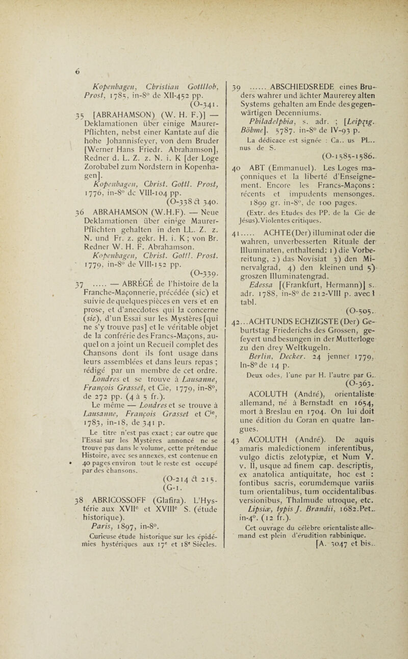Kopenhagen, Christian Gottl lob, Prost, 178=;, in-8° de XlI-452 pp. (O-341. 35 [ABRAHAMSON) (W. H. F.)] — Deklamationcn liber einige Maurer- Pflichten, nebst einer Kantate auf die hohe Johannisfeycr, von déni Bruder [Werner Hans Friedr. Abrahamson], Redner d. L. Z. z. N. i. K [der Loge Zorobabel zum Nordstern in Kopenha¬ gen]. Kopenhagen, Christ. Gottl. Prost, 1776, in-8° de VIII-io4pp. (O-338 d 340. 36 ABRAHAMSON (W.H.F). — Ncue Deklamationcn Liber eim'ge Maurer- Pflichtcn gchaltcn in den LL. Z. z. N. und Fr. z. gekr. H. i. K ; von Br. Redner W. H. F. Abrahamson. Kopenhagen, Christ. Gottl. Prost. ï 779, in-8° de VIII-152 pp. (O-339. 37 . — ABRÉGÉ de l’histoire de la Franchc-Maçonnerie, précédée (sic) et suiviedequelquespièccsen vers et en prose, et d’anecdotes qui la concerne (sic), d’un Essai sur les Mystères [qui ne s’y trouve pas] et le véritable objet de la confrérie des Francs-Maçons, au¬ quel on a joint un Recueil complet des Chansons dont ils font usage dans leurs assemblées et dans leurs repas ; rédigé par un membre de cet ordre. Londres et se trouve à Lausanne, François Grasset, et Cie, 1779, in-8°, de 272 pp. (4 à 5 fr.). Le même — Londres et se trouve à Lausanne, François Grasset et Cie, 1783, in-18, de 341 p. Le titre n’est pas exact ; car outre que l’Essai sur les Mystères annoncé ne se trouve pas dans le volume, cette prétendue Histoire, avec ses annexes, est contenue en 40 pages environ tout le reste est occupé par des chansons. (0-2 14 d 2 I 3. (G-i • 38 ABR1C0SS0FF (Glatira). L’Hys¬ térie aux XVIIe et XVIIIe S. (étude historique). Paris, 1897, in-8°. Curieuse étude historique sur les épidé¬ mies hystériques aux 17e et 18' Siècles. 39 . ABSCHIEDSREDE eines Bru- ders wahrer und achter Maurerey alten Systems gehalten am Ende desgegen- wartigen Decenniums. Philadelphia, s. adr. ; [Leipzig. Bobine]. 3787. in-8° de IV-93 p. La dédicace est signée : Ca.. us PL., nus de S. (O-1385-1586. 40 ABT (Emmanuel). Les Loges ma¬ çonniques et la liberté d’Enseigne- ment. Encore les Francs-Maçons: récents et impudents mensonges. 1899 gr. in-8°, de 100 pages. (Extr. des Etudes des PP. de la Cie de Jésus). Violentes critiques. 41 . ACHTE(Der) illuminât oder die wahren, unvcrbcsscrtcn Rituale der llluminaten, enthaltend: 1 ) die Vorbe- reitung, 2) das Novisiat 3) den Mi- nervalgrad, 4) den kleinen und 5) groszen llluminatengrad. Edessa [(Frankfurt, Hermann)] s. adr. 1788, in-8° de 212-VII1 p. avec 1 tabl. (O-505.. 42...ACHTUNDS ECHZIGSTE (Der) Ge- burtstag Friederichs des Grossen, ge- feyert undbesungen in der Mutterloge zu den drey Weltkugeln. Berlin, Decker. 24 jenner 1779, ln-8°de 14 p. Deux odes, l'une par H. l’autre par G.. (0-363. ACOLUTH (André), orientaliste allemand, né à Bernstadt en 1654, mort à Breslau en 1704. On lui doit une édition du Coran en quatre lan¬ gues. 43 ACOLUTH (André). De aquis amaris maledictionem inferentibus, vulgo dictis zelotypiæ, et Num V. v. 11, usque ad fincm cap. descriptis, ex anatolica antiquitate, hoc est : fontibus sacris, eorumdemque variis tum orientalibus, tum occidentalibus- versionibus, Thalmude utroque, etc. Lipsice, typis J. Brandii, 1682.Pet.. in-40. (12 fr.). Cet ouvrage du célèbre orientaliste alle¬ mand est plein d’érudition rabbinique, [A. 3047 et bis..