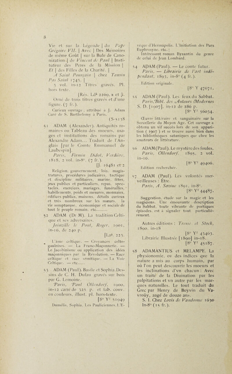 »r Vie et sur la Légende j du Pape Grégoire VII. \ Avec | Des Mémoires de meme Goût | sur la Bule de Cano- nization | de Vincent de Pan/ j Insti¬ tuteur des Peres de la Mission | Et | des Filles de la Charité. | A Saint Pourçain ] chez Tansin Pas Saint 1743, | 1 vol. in-12 Titres gravés. PI. hors texte. [Rés. Ld4 2269, x et [3. Orné de trois titres gravés et d’une figure. (7 fr.). Curieux ouvrage ; attribué à |. Adam Curé de S. Barthélémy à Paris. (S-s 1 58 51 ADAM (Alexander). Antiquités ro¬ maines ou Tableau des moeurs, usa¬ ges et institutions des romains par Alexandre Adam... Traduit de l’An¬ glais [parle Comte Emmanuel de LaubespinJ. Paris, Finuiii Didot, Verdie re, i 81 8. 2 vol. in-8°. ( 7 fr. ). Religion, gouvernement, lois, magis¬ tratures, procédures judicaires. tactique et discipline militaires, marine, fêtes, )eux publics et particuliers, repas, spec¬ tacles. exercices, mariages, funérailles, habillements, poids et mesures, monnaies, édifices publics, maisons, détails curieux et très nombreux sur les mœurs. la vie somptueuse, économique et sociale de tout le peuple romain, etc. 52 ADAM (Dr M). La tradition Celti¬ que et ses adversaires. Joinville le Pont, Roger, 1001, in-16. de 240 p. [La*. 22',. L’àme celtique. — Croyances celto- gauloises. — La Franc-Maçonnerie. — Le Jacobinisme ou application des idées maçonniques par la Révolution. — Race celtique et race sémitique. — La Voie Celtique. —etc. 3 ADAM (Paul). Basile et Sophia.Des¬ sins de C. H. Dufati gravés sur bois par G. Lemoine. Paris, Paul Ottendorf, igoo. in-12 carré de ,2s p. et tab. couv. en couleurs, illust. pi. hors-texte. [8° Y- 3 1949 Damélis, Sophia, Les Pauliciennes. L’E¬ vêque d'Hermapolis. L’Initiation des Purs Euphrosyne. etc. j Intéressant roman Byzantin du genre de celui de Jean Lombard. =>4 ADAM (Paul). — Le conte futur. Paris, — Librairie de Part indé¬ pendant, i8o>, in-8° (4 fr. ). Edition originale. [8° Y 47071. s s ADAM (Paul). Les feux du Sabbat. Paris,tBibl. des tAuteurs (Modernes S. DM1907], in-12 de 286 p. [8° Y- 56034. Œuvre littéraire et sanguinaire sur la Sorcellerie du Moyen Age. Cet ouvrage a obtenu un vif succès lors de son appari¬ tion ( 1907 ) et se trouve aussi bien dans les bibliothèques sataniques que chez les amateurs de littérature. =,0 ADAM (Paul). Le mystère des foules. Paris, Ollendorf. 1805, 2 v°l* in-i0. [8° Y- 49406. Edition recherchée. =,7 ADAM (Paul). Les volontés mer¬ veilleuses : Etre. Paris, A. S aviné 1891, in-8. [8° Y-’ 44487* Suggestion, étude sur la magie et les magiciens. Une émouvante description du Sabbat, toute vibrante de poétiques épisodes, est à signaler tout particuliè¬ rement. Autres éditions : Tresse et Stock, 1800. in-18 [8° Y- 4',463. Librairie Illustrée [1890] ïn-i8. [8° Y- 45187. 58 ADAMANT1US et MELAMPE. La physionomie, ov des indices qve la nature a mis au corps humain, par où l'on peut descouvrir les moeurs et les inclinations d’vn chacun : Avec un traité de la Diuination par les palpitations et vn autre par les mar¬ ques naturelles. Le tout traduit du Grec par Henry de Boyvin du Va- vroiiy, aagé de douze ans. S. 1. Chez Lovis de Vandosme 1630 ln-8 ( 1 fr.).