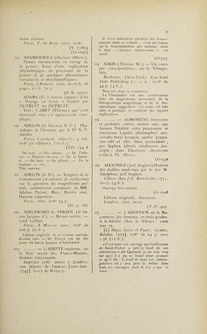 Autre édition. Pari:s, T. du B ray, 101=,, in-8°. [V. 2 1804 (G-1097) =,9 ADAMKIEWICZ (Docteur Albert.). Pensée inconsciente et vision de la pensée. Essai d’une explication physiologique du processus de la pensée et de quelques phénomènes surnaturels et psychopathiques. Paris, J.Roussel, 1000. in-i8de 08 pages. (1 fr. 7s.). [8 R. 2052 1 ADAMS (Fr.) auteur supposé d’un « Voyage en Icaric » traduit par DUTRUIT ou P) U FRUIT. Voir : CABET (Etienne) qui s’est dissimulé sous cet agencement com¬ pliqué. 60 ADELON (le Docteur N. P.). Phy¬ siologie de l’homme par le D1' N. P. Adckm. Paris, Crochard, 1829-71, 4 vol. in-8° (2e édition). ( 10 fr.).' [Tb7. 124 A Du sens. — Des odeurs. — De l’odo¬ rat. — Histoire du son. — De la lumiè¬ re. — Du tact. — Du plaisir. — De la douleur. — etc_ Très curieux. 61 ADELON (le D1’). V- Rapport de la Commission (Académie de médecine) sur la question du magnétisme ani¬ mal, commission composée de MM. Adelon. Pariset, Marc, Burdin aine, Husson rapporteur. Paris, 182s. in-8° 24 p. (D. p. 187 62 ADELSWARD de FERSEN (le ba¬ ron Jacques d’). — Messes noires. — Lord Lyllian. Paris, A. Messein. iqos, in-8u de 206 p. (0 fr.). Edition originale de ce volume curieux, devenu rare. — De Fersen est un des noms du baron Jacques d’Adelsward. 07 . — L'ADEPTE moderne, ou le Vrai secret des Francs-Maçons, histoire intéressante. Imprimé cette année à Londres, aux dépens de l’auteur, [sans date. 1 747J. in-1 2 de II-220 p. Il n’est nullement question des francs- maçons dans ce volume ; c’est un roman sur la transmutation des métaux, dont le titre : « histoire intéressante » est exact. (0*597 04 ADK1N (Thomas W.) — Un cours par correspondance, sur la Vitaopa- thic. Rochcster, (New-York) New-York State Publishing Co. s. d ; in-8° de 44 P- (4 fr-)- Non mis dans le commerce. La Vitaopathie est une combinaison taite du magnétisme personnel, de la thérapeutique magnétique et de la thé¬ rapeutique suggestive. Ce cours est très clair et pratique et contient des figures explicatives. 65 . — ADM0N1T10, instructio et probatio contra omnes eos, qui Aurum Potabile extra procession et tincturam Lapidis philosophici uni- versalis brevi temporc spatio præpa- rarc sibi et aliis falso persuadent ; per Sophiæ laboris studiosum des- cripta ; dans Thcatrum chemicum ( 1661), VL 782-07. (ü-57 6 66 ADOLPHUS (Juif Anglais).Histoire des diables modernes par le feu M. Adolphus, juif Anglois'. Clèves, chez J.G. Bacrslecher, 1771, in-i2. (4 fr.). Ouvrage très curieux. (G-1 oq8 Edition originale, Anonyme. Londres, 1767, in-12. (Y.-P.-405. 67 . — L'ADOPTION ou la Ma¬ çonnerie des femmes, en trois grades. A la fidélité chez le Silence. 1000 700 75. [ La Haye, Gosse et Pinet ; Genève, Bardin, 1775], in-8° de 64 p. avec 7 pi. (12 fr.). « C’est dans cet ouvrage que Guillemain de Saint-Victor a pris le fond de son catéchisme»,dit Quérard; je ne vois trop sur quoi il a pu se baser pour avancer ce qu’il dit ; le fond de tous ces interro¬ gatoires est à peu près le même dans tous ces ouvrages, mais il n’y a que le fond.