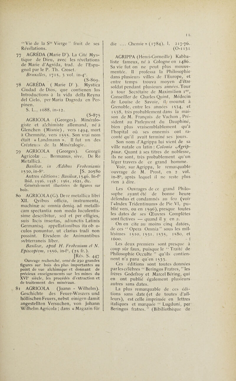 “Vie de la Ste Vierge ” fruit de ses Révélations. 77 AGRÉDA (Marie D'). La Cité Mys¬ tique de Dieu, avec les révélations de Marie d’Agréda, trad. de l’Espa¬ gnol par le P. Th. Croset. Bruxelles, 1715, 3 vol. in-40. (S-809. 78 AGRÉDA ( Marie D’ ). Mystica Ciudad de Dios, que contienen los Introductions à la vida délia Reyna dcl Cielo, per Maria Dagreda en Pcr- pinen. S. L., 1688, in-12. (s_875 AGRICOLA (Georges). Minéralo¬ giste et alchimiste allemand, né à Glenchcn (Misnie) , vers 1494, mort à Chemnitz, vers 1555. Son vrai nom était « Landmann ». Il fut un des Créateurs de, la Minéralogie. 79 AGRICOLA (Georges). Gcorgii Agricolæ ... Bermanus, sive, De Rc Metallicâ. Basileœ, in Ædibtts Frobenianis 1530, in-8°. [S. 20580 Autres éditions: Basileœ, 1546. In-f° Ibid. 1556, 1558; 1561, 1621, éfc. Généralement illustrées de figures sur bois. 80 AGRICOLA (G). De re metallica libri XII. Qvibus officia, instrumenta, machinæ ac omnia deniq. ad metalli- cam spectantia non modo luculentis- sime describitur, sed et per effigies, suis locis insertas, adiunctis Latinis Germanisq. appellationibus ita ob o- culos ponuntur, ut clarius tradi non possint. Eivsdem de Animantibus svbterraneis liber. Basileœ, apvd Fl. Frobenium et N. Episcopivm, 1556, in-f°, (25 fr.). [Rés. S. 447 Ouvrage recherché, orné de 250 grandes figures sur bois des plus importantes au point de vue alchimique et donnant de précieux enseignements sur les mines du XVIe siècle, les procédés d’extraction et de traitement des minéraux. 81 AGRICOLA (Joann - Wilhelm). Geschichtc des Feuer-Waszers und hôllischen Feuers, nebst einigen damit angestellten Versuchen, von Johann Wilhelm Agricola ; dans « Magazin fiir die .... Chcmie » (1784), I, 217-76. (O-1131 AGRIPPA (Henri-Corneille) Kabba- liste fameux, né à Cologne en i486.. Sa vie fut on ne peut plus mouve¬ mentée. Il professa la Philosophie dans plusieurs villes de l'Europe, et entre temps trouva moyen d’être soldat pendant plusieurs années. Tour à tour Secrétaire de Maximilien Ier, Conseiller de Charles Quint, Médecin de Louise de Savoie, il mourut à Grenoble, entre les années 1534, et 1538, très probablement dans la mai¬ son de M. François de Vachon , Pré¬ sident au Parlcinent du Dauphiné, bien plus vraisemblablement qu’à l’hôpital où ses ennemis ont ra¬ conté qu’il avait terminé scs jours. Son nom d’Agrippa lui vient de sa ville natale en latin : Colonia tÂgrip- pinœ. Quant à ses titres de noblesse, ils ne sont, très probablement qu’un léger travers de ce grand homme. Voir, sur Agrippa, le remarquable ouvrage de M. Prost, en 2 vol. in-8°, après lequel il ne reste plus rien à dire. Les Ouvrages de ce grand Philo¬ sophe ayant été de bonne heure défendus et condamnés au feu (voir l’«Index Tridentinum» de Pie VI, pu¬ blié vers, ou en 1596), presque toutes les dates de scs Œuvres Complètes sont fictives — quand il y en a. On en cite au moins cinq datées, de ces “ Opéra Omnia” sous les mil¬ lésimes 1510, 1531. 1535, i=>8o, et 1600. > - ( Les deux premiers sont presque à coup sûr faux, puisque le “Traité de Philosophie Occulte ” qu’ils contien¬ nent n’a paru qu'en 1535. Ces éditions sont toutes données par les célèbres “ Beringos Fratres, ” les trères Godefroy et Marcel Béring, qui en ont publié également plusieurs autres sans dates. La plus remarquable de ces édi¬ tions sans date (et de toutes d’ail¬ leurs), est celle imprimée en lettres italiques et marquée “ Lugduni, per Beringos fratres.” (Bibiliothèquc de