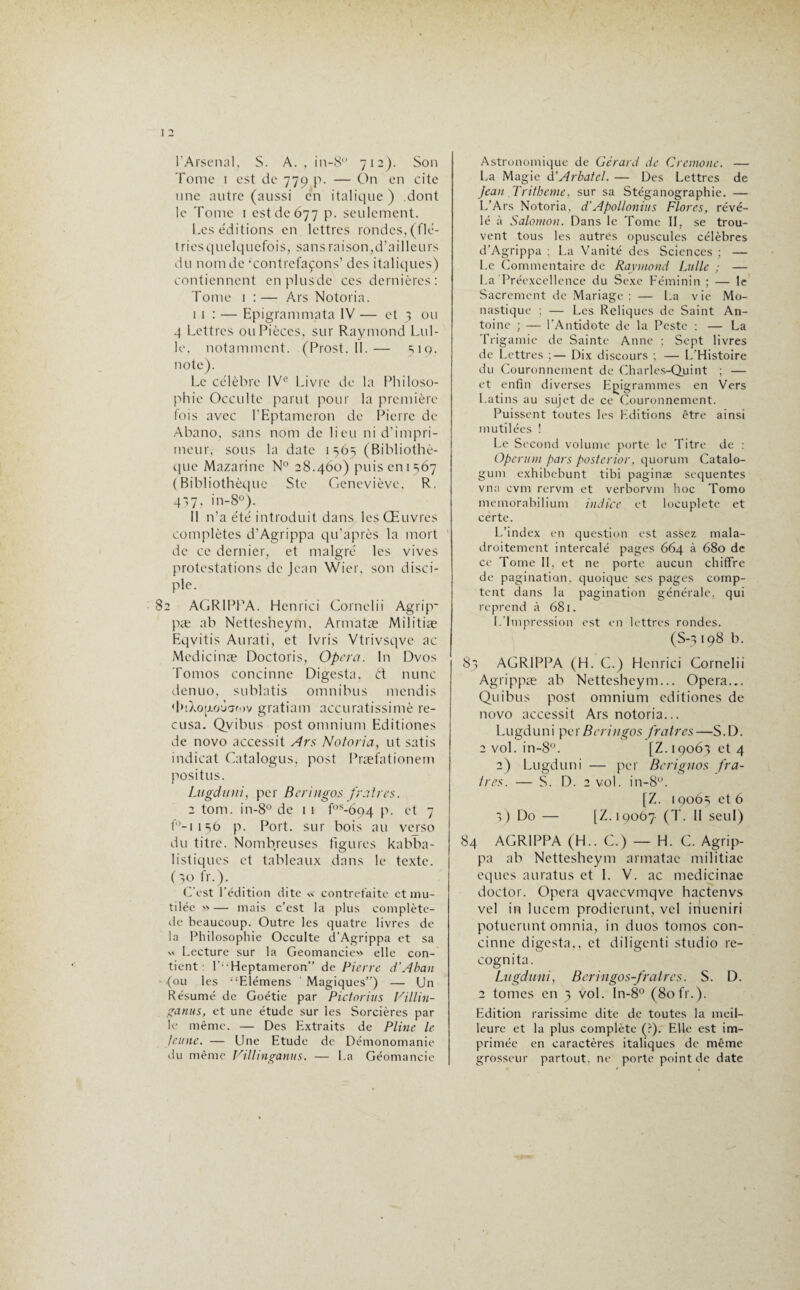 l’Arsenal, S. A., in-8° 712). Son Tome 1 est de 779 p. — On en cite une autre (aussi en italique ) dont le Tome 1 est de 677 p. seulement. Les éditions en lettres rondes, (11c- triesquelquefois, sans raison,d’ailleurs du nom de ‘contrefaçons’ des italiques) contiennent en plus'de ces dernières: Tome 1 :— Ars Notoria. 1 1 : — Epigrammata IV — et 3 ou 4 Lettres ou Pièces, sur Raymond Lul- le, notamment. (Prost, 11.— 519. note). Le célèbre IVe Livre de la Philoso¬ phie Occulte parut pour la première fois avec l’Eptameron de Pierre de Abano, sans nom de lieu ni d’impri¬ meur, sous la date 1565 (Bibliothè¬ que Mazarine N° 28.460) puis en 1567 (Bibliothèque Ste Geneviève, R. 437? in-8°). Il n’a été introduit dans les Œuvres complètes d’Agrippa qu’après la mort de ce dernier, et malgré les vives protestations de Jean Wier. son disci¬ ple. 82 AGRIPPA. Hcnrici Cornelii Agrip* pæ ab Nettesheym, Armatæ Militiæ Eqvitis Aurati, et Ivris Vtrivsqve ac Medicinæ Doctoris, Opéra. In Dvos Tomos concinne Digesta, ét nunc denuo, sublatis omnibus mendis «btXopioùamv gratiam accuratissimè ré¬ cusa. Qyibus post omnium Editiones de novo accessit Ars Notoria, ut satis indicat Gatalogus, post Præfationem positus. Lugduni, per Beringos praires. 2 tom. in-8° de 1 1 f°s-6o4 p. et 7 f°-1 1 st> p. Port, sur bois au verso du titre. Nombreuses figures kabba- listiques et tableaux dans le texte. (30 fr.). C’est l’édition dite « contrefaite et mu¬ tilée »— mais c’est la plus complète- de beaucoup. Outre les quatre livres de la Philosophie Occulte d’Agrippa et sa « Lecture sur la Geomancie» elle con¬ tient : l’;‘Heptameron” de Pierre d’Aban (ou les “Elémens Magiques”) — Un Résumé de Goétie par Pictorius Villin- ganus, et une étude sur les Sorcières par le même. — Des Extraits de Pline le feinte. — Une Etude de Démonomanie du même Villinganus. — La Géomancie Astronomique de Gérard de Cremone. — La Magie d’Arbatcl. — Des Lettres de Jean Tritheme, sur sa Stéganographie. — L’Ars Notoria, d'Apollonius Flores, révé¬ lé à Salomon. Dans le Tome II, se trou¬ vent tous les autres opuscules célèbres d’Agrippa : La Vanité des Sciences ; — Le Commentaire de Raymond Lulle ; — La'Préexcellence du Sexe Féminin ; — le Sacrement de Mariage ; — La v ie Mo¬ nastique : — Les Reliques de Saint An¬ toine ; — l'Antidote de la Peste ; — La Trigamie de Sainte Anne ; Sept livres de Lettres ;— Dix discours ; — L'Histoire du Couronnement de Charles-Quint ; — et enfin diverses Epigrammes en Vers Latins au sujet de ce Couronnement. Puissent toutes les Editions être ainsi mutilées ! Le Second volume porte le Titre de : Operum pars posterior, quorum Catalo- gum exhibebunt tibi paginæ sequentes vna cvm rervm et verborvm hoc Tomo memorabilium indice et locuplete et certe. L’index en question est assez mala¬ droitement intercalé pages 664 à 680 de ce Tome II, et ne porte aucun chiffre de pagination, quoique scs pages comp¬ tent dans la piagination générale, qui reprend à 681. I. Impression est en lettres rondes. (S-} 198 b. 83 AGRIPPA (H. C.) Henrici Cornelii Agrippæ ab Nettesheym... Opéra... Quibus post omnium editiones de novo accessit Ars notoria... Lugduni per Beringos praires—S.D. 2 vol. in-8°. [Z.i9o63et4 2) Lugduni — per Berignos pra¬ ires. — S. D. 2 vol. in-8°. [Z. 19063 et 6 3) Do — [Z.IQ067 (T. II seul) 84 AGRIPPA (H.. G.) — H. G. Agrip¬ pa ab Nettesheym armatae militiae eques auratus et 1. V. ac medicinae doctor. Opéra qvaccvmqve hactenvs vel in lucem prodierunt, vcl inueniri potuerunt omnia, in duos tomos con¬ cinne digesta,, et diligenti studio re- cognita. Lugduni, Beringos-fratrcs. S. D. 2 tomes en 3 vol. In-8° (80 fr.). Edition rarissime dite de toutes la meil¬ leure et la plus complète (?). Elle est im¬ primée en caractères italiques de même grosseur partout, ne porte point de date