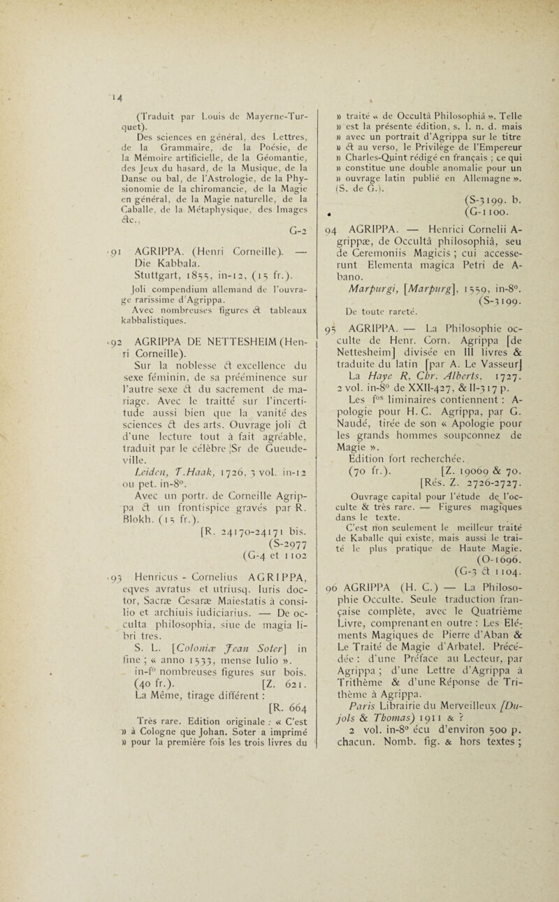 M (Traduit par Louis de Mayerne-Tur- quet). Des sciences en général, des Lettres, de la Grammaire, de la Poésie, de la Mémoire artificielle, de la Géomantie, des Jeux du hasard, de la Musique, de la Danse ou bal, de l’Astrologie, de la Phy¬ sionomie de la chiromancie, de la Magie en général, de la Magie naturelle, de la Caballe, de la Métaphysique, des Images élc., G-2 '.91 AGRIPPA. (Henri Corneille). — Die Kabbala. Stuttgart, 1855, in-12, (15 fr.). joli compendium allemand de l’ouvra¬ ge rarissime d’Agrippa. Avec nombreuses figures éf tableaux kabbalistiques. ,92 AGRIPPA DE NETTESHE1M (Hen¬ ri Corneille). Sur la noblesse ét excellence du sexe féminin, de sa prééminence sur Tautre sexe ét du sacrement de ma¬ riage. Avec le traitté sur l’incerti¬ tude aussi bien que la vanité des sciences <ft des arts. Ouvrage joli et d’une lecture tout à fait agréable, traduit par le célèbre JSr de Gueude- ville. Leiden, T.Haak, 1726, 3 vol. in-12 ou pet. in-8°. Avec un portr. de Corneille Agrip¬ pa <ft un frontispice gravés par R. Blokh. ( 1 5 fr.). [R. 24170-24171 bis. (S-2977 (G-4 et 1102 «93 Henricus - Cornélius AGRIPPA, eqves avratus et utriusq. luris doc- tor, Sacræ Cesaræ Maiestatis à consi- lio et archiuis iudiciarius. — De oc¬ culta philosophia, sine de magia li- bri très. S. L. [Coloniœ Jean Soter] in fine ; « anno 1533, mense Iulio ». in-f° nombreuses figures sur bois. (40 fr.). [Z. 621. La Même, tirage différent : [R. 664 Très rare. Edition originale : « C’est h) à Cologne que Johan. Soter a imprimé » pour la première fois les trois livres du » traité*, de Occultâ Philosophia ». Telle » est la présente édition, s. 1. n. d. mais » avec un portrait d’Agrippa sur le titre » él au verso, le Privilège de l’Empereur » Charles-Quint rédigé en français ; ce qui » constitue une double anomalie pour un » ouvrage latin publié en Allemagne ». (S. de G.). S-3 199. b. G-1100. 94 AGRIPPA. — Henrici Cornelii A- grippæ, de Occultâ philosophiâ, seu de Ceremoniis Magicis ; cui accesse- runt Elementa magica Pétri de A- bano. Marpurgi, \Marpnrg], 1539, in-8°. (S-3 199. De toute rareté. 93 AGRIPPA. — La Philosophie oc¬ culte de Henr. Corn. Agrippa [de Nettesheim] divisée en III livres & traduite du latin [par A. Le VasseurJ La Haye R, Chr. Alberts, 1727. 2 vol. in-8° de XXII-427, & II-3 17 p. Les fos liminaires contiennent : A- pologie pour H.C. Agrippa, par G. Naudé, tirée de son « Apologie pour les grands hommes soupçonnez de Magie ». Edition fort recherchée. (70 fr.). [Z. 19069 & 70. [Rés. Z. 2726-2727. Ouvrage capital pour l'étude de l’oc¬ culte & très rare. — Figures magiques dans le texte. C’est non seulement le meilleur traité de Kaballe qui existe, mais aussi le trai¬ té le plus pratique de Haute Magie. (O-1696. (G-3 et 1104. 96 AGRIPPA (H. C.) — La Philoso¬ phie Occulte. Seule traduction fran¬ çaise complète, avec le Quatrième Livre, comprenant en outre: Les Elé¬ ments Magiques de Pierre d’Aban & Le Traité de Magie d’Arbatel. Précé¬ dée : d’une Préface au Lecteur, par Agrippa ; d’une Lettre d’Agrippa à Trithème & d’une Réponse de Tri- thème à Agrippa. Paris Librairie du Merveilleux [Du- jols & Thomas) 1911 & ? 2 vol. in-8° écu d’environ 500 p. chacun. Nomb. fig. & hors textes ;