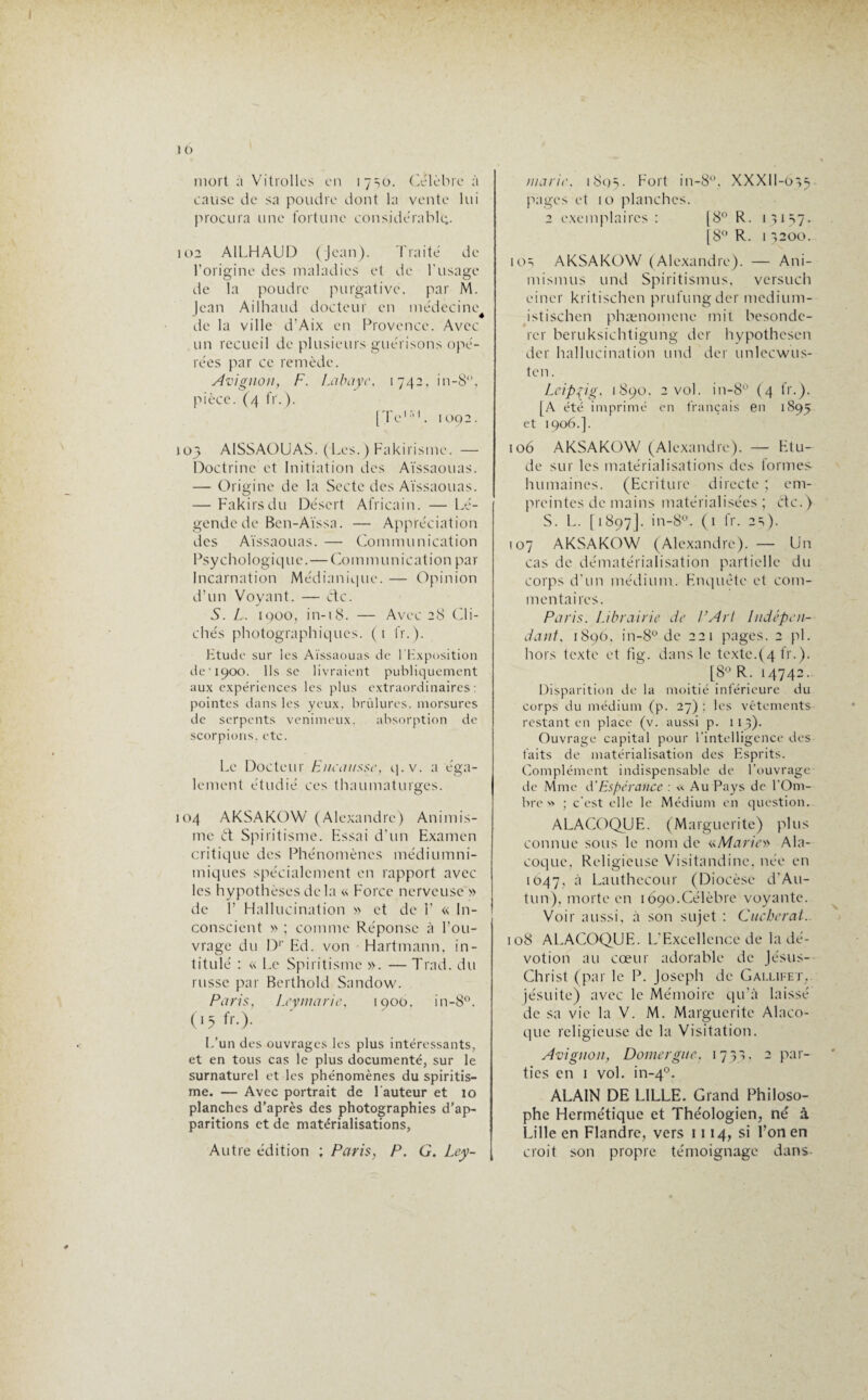 mort à Vitrollcs en 17^0. Célébré à cause de sa poudre dont la vente lui procura une fortune considérable;. 102 A1LHAUD (jean). Traité de l’origine des maladies et de l’usage de la poudre purgative, par M. Jean Ailhaud docteur en médecine de la ville d'Aix en Provence. Avec un recueil de plusieurs guérisons opé¬ rées par ce remède. Avignon, F. Labaye, 1742, in-8‘\ pièce. (4 fr.). [Te15'*. 1092. 103 A1SSA0UAS. (Les.) Fakirisme. — Doctrine et Initiation des Aïssaouas. — Origine de la Secte des Aïssaouas. — Fakirs du Désert Africain. — Lé¬ gende de Ben-Aïssa. — Appréciation des Aïssaouas. — Communication Psychologique.—Communication par Incarnation Médianique. — Opinion d’un Voyant. — etc. S. L. 1900, in-18. — Avec 28 Cli¬ chés photographiques. (1 fr.). Ktude sur les Aïssaouas de l'Exposition de’ 1900. Ils se livraient publiquement aux expériences les plus extraordinaires: pointes dans les yeux, brûlures, morsures de serpents venimeux. absorption de scorpions, etc. Le Docteur Eue a tisse, q.v. a éga¬ lement étudié ces thaumaturges. 104 AKSAKOW (Alexandre) Animis¬ me ét Spiritisme. Essai d’un Examen critique des Phénomènes médiumni- miques spécialement en rapport avec les hypothèses de la « Force nerveuse » de F Hallucination » et de F « In¬ conscient » ; comme Réponse à l’ou¬ vrage du Dr Ed. von Hartmann, in¬ titulé : « Le Spiritisme ». — Trad. du russe par Berthold Sandow. Paris, Leymaric, 1900, in-8°. (15 fr.). L'un des ouvrages les plus intéressants, et en tous cas le plus documenté, sur le surnaturel et les phénomènes du spiritis¬ me. — Avec portrait de Fauteur et 10 planches d’après des photographies d’ap¬ paritions et de matérialisations. Autre édition ; Paris, P. G. Ley¬ man t\ 1805. F0|’t in-8°, XXXII-OÎ5 pages et 10 planches. 2 exemplaires : [8° R. 13157. [8° R. 13200. 105 AKSAKOW (Alexandre). — Am¬ in ismus und Spiritismus, versuch eincr kritischcn prufungder medium- istischcn phænomene mit besonde- rcr beruksichtigung der hypothesen der hallucination und der unlecwus- ten. Leipzig. 1890, 2 vol. in-8° (4 fr.). [A été imprimé en français en 1895 et 1906.]. 106 AKSAKOW (Alexandre). — Etu¬ de sur les matérialisations des formes- humaines. (Ecriture directe ; em¬ preintes de mains matérialisées; etc.) S. L. [1897]. in-8°. (1 fr. 2s). 107 AKSAKOW (Alexandre). — Un cas de dématérialisation partielle du corps d’un médium. Enquête et com¬ mentaires. Paris. Librairie de PArl Indépen¬ dant, 1890, in-8° de 221 pages. 2 pi. hors texte et fig. dans le texte.(4 fr.). [8° R. 14742. Disparition de la moitié inférieure du corps du médium (p. 27): les vêtements restant en place (v. aussi p. 1 13). Ouvrage capital pour l’intelligence des¬ faits de matérialisation des Esprits. Complément indispensable de l’ouvrage de Mme A’Espérance : « Au Pays de l'Om¬ bre « ; c'est elle le Médium en question. ALACOQUE. (Marguerite) plus connue sous le nom de «Marie» Ala- coque. Religieuse Visitandine, née en 1047, à Lauthccour (Diocèse d’Au- tun), morte en 1690.Célèbre voyante. Voir aussi, à son sujet : Cacherat. 108 ALACOQUE. L’Excellence de la dé¬ votion au cœur adorable de Jésus- Christ (par le P. Joseph de Gaixifet, jésuite) avec le Mémoire qu’à laissé de sa vie la V. M. Marguerite Alaco- que religieuse de la Visitation. Avignon, Domergue, 1733, 2 Par~ tics en 1 vol. in-40. ALAIN DE LILLE. Grand Philoso¬ phe Hermétique et Théologien, né à Lille en Flandre, vers 1114, si l’on en croit son propre témoignage dans-