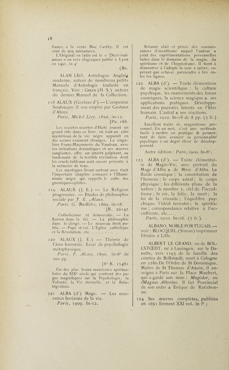 iS francs, à la vente Mac Carthy. 11 est orné de 205 miniatures. L’Original en latin est le ‘Doctrinale minus » en vers élégiaques publié à Lyon en 1491. in 4 (Bo. ALAN LEO, Astrologue Anglais moderne, auteur de nombreux petits Manuels d’Astrologie traduits en français. Voir : Green (H. S.) auteur du dernier Manuel de la Collection. 1 1S ALAUX (Gustave d').— L’empereur Soulouque et son empire par Gustave d’Alaux. Paris, Michel Lévy, 18s6, in-12. [Pu.188. Les sociétés secrètes d’Haïti jouent un grand rôle dans ce livre, où tout un côté mystérieux de la vie nègre apparaît en des scènes vraiment étranges. La singu¬ lière Franc-Maçonnerie du Vaudoux. avec ses initiations dramatiques et ses œuvres sanglantes, offre un intérêt palpitant, au lendemain de la terrible révolution dont les cruels tableaux sont encore présents à la mémoire de tous. Les mystiques liront surtout avec fruit l’important chapitre consacré à l'Illumi¬ nisme nègre qui rappelle le culte des gnostiques-ophites. 1 19 ALAUX (J. E.) — La Religion progressive. — Etudes de philosophie sociale par J. E. lA/aux. Paris. G. ‘Baillière, 1869, in-18. [R. 20142 Catholicisme et démocratie. — La Raison dans la foi. — La philosophie dans le clergé. — Le nouveau droit pu¬ blic. — Pape et roi. L’Eglise catholique et la Révolution, etc. 120 ALAUX (J. E.) — Théorie de l’âme humaine. Essai de psychologie métaphysique. Paris, F. Alcan, 1890, in-8° de 560 pp. [8° R. 11481 Un des plus beaux manifestes spiritua¬ listes du XIXe siècle qui contient des pa¬ ges magnifiques sur la Psychologie, la Volonté, la Vie éternelle, et la Réin¬ tégration. 121 ALBA (d’) Mage. — Les nou¬ veaux horizons de la vie. Paris, 1909. In-12. Résumé clair et précis des connais¬ sances d’occultisme auquel l’auteur a joint des expérimentations personnelles faites dans le domaine de la magie, du spiritisme et de l’hypnotisme. Il tient à démontrer à l’adepte la voie à suivre, es¬ pérant que celui-ci parviendra à lire en¬ tre les lignes. 4 1 122 ALBA (d’). — Traité élémentaire de magie scientifique : la culture psychique, les maniements des forces cosmiques, la science magique & ses applications pratiques. Développe¬ ment des pouvoirs latents en l’Etre humain. L’astral & ses réactions. Paris, 1910. In-18 de 8 pp. (3 fr.) Excellent traité de magnétisme per¬ sonnel. En un mot, c’est une méthode facile à mettre en pratique & permet¬ tant de faire avancer sa personnalité psychique à un degré élevé de dévelop¬ pement. Autre édition : Paris, 1909. ln-8°. 123 ALBA (d’). — Traité élémentai¬ re de Magic-Vie, avec portrait du Mage d’Alba & de Mme d’Alba. Le fluide cosmique ; la constitution de l’homme ; le corps astral ; le corps physique ; les différents plans de la nature ; le nombre 3, clef de l’occul¬ tisme ; la vie, la folie, la mort; la loi de la réussite ; l’équilibre psy¬ chique, l’idéal terrestre; le spiritis¬ me ; correspondance relative à l’oc¬ cultisme, etc_. Paris, 1910. In-18. (3 fr.). ALBANO, NOBLE PORTUGAIS.— voir : BLOCQUEL (Simon) imprimeur libraire à Lille. ALBERT LE GRAND, ou de BOL- LSTŒDT, né à Lauingcn, sur le Da¬ nube, vers 1193 de la famille des comtes de Bollstœdt, mort à Cologne en 1280.De l’Ordre de St Dominique. Maître de St Thomas d’Aquin, il en¬ seigna à Paris sur la Place Maubcrt, qui a gardé son nom : Magister, ou ÏMagnus Al ber tus. Il fut Provincial de son ordre & Evêque de Ratisbon- ne. 124 Ses œuvres complètes, publiées en 1651 forment XXI vol. in f° ;