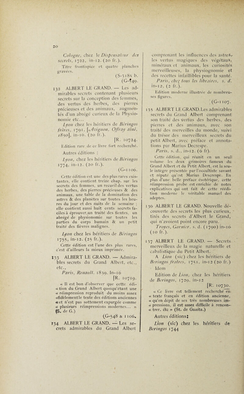 Cologne, chez le Dispensateur des secrets, 1722, in-i2.(20 fr.). Titre frontispice et quatre planches gravées. (S-7 18=, b. (G-*49- 132 ALBERT LE GRAND. — Les ad¬ mirables secrets contenant plusieurs secrets sur la conception des femmes, des vertus des herbes, des pierres précieuses et des animaux, augmen¬ tés d’un abrégé curieux de la Physio¬ nomie etc... Lyon chez les héritiers de Béringos frères,. 1791, [Avignon, Offray aîné, 1850], in-iô. (20 fr.). [R. 10724. Edition rare de ce livre fort recherché. Autres éditions : Lyon, chez les héritiers de Béringos 1774, in-12. (20 fr.). (G-i 106. Cette édition est une des plus rares exis¬ tantes, elle contient treize chap. sur les secrets des femmes, un recueil des vertus des herbes, des pierres précieuses & des animaux, une table de la domination des astres & des planètes sur toutes les heu¬ res du jour et des nuits de la semaine ; elle contient aussi huit cents secrets fa¬ ciles à éprouver,un traité des fientes, un abrégé de physionomie sur toutes les parties du corps humain & un petit traité des fièvres malignes. Lyon chez les héritiers de Béringos 1755, in-12. (25 fr.). Cette édition est l’une des plus rares, c’est d’ailleurs la mieux imprimée. 133 ALBERT LE GRAND. — Admira¬ bles secrets du Grand Albert, etc., etc., Paris, Renault. 1839. ht-16 [R. 10719. « 11 est bon d’observer que cette édi- «tion du Grand Albert quoiqu’étant une ✓ « réimpression reproduit du moins assez «fidèlementle texte des éditions anciennes «et n’est pas sottement expurgée comme « plusieurs réimpressions modernes... » (S. de G.) (G-548 & I 106. T34 ALBERT LE GRAND. — Les se¬ crets admirables du Grand Albert comprenant les influences des astreSr les vertus magiques des végétaux, minéraux et animaux, les curiosités merveilleuses, la physiognomie et des recettes infaillibles pour la santé. Paris, che^ tous tes libraires, s. d. in-12, (2 fr.). Edition moderne illustrée de nombreu¬ ses figures. | (G-i 107. 1 ALBERT LE GRAND.Les admirables secrets du Grand Albert comprenant son traité des \tertus des herbes, des pierres et des animaux, avec son traité des merveilles du monde, suivi du trésor des merveilleux secrets du petit Albert, avec préface et annota¬ tions par Marins Decrespe. Paris, s. d., in-12. (6 fr). Cette édition, qui réunit en un seuli volume les deux grimoires fameux du Grand Albert et du Petit Albert, est la seu¬ le intègre présentée par l'occultiste savant et réputé qu’est Marius Descrespe. En plus d’une belle préface ésotérique, cette réimpression probe est enrichie de notes explicatives qui ont fait de cette réédi¬ tion moderne le véritable manuel des adeptes. 136 ALBERT LE GRAND. Nouvelle dé¬ couverte des secrets les plus curieux, tirés des secrets d’Albert le Grand, qui n’avoient point encore paru. Troyes, Garnier, s. d. (1790) in-16 (10 fr.). 117 ALBERT LE GRAND. — Secrets merveilleux de la magie naturelle et cabalistique du Petit Albert. A Lion (sic) chez les héritiers de Béringos fratres, 1 7=, 1, in-1 2 (20 fr.) Idem Edition de Lion, chez les héritiers de Béringos, 1729, in-12 [R'. 10730. « Ce livre est tellement recherché en « texte français et en édition ancienne, « qu’en dépit de ses très nombreuses im- « pressions, il est assez difficile à rencon- « trer. étc » (St. de Guarta.) Autres éditions: Lion (sic) chez les héritiers de Béringos 1744