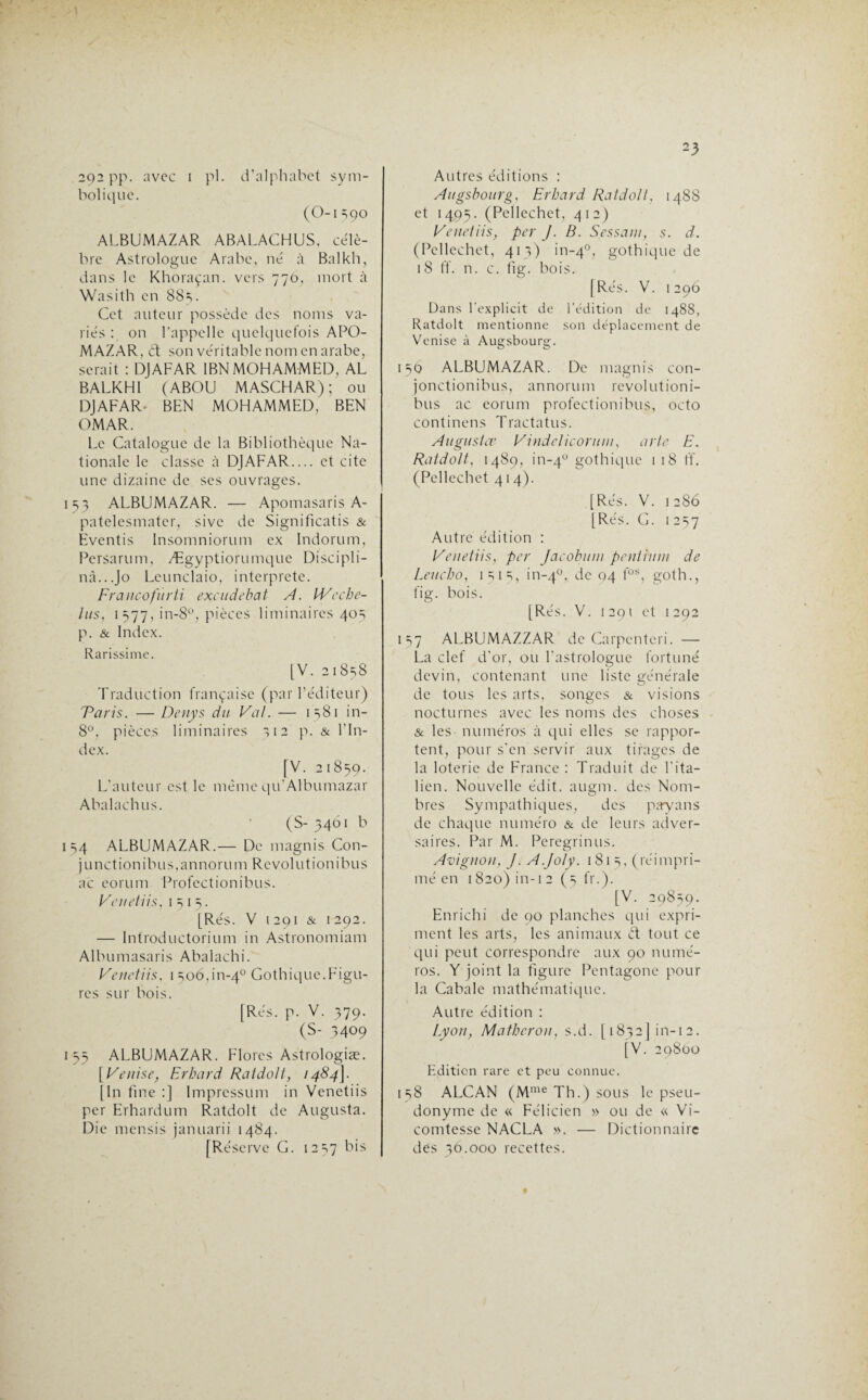 292 pp. avec 1 pl. d’alphabet sym¬ bolique. (O-i 390 ALBUMAZAR ABALACHUS, célè¬ bre Astrologue Arabe, né à Balkh, dans le Khoraçan. vers 776, mort à Wasith en 885. Cet auteur possède des noms va¬ riés : on l'appelle quelquefois APO- MAZAR, 6t son véritable nom en arabe, serait : DJAFAR 1BN MOHAMMED, AL BALKHI (ABOU MASCHAR) ; ou DJAFAR- BEN MOHAMMED, BEN OMAR. Le Catalogue de la Bibliothèque Na¬ tionale le classe à DJAFAR.... et cite une dizaine de ses ouvrages. 153 ALBUMAZAR. — Apomasaris A- patelesmater, sivc de Significatis & Eventis Insomniorum ex Indorum, Persarum, Ægyptiorumque Discipli¬ na...Jo Leunclaio, interprète. Francofùrti excudebat A. IVecbc- lus, 1577, in-8°, pièces liminaires 403 p. & Index. Rarissime. [V. 21858 Traduction française (par l’éditeur) Taris. — Denys du Val. — 1581 in- 8°, pièces liminaires ,12 p. & l’In¬ dex. [V. 21859. L'auteur est le même qu’Albumazar Abalachus. (S- 3461 b 154 ALBUMAZAR.— De magnis Con- junctionibus,annorum Revol ut ion ibu s ac eorum Profectionibus. Venetiis, 1515. [Rés. V 1291 & 1292. — Introductorium in Astronomiam Albumasaris Abalachi. Vendus, 1 506011-4° Gothique.Figu¬ res sur bois. [Rés. p. V. 379. (S- 3409 155 ALBUMAZAR. Flores Astrologiæ. [Venise, Erbard Ratdolt, 1484]. [In fine :J Impression in Venetiis per Erhardum Ratdolt de Augusta. Die mensis januarii 1484. [Réserve G. 12 =*7 bis 23 Autres éditions : Augsbourg, Erbard Ratdolt. 1488 et 1495. (Pellechet, 412) Vendus, per J. B. Sessani, s. d. (Pellechet, 413) in-40, gothique de 18 ff. n. c. fig. bois. [Rés. V. 1296 Dans l'explicit de l’édition de 1488, Ratdolt mentionne son déplacement de Venise à Augsbourg. 156 ALBUMAZAR. De magnis con- jonctionibus, annorum revolutioni- bus ac eorum profectionibus, octo continens Tractatus. Augusta’ Vindelicoruin, arte E. Ratdolt, 1489, in-40 gothique 1 18 ff. (Pellechet 414). [Rés. V. 1286 [Rés. G. 1257 Autre édition : Venetiis, per Jacobum pentiuin de Leucbo, 1515, in-40, de 04 fos, goth., fig. bois. [Rés. V. 1291 et 1292 157 ALBUMAZZAR de Carpenteri. — La clef d’or, ou l’astrologue fortuné devin, contenant une liste générale de tous les arts, songes & visions nocturnes avec les noms des choses & les numéros à qui elles se rappor¬ tent, pour s'en servir aux tirages de la loterie de France : Traduit de l'ita¬ lien. Nouvelle édit. augm. des Nom¬ bres Sympathiques, des payans de chaque numéro & de leurs adver¬ saires. Par M. Peregrinus. Avignon, J. A.Joly. 181 3, (réimpri¬ mé en 1820) in-12 (5 fr.). [V. 29859. Enrichi de 90 planches qui expri¬ ment les arts, les animaux et tout ce qui peut correspondre aux 90 numé¬ ros. Y joint la figure Pentagone pour la Cabale mathématique. Autre édition : Lyon, Matbcron, s.d. [ 1832 I in-12. [V. 29800 Edition rare et peu connue. i s8 ALCAN (Mme Th.) sous le pseu¬ donyme de « Félicien » ou de « Vi¬ comtesse NACLA ». — Dictionnaire des 36.000 recettes.