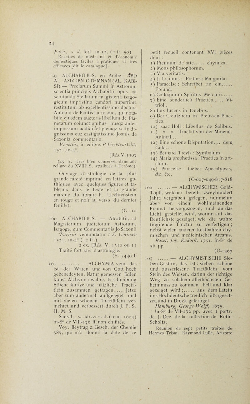 XJ1 \ Paris, s. d. fort in-12, (2 fr. 50) Recettes de médecine et d’économie domestiques faciles à pratiquer et très efficaces [dit le catalogue] . 9 ALCHAB1TIUS. en Arabe : yfBD AL AZ1Z IBN OTHMNAN (AL KABI- Sl).— Preclarum Summi in Astrorum scientia principis Alchabitii opus ad scrutanda Stellarum magisteria isago- giçum impristino candori nuperrime restitutum ab excellentissimo doctore Antonio de Fantis Larnisino, qui nota- bile ejusdem auctoris libellum de Pla- netarum coiunctionibus nusqz antea impressum addidit[et pleraqz scitudi- gnissima cuz castigatissimo Joanis de Saxonia commentario. Venetiis, in edibus P Liechtenstein, 1521 ,in-4°. [Rés. V. 1 307 (45 fr. Très bien conservé, dans une reliure du XVIIL S. attribuée à Derôme). Ouvrage d’astrologie de la plus grande rareté imprimé en lettres go¬ thiques avec quelques figures et ta¬ bleaux dans le texte et la grande marque du libraire P. Liechtenstein en rouge et noir au verso du dernier feuillet. (G- 10 iôo ALCHABITIUS. — Alcabitii, ad Magisterium judiciorum Astrorum, Isagoge, cum Commentariis Jo Saxonii Pari s iis venumdatur à S. Colincvo 1 t21, in-40 ( 12 fr.). 2 ex. [Rés. V. 1310 ou 11 Traité fort rare d'astrologie. (S- 5440 b 161 . — ALCHYMIA vera, das ist : der Warcn und von Gott hoch gebenedeyten, Natur gemessen Edlen kunst Alchymia wahre, beschreibung Etliche kurtze und nàtzliche Tracta- tlcin zusammen getragen. Jetzo aber zum andermal auffgelegct und mit vielcn schônen Tractatlein vér¬ in eh ret und verbe s sert, dure h J. P. S. H. M. S. Sans L, s. adr. & s. d.(mais 1004) in-8° de VIII-170 ff. non chiffrés. Voy. Beytrag z.Gesch. der Chemie 387, qui m'a donné la date de ce petit recueil contenant XVI pièces dont : 1) Premium de artc. chymica. 2) Mons philosophorum. 3) Via veritatis. 4) J. Licinius : Pretiosa Margarita. 5) Paracelse : Schrcibet an cin. Freund. 0) Colloquium Spiritus Mercurii. 7) Eine sondcrlich Practica. Vi- trioli. 8) Lux lucens in tenebris. 0) Der Creutzhern in Preussen Prac¬ tica. 10) Isaac Holl : Libellus de Salibus. 11) » » Tractat von der Minerai. Animal... 12) Eine schône Disputation.... deny Gold.... 13) Bernard T revis : Symbolum. 14) Maria prophetissa : Practica in art- chim. 13) Paracelse: Lieber Apocalypsis, etc, etc, (O-007-049-817-818 102 .— ALCHYM1SCHER Gold- Topff, welcher bereits zweyhundert Jahrc vergraben gelegen, nunmehro aber von eincm wohlmeinenden Freund hervorgezogen, und an das Licht gestellet wird, worinn auf das Deutlichste gezeiget, wic die wahre tingirendc Tinctur zu verfertigen ; nebst vielen anderen kostbahren chy- mischen und medicinischen Arcanis. Base!, Job. Rudolff, iy^i. in-8° de 36 pp. (O-1407 163 .— ALCHYM1ST1SCHE Sie- ben-Gestirn, das ist : sieben schône und auszerlescne Tractatlein, vom Stein des Weisen, darinn der richtige Weg zu solchem allerhôchstcn Gc- heimmisz zu kommen héjl und klar gezeiget wird ;. aus dem Latein inrs Hochdeutsche treulich iibergeset- zet,Lind in Druck gefertiget. Ha mburg, Geo rge IV61 ff, 167=,. !n-8° de VIl-232 pp. avec 1 portr. de J. Dec, de la collection de Roth- Scholtz. Réunion de sept petits traités de Hernies Trism., Raymond bulle, Aristote