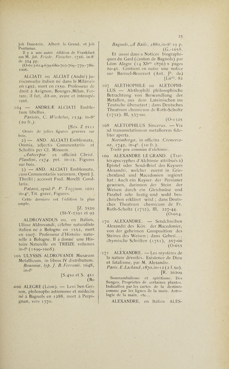 Joh Daustein, Albert le Grand, et Joli Pontanus. 11 y a une autre édition de Frankfurt am M. Joh. Friedr. Fleischer, 1756. in-8 de 224 pp. (0-61 3-614-639-680-705-769-779- 786- 1006. ALC1ATI ou ALCIAT (André) ju¬ risconsulte italien né dans le Milanais en 1402, mort en 1550. Professeur de droit à Avignon, Bourges,Milan, Fer- rare, il fut, dit-on, avare et intempé¬ rant. 164 — ANDREÆ ALC1ATI Emblc- tum libcllus. Parisiis, C. IVechelns, 1 5 34, in-80, (20 fr.j. [Rés. Z 25 1 1 Ornée de jolies figures gravées sur bois. 2) — AND. ALCIAT1 Emblemata, Omnia, adjectis Commentariis et Scholiis per Cl. Minoem. i/l ntvcrpiœ ex officinà Christ. Plantini, 7574. pet. in-12, Figures sur bois. 3) — AND. ALC1ATI Emblemata, cumCommentariis variorum, Opéra J. Thuilii ; accessit Fred. Morelli Corol- laria. Patavii, apud P. P. Tofciiim. 1621 in-4°,Tit. gravé, Figures. Cette dernière est l’édition la plus ample. [Z. 3529 (St-Y-2391 et 92 ALDROVANDUS ou, en Italien, Ulisse Aldrovandi, célèbre naturaliste italien né à Bologne en 1552, mort en 1607. Professeur d'Histoire natu¬ relle à Bologne. 11 a donné une His¬ toire Naturelle en TREIZE volumes in-f° ( 1 599-1608). 105 ULYSS1S ALDROVANDI Musæum Metallicum, in libros IV distribution. Bonoiiiœ, typ. J. B.Ferronii. 1648, in-f° [S.450 et S. 45 1 (Bo •4 06 ALEGRE (Léon). — Levi ben Ger- son, philosophe astronome et médecin né à Bagnols en 1288, mort à Perpi¬ gnan, vers 1370. Bagnols, iÂ Balle, /££o,in-8'J 19 p. (G.-1658. Et aussi dans « Notices biographi¬ ques du Gard (canton de Bagnols) par Léon Alègre (14 Xbrc 1876)» pages 29-45. Contient en outre une notice sur Barrucl-Beauvert (Ant. Jh. de) [Ln22. 82 107 ALETH0PH1LE ou ALETOPHI- LUS — Alethophili philosophische Betrachtung von Berwandlung der Metallcn, ans dem Lateinischen ins Teutschc übersetzet ; dans Deutsches Theatrum chemicum de Roth-Scholtz (1732). III, 537-00. (O-1325 168 ALETOPHILUS Sincerus. — Via ad transmvtationem metallorvm fidé¬ lité r aperta. Norimherffce, in officinà C renier i a- o na, 1 742, in-40. (10 fr.). Traité peu commun d’alchimie. 169 ALEXANDRE LE GRAND. (Trai- tésapocryphes d’Alchimie attribués à) Epistel oder Send-Brief des Kaysers Alexandri, wel.chcr zuerst in Grie- chcnland und Macédonien regicret hat : Auch ein Kayscr der Persianer gewesen, darinnen der Stcin der Wcisen durch ein Gleichniisz und Parabel sehr lustig und wohl bes- chrieben erklaret wird ; dans Deuts¬ ches Theatrum chemicum de Fr. Roth-Scholtz (1732), III, 227-44. (O-054. 170 ALEXANDRE. — Sendchreiben Alexandri des Kôn. der Maccdonier, von der geheimen Composition des Steincs des Weisen ; dans Geberi.... chymische Schriftcn (1751), 257-66 (O-655 / x 171 ALEXANDRE. —Les mystères de la nature dévoilés. Existence de Dieu et fatalisme, par M. Alexandre. Paris. E.Lachaud, / £70,in-i 2 (2 f. 50). [R. 20209 Somnambulisme et spiritisme. Des Songes. Propriétés de certaines plantes. Indication par les cartes de la destinée comme par les lignes de la main. Astro¬ logie de la main, etc... ALEXANDRE, en Italien ALES-