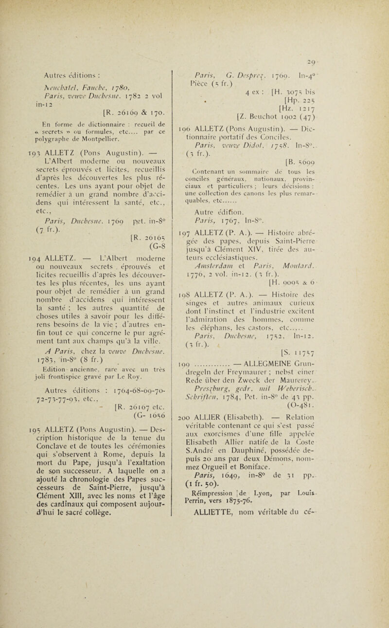 Autres éditions : heuchatel, Fauche,, 1780, Paris, veuve Duchcsne. 1782 2 vol in-i 2 [R. 26169 & 170. En forme de dictionnaire : recueil de « secrets >> ou formules, etc.... par ce polygraphe de Montpellier. 193 ALLETZ (Pons Augustin). — L’Albert moderne ou nouveaux secrets éprouvés et licites, recueillis d’après les découvertes les plus ré¬ centes. Les uns ayant pour objet de remédier à un grand nombre d’acci- dens qui intéressent la santé, etc., etc., Paris, Duchesne. 1709 pet. in-8° (7 IV.). [R. 26165 (G-8 194 ALLETZ. — L'Albert moderne ou nouveaux secrets éprouvés et licites recueillis d'après les découver¬ tes les plus récentes, les uns ayant pour objet de remédier à un grand nombre d’accidens qui intéressent la santé ; les autres quantité de choses utiles à savoir pour les diffé¬ rons besoins de la vie ; d’autres en¬ fin tout ce qui concerne le pur agré¬ ment tant aux champs qu’à la ville. A Paris, chez la veuve Duchesne. 1783, in-8u (8 fr.) Edition ancienne, rare avec un très joli frontispice gravé par Le Roy. Autres éditions : 1764-68-09-70- 72-73-77-9^ etc., [R. 26107 etc. (G- 1056 195 ALLETZ (Pons Augustin). — Des¬ cription historique de la tenue du Conclave et de toutes les cérémonies qui s'observent à Rome, depuis la mort du Pape, jusqu’à l’exaltation de son successeur. A laquelle on a ajouté la chronologie des Papes suc¬ cesseurs de Saint-Pierre, jusqu’à Clément XIII, avec les noms et l’âge des cardinaux qui composent aujour¬ d’hui le sacré collège. 29. Paris, G. Despre{. 1769. ln-40 ' Pièce (3 fr.) 4 ex : [H. 3073 bis . [Hp. 225 [Hz. 1217 [Z. Bouchot 1902 (47) 190 ALLETZ (Pons Augustin). — Dic¬ tionnaire portatif des Conciles. Paris, veuvt Didot, 17^8. In-8°. (3 fr.). [B. 3699 Contenant un sommaire de tous les conciles généraux, nationaux, provin¬ ciaux et particuliers ; leurs décisions : une collection des canons les plus remar¬ quables. etc. Autre édifion. Paris, 1767, ln-8°. 197 ALLETZ (P. A.). — Histoire abré¬ gée des papes, depuis Saint-Pierre jusqu’à Clément XIV, tirée des au¬ teurs ecclésiastiques. Amsterdam et Paris, Moutard. 1770, 2 vol. in-12. (3 fr.). [H. QOQ3 & 6 • [98 ALLETZ (P. A.). — Histoire des singes et autres animaux curieux dont l’instinct et l'industrie excitent l’admiration des hommes, comme les éléphans, les castors, etc. P a ris. Duchés ne, 1732, In-12. (1 fr.). [S. 117-7 190 . —ALLEGMEINE Grun- dregeln der Freymaurcr ; nebst einer Redc tiber den Zweck der Maurercy. Presfburg, gedr. mit IVeberisch.- Schriften, 1784, Pet. in-8° de 43 pp. (O-481. 200 ALLIER (Elisabeth). — Relation véritable contenant ce qui s’est passé aux exorcismes d'une fille appelée Elisabeth Allier natile de la Costc S.André en Dauphiné, possédée de¬ puis 20 ans par deux Démons, nom¬ mez Orgueil et Boniface. Paris, 1649, in-8° de 31 pp. (1 fr. 50). Réimpression jde Lyon, par Louis Perrin, vers 1875-76. ALLIETTE, nom véritable du cé-