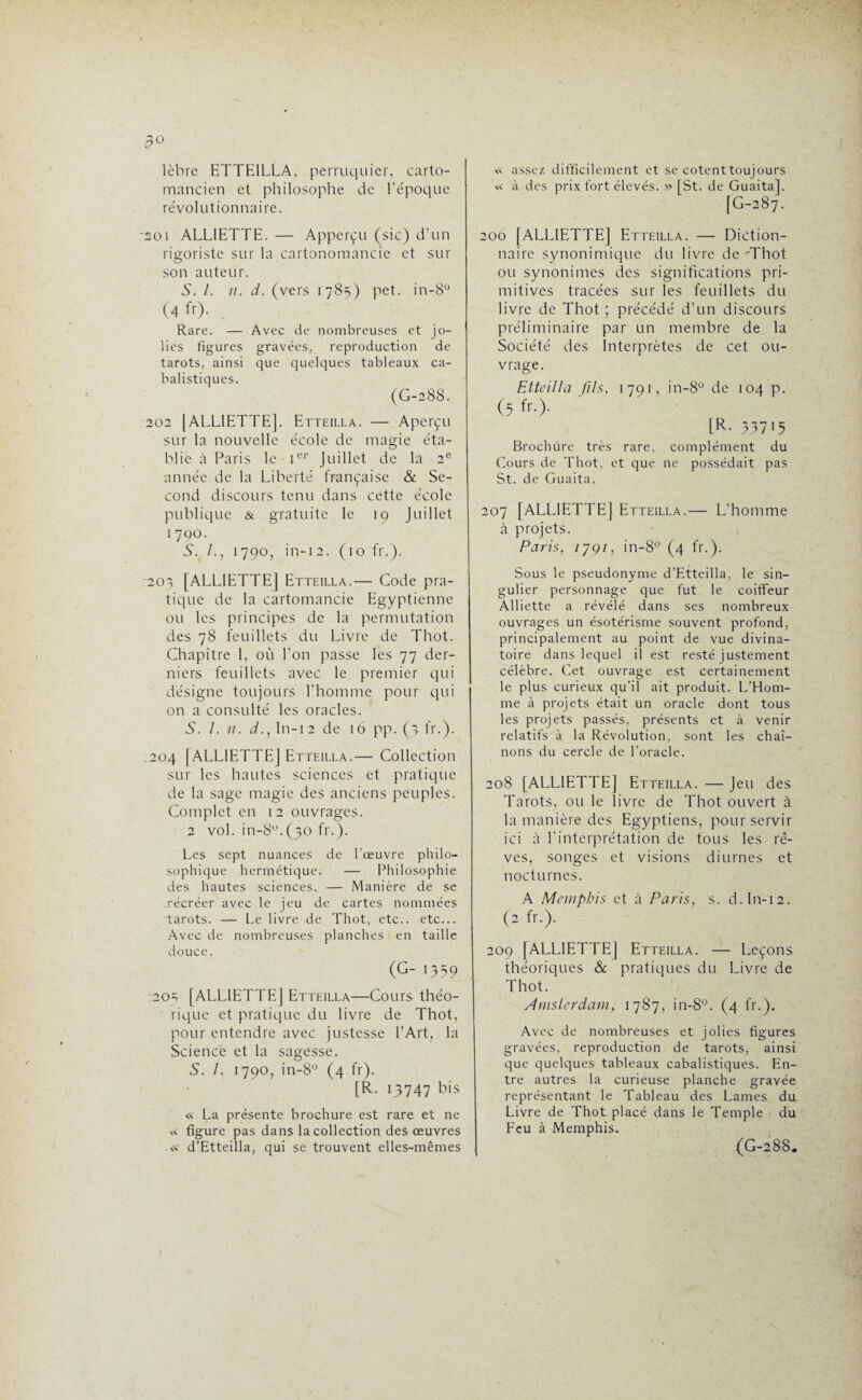 lèbre ETTEILLA, perruquier, carto¬ mancien et philosophe de l’époque révolutionnaire. soi ALL1ETTE. — Apperçu (sic) d’un rigoriste sur la cartonomancie et sur son auteur. S. 1. u. d. (vers 1785) pet. in-8° (4fr). Rare. — Avec de nombreuses et jo¬ lies figures gravées, reproduction de tarots, ainsi que quelques tableaux ca¬ balistiques. (G-288. 202 [ALL1ETTE]. Etteilla. — Aperçu sur la nouvelle école de magie éta¬ blie à Paris le Ier Juillet de la 2e année de la Liberté française & Se¬ cond discours tenu dans cette école publique & gratuite le 19 Juillet 1 790. S. /., 1790, in-12. (10 fr.). 203 [ALL1ETTEJ Etteilla.— Code pra¬ tique de la cartomancie Egyptienne ou les principes de la permutation des 78 feuillets du Livre de Thot. Chapitre 1, où l’on passe les 77 der¬ niers feuillets avec le premier qui désigne toujours l’homme pour qui on a consulté les oracles. S. 1. 11. d., ln-12 de 16 pp. (3 fr.). .204 [ALL1ETTEJ Etteilla.— Collection sur les hautes sciences et pratique de la sage magie des anciens peuples. Complet en 12 ouvrages. 2 vol. in-8°.(30 fr.). Les sept nuances de l’œuvre philo¬ sophique hermétique. — Philosophie des hautes sciences. — Manière de se récréer avec le jeu de cartes nommées tarots. — Le livre de Thot, etc., etc... Avec de nombreuses planches en taille douce. (G- 1359 20=; [ALL1ETTE] Etteilla—Cours théo¬ rique et pratique du livre de Thot, pour entendre avec justesse l’Art, la Science et la sagesse. S. I. 1790, in-8° (4 fr). [R. 13747 bis « La présente brochure est rare et ne « figure pas dans la collection des œuvres .« d’Etteilla, qui se trouvent elles-mêmes « assez difficilement et se cotent toujours « à des prix fort élevés. » [St. de Guaitaj. [G-287. 206 (ALLIETTEJ Etteilla. — Diction¬ naire synonimique du livre de 'Thot ou synonimes des significations pri¬ mitives tracées sur les feuillets du livre de Thot ; précédé d’un discours préliminaire par un membre de la Société des Interprètes de cet ou¬ vrage. Etteilla fils, 1791, in-8° de 104 p. (5 fr.). [R- 53715 Brochure très rare, complément du Cours de Thot, et que ne possédait pas St. de Guaita. 207 [ALLIETTEJ Etteilla.— L’homme à projets. Paris, 1791, in-8° (4 fr.). Sous le pseudonyme d’Etteilla, le sin¬ gulier personnage que fut le coiffeur Alliette a révélé dans ses nombreux ouvrages un ésotérisme souvent profond, principalement au point de vue divina¬ toire dans lequel il est resté justement célèbre. Cet ouvrage est certainement le plus curieux qu’il ait produit. L’Hom¬ me à projets était un oracle dont tous les projets passés, présents et à venir relatifs à la Révolution, sont les chaî¬ nons du cercle de l’oracle. 208 [ALLIETTEJ Etteilla. — Jeu des Tarots, ou le livre de Thot ouvert à la manière des Egyptiens, pour servir ici à l’interprétation de tous les rê¬ ves, songes et visions diurnes et nocturnes. A Memphis et à Paris, s. d. ln-12. (2 fr.). 209 [ALLIETTEJ Etteilla. — Leçons théoriques & pratiques du Livre de Thot. Amsterdam, 1787, in-8°. (4 fr.). Avec de nombreuses et jolies figures gravées, reproduction de tarots, ainsi que quelques tableaux cabalistiques. En¬ tre autres la curieuse planche gravée représentant le Tableau des Lames du Livre de Thot placé dans le Temple du Feu à Memphis. (G-288.