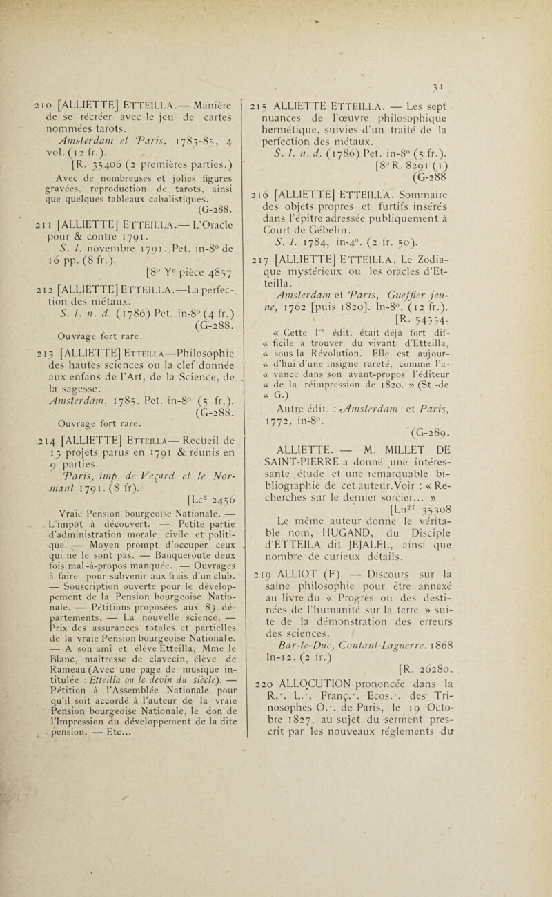 210 [ALLIETTE| ETTEILLA.— Manière de se récréer avec le jeu de cartes nommées tarots. Amsterdam et Taris, 1783-85, 4 vol. (1 2 fr.). [R. 35406 (2 premières parties.) Avec de nombreuses et jolies figures gravées, reproduction de tarots, ainsi que quelques tableaux cabalistiques. (G-288. 21 i [ALLIETTEJ ETTEILLA.— L’Oracle pour & contre 1791. S. /. novembre 1791. Pet. in-8° de 16 pp. (8 fr.). [8° Ye pièce 4857 212 [ALLIETTEJ ETTEILLA.—La perfec¬ tion des métaux. 5. /. n. d. (1786).Pet. in-8°(4fr.) (G-288. Ouvrage fort rare. 213 [ALLIETTEJ Etteilla—Philosophie des hautes sciences ou la clef donnée aux enfans de l'Art, de la Science, de la sagesse. Amsterdam, 178s. Pet. in-8° (s fr.). (G-288. Ouvrage fort rare. .214 [ALLIETTEJ Etteilla—Recueil de 13 projets parus en 1791 & réunis en 9 parties. Taris, imp. de Vc^cird et le N ar¬ mant 1 791. (8 fr).- [Le2 2456 Vraie Pension bourgeoise Nationale. — L’impôt à découvert. — Petite partie d’administration morale, civile et politi¬ que . ,— Moyen prompt d’occuper ceux qui ne le sont pas. — Banqueroute deux fois mal-à-propos manquée. — Ouvrages à faire pour subvenir aux frais d’un club. — Souscription ouverte pour le dévelop¬ pement de la Pension bourgeoise Natio¬ nale. — Pétitions proposées aux 83 dé¬ partements. — La nouvelle science. — Prix des assurances totales et partielles de la vraie Pension bourgeoise Nationale. — A son ami et élève Etteilla, Mme le Blanc, maîtresse de clavecin, élève de Rameau (Avec une page de musique in¬ titulée : Etteilla ou le devin du siècle). — Pétition à l’Assemblée Nationale pour qu’il soit accordé à l’auteur de la vraie Pension bourgeoise Nationale, le don de l’Impression du développement de la dite pension. — Etc... 215 ALL1ETTE ETTEILLA. — Les sept nuances de l'œuvre philosophique hermétique, suivies d'un traité de la perfection des métaux. S. 1. n. d. (1786) Pet. in-8° (5 fr.). [8° R. 8291 (1) (G-288 216 [ALLIETTE] ETTEILLA. Sommaire des objets propres et furtifs insérés dans l'épître adressée publiquement à Court de Gébelin. S. I. 1784, in-40. (2 fr. 50). 217 [ALLIETTE] ETTEILLA. Le Zodia¬ que mystérieux ou les oracles d’Et- teilla. Amsterdam et Taris, Gueffier jeu¬ ne, 1702 [puis 1820]. In-8°. (12 fr.). [R. 54334. « Cette lrc édit, était déjà fort dif- « ficile à trouver du vivant d’Etteilla, «. sous la Révolution. Elle est aujour- « d’hui d’une insigne rareté, comme l’a- « vance dans son avant-propos l’éditeur « de la réimpression de 1820. » (St.-de « G.) Autre édit. : tAmsterdam et Paris, 1772, in-8°. (G-289. ALLIETTE. — M. MILLET DE SAINT-PIERRE a donné une intéres¬ sante étude et une remarquable bi¬ bliographie de cet auteur.Voir : « Re¬ cherches sur le dernier sorcier... » [Ln27 35308 Le même auteur donne le vérita¬ ble nom, HUGAND, du Disciple d'ETTEILA dit JEJALEL, ainsi que nombre de curieux détails. 219 ALLIOT (F). — Discours sur la saine philosophie pour être annexé au livre du « Progrès ou des desti¬ nées de l’humanité sur la terre » sui¬ te de la démonstration des erreurs des sciences. Bar-lc-Duc, Contaui-Laguerre. 1868 In-12. (2 fr.) [R. 26280. 220 ALLOCUTION prononcée dans la R.-. L.-. Franç.-. Ecos.\ des Tri- nosophes O.-, de Paris, le 19 Octo¬ bre 1827, au sujet du serment pres¬ crit par les nouveaux réglements du