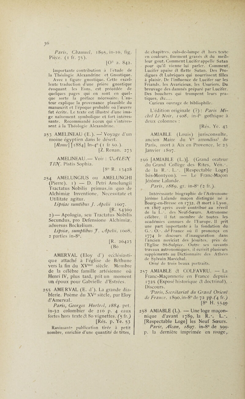 ^6 Paris, Chanmel, 189s, in-11>? tig. Pièce. (1 fr. 7 s). [0:i a. 842. Importante contribution à l’étude de la Théologie Alexandrine et Gnostique. Avec 1 figure gnostique. Cette excel¬ lente traduction d'une prière gnostique évoquant les Eons, est précédée de quelques pages qui en sont en quel¬ que sorte la préface nécessaire. L’au¬ teur explique la provenance plausible du manuscrit et l’époque probable où l’œuvre fut écrite. Le texte est illustré d’une ima¬ ge naïvement symbolique et fort intéres¬ sante. Recommandé à ceux qui s’intéres¬ sent à la Théologie Alexandrine. 253 AMELINEAU (E.). —- Voyage d’un moine égyptien dans le désert. [Rome] [ 1884] In-40 ( 1 fr 50.). [Z. Renan. 27; AMELINEAU.— Voir : VdJLEtPC TPP(. Pistis Sophia. [8° R. 1 -,428 254 AMELUNG1US ou AMELUNGHl (Pierre). 1) — D. Pétri Amclungii Tractatus Nobilis primus.in quo de Alchimiæ Inventionc, Nccessitatc et Utilitatc agitur. Lipsiae sumtibus J. Apclii 1O07. [R. =14369 2)—Apologia, scu Tractatus Nobilis Secundus, pro Defensione Alchimiæ, adversus Bockelium. Lipsice, sumptibus J. Alpelii, 1008, 2 parties in-8°. [R. 20423 (Bo AMERVAL (Eloy d’) ecclésiasti¬ que attaché à l’église de Béthune vers la fin du XVme siècle. Membre de la célèbre famille artésienne où Henri IV, plus tard, prit un moment un époux pour Gabriclle d’Estrées. 255 AMERVAL (E. d’). La grande dia¬ blerie. Poème du XVe siècle, par Eloy d’Amerval. Paris, Georges Hurtrel, 1884. pet. in-32 colombier de 216 p. 4 eaux fortes hors texte d 80 vignettes. (5 ix.) [Rés. p. Ye. 53 Ravissante publication tirée à petit nombre, enrichie d’une quantité de têtes, de chapitres, culs-de-lampe ét hors texte en couleurs, finement gravés ét du meil¬ leur goût. Comment Lucifer appelle Satan pour qu’il vienne lui parler. Comment Lucifer apaise ét flatte Satan. Des Pro¬ digues ét Lubriques qui nourrissent filles à plaisir. De l’influence de Lucifer sur les Friands, les Avaricieux, les Usuriers. Du breuvage des damnés préparé par Lucifer. Des bouchers qui trompent leurs pra¬ tiques, étc.... Curieux ouvrage de bibliophile. L’édition originale (?) : Paris Mi¬ chel Le Noir, /so5, in-f° gothique à deux colonnes : [Rés. Yc. 43 AMIABLE (Louis) jurisconsulte, ancien Maire du Ve arrondiss* de Paris, mort à Aix en Provence, le' 23 Janvier 1807. 236 [AMIABLE (L.)]. (Grand orateur du Grand Collège des Rites, Vén.-. de la R.-. L.-. [Respectable Loge] Isis-Montyon ). — Le Franc-Maçon Jérôme Lalande. Paris, i88(), gr. in-8° (2 fr.}. Intéressante biographie de l’Astronome Jérôme Lalande maçon distingué né à Bourg-en-Bresse en 1732, ét mort à Lyon, en 1807 après avoir contribué au réveil de la L.'. des Neuf-Sœurs. Astronome célèbre, il fut membre de toutes les académies connues de l’Europe. 11 prit une part importante à la fondation du G.-. O.1, dé France où il prononça en 1774 le discours d’inauguration dans l’ancien noviciat des Jésuites, près de l’Eglise St-Sulpice. Outre ses savants travaux astronomiques, il écrivit plusieurs suppléments au Dictionnaire des Athées de Sylvain Maréchal. Orné de trois beaux portraits. 2s7 AMIABLE &. COLFAVRU. — La Franc-Maçonnerie en France depuis 1723 (Exposé historique ft doctrinal), Discours. Paris, Secrétariat du Grand Orient de France. i890,in-8°dc 72 pp.(4 fr.) [8° H. 5549 238 AMIABLE (L). — Une loge maçon¬ nique d’avant 1789, la R.'. L.-. [Respectable Loge] les Neuf Sœurs. Parie, Alcan, i8çy. in-8° de 399. p. la dernière imprimée en rouger