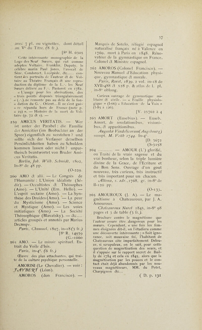avec 7 pl. ou vignettes, dont détail au V° du Titre. (8 fr.). [8° H. 6305 Cotte intéressante monographie de la Loge des Neuf Sœurs, qui eut comme adeptes Voltaire, Franklin, Dupaty. le célèbre marin Paul Jones, l’avocat de Sèze, Condorcet, Lacépède, étc. con¬ tient Jes portraits de l’auteur d de Vol¬ taire au Théâtre Français d une repro¬ duction du diplôme de la L.•. les Neuf Sœurs délivré au F.-. Pastoret en 1782. vc L’usage pour les abrévations, des « trois points disposés triangulairement « ne remonte pas au delà de la fon- <x dation du G.'. Orient... Il ne s’est guè- « re répandu hors de France (note p. « 19) ». — Flistoire de la mort de Vol¬ taire (p. 72 61 s). — 259 AMICUS VER1TAT1S. — Wer ist tinter der Parabel : die Familie der Amicitier (im Beobachter an der Spree) eigentlich zu verstehen ? und sollte sich der Verfasser derselben Persônlichkeiten haben zu Schulden kommen lassen oder nicht ? unpar- theisch beantwortet von Bruder Ami¬ ens Veritatis. Berlin, job. IVith. Schmidt, 1802, In-8° de 48 pp. (O-229. 260 AMO d alii. — Le Congrès de l’Humanité : L’Union idéaliste (Sé- dir). — Occultistes d Théosophcs (Amo). — L’Unité (Ern. Hello). — L’esprit sectaire (Amo). — La Syn¬ thèse des Druides (Amo). — La peur du Mysticisme (Amo). — Science et Mystique (Amo). — Les voies initiatiques (Àmo) — La Société Théosophique (Blavatsky). — de.... articles groupés et annotés par Marins Dccrespe. Paris, CharnueI, 1897, in-i8(3 fr.) [8° R- 14939 (G.-1660 261 AMO. — Le miroir spirituel. Ex¬ trait du Voile d’isis. Paris, in-40. (6 fr.) Œuvre des plus attachantes, qui trai¬ te de la culture psychique personnelle. .AMORINl (Le Chevalier). — voir : J(AYTdET^J (Léon). AMOROS (don Francisco). — Marquis de Sotelo, réfugié espagnol naturalisé français né à Valence en 1769, mort à Paris en 1848. Réno¬ vateur de la gymnastique en France. Colonel d Ministre espagnol. 262 AMOROS (Colonel Francisco). —• Nouveau Manuel d’Education physi¬ que, gymnastique d morale. Paris, Roret, 2 vol. in-18 de XVH-488 d =;28 p. & atlas de L pl. in-8° oblong. Curieux ouvrage de gymnastique mi¬ litaire ét civile. — x< Feuille physiolo¬ gique » (1-66) xx Éducation de la Voix » (1-85 à 1 26). [V. 23702 à 4 263 AMORT (Eusebius). — Euseb. Amort, de revelationibus, visioni- bus, d apparitionibus. Augustce VindeIiconiin(Augsbourg) sumpt. M. Ceith i'j44. In-40. [D. 3672 (S-3 158 204 . — AMOUR (L’) glorifié, ou Traité de la vraie sagesse et du vrai bonheur, selon la triple lumière divine de la Grâce, de l’Ecriture et du Bon Sens. Ouvrage d’un goût nouveau, très curieux, très instructif et très important pour un chacun. tAliona, s. adr., 1768, gr. in-8°de 11-120 pp. (O-133. 265 AMOUROUX (J. A). — Le ma¬ gnétisme à Chateauroux, par J. A. Amou roux. Chateauroux Nuret 1845, in-8° 98 pages et 3 de table (3 fr.). Brochure contre le magnétisme que l’auteur assure être dangereux pour les mœurs. Cependant, « une fois les fem¬ mes éloignées dit-il, on l’étudiera comme une découverte intéressante ;» Soit igno¬ rance, soit mauvaise foi, l’habitant de Chateauroux cite imparfaitement Deleu- ze, si scrupuleux, on le sait, pour cette question de magnétisation des sexes, et il s’appuie sur le rapport secret de Bail¬ ly de 1784 et cela en 1845, alors que la magnétisation par les pouces et le con¬ tact était déjà abandonnés par les nou¬ veaux magnétiseurs, MM. du Potet, Charpignon de... ( D. p. 131