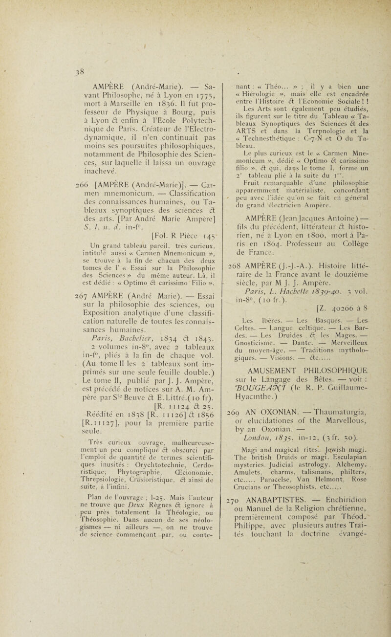 AMPÈRE (André-Marie). — Sa¬ vant Philosophe, né à Lyon en 1775, mort à Marseille en 1836. 11 fut pro¬ fesseur de Physique à Bourg, puis à Lyon ét enfin à l’Ecole Polytech¬ nique de Paris. Créateur de l’EIcctro- dynamique, il n’en continuait pas moins ses poursuites philosophiques, notamment de Philosophie des Scien¬ ces, sur laquelle il laissa un ouvrage inachevé. 266 [AMPÈRE (André-Marie)]. — Car¬ men mnemonicum. — Classification des connaissances humaines, ou Ta¬ bleaux synoptiques des sciences ét des arts. [Par André Marie Ampère] S. I. 11. d. in-f°. [Fol. R Pièce 145 Un grand tableau pareil, très curieux, intitu'é aussi « Carmen Mnemonicum », se trouve à la fin de chacun des deux tomes de 1’ « Essai sur la Philosophie des Sciences» du même auteur. Là, il est dédié : «. Optimo él carissimo Filio ». 267 AMPÈRE (André Marie). — Essai sur la philosophie des sciences, ou Exposition analytique d’une classifi¬ cation naturelle de toutes les connais¬ sances humaines. Paris, Bachelier, 1874 & 1843. 2 volumes in-8°, avec 2 tableaux in-f°, pliés à la fin de chaque vol. (Au tome II les 2 tableaux sont im¬ primés sur une seule feuille double.) Le tome II, publié par J. J. Ampère, est précédé de notices sur A. M. Am¬ père par Ste Bcuvc et E. Littré.( 10 fr). [R. 11124 ét 25. Réédité en 1838 [R. 1 1 126] ét 1856 [R.11 127], pour la première partie seule. Très curieux ouvrage, malheureuse¬ ment un peu compliqué ét obscurci par l’emploi de quantité de termes scientifi¬ ques inusités : Orychtotechnie, Cerdo- ristique, Phytographie, Œcionomie, Threpsiologie, Crasioristique, ét ainsi de suite, à l’infini. Plan de l’ouvrage ; I-25. Mais Fauteur ne trouve que Deux Règnes ét ignore à peu près totalement la Théologie, ou Théosophie. Dans aucun de ses néolo¬ gismes — ni ailleurs —, on ne trouve de science commençant par, ou conte¬ nant : « Théo... » ; il y a bien une «. Hiérologie », mais elle est encadrée entre l'Histoire ét l’Economie Sociale ! ! Les Arts sont également peu étudiés, ils figurent sur le titre du Tableau « Ta¬ bleaux Synoptiques des Sciences ét des ARTS et dans la Terpnologie et la » Technesthétique : C-7-N et O du Ta¬ bleau. Le plus curieux est le « Carmen Mne¬ monicum », dédié « Optimo ét carissimo filio », ét qui, dans le tome I. forme un 2 tableau plié à la suite du 1er. Fruit remarquable d’une philosophie apparemment matérialiste, concordant * peu avec l’idée qu’on se fait en général du grand électricien Ampère. AMPÈRE (Jean Jacques Antoine) — fils du précédent, littérateur él histo¬ rien, né à Lyon en 1800, mort à Pa¬ ris en 1864. Professeur au Collège de France. 208 AMPÈRE (J.-J.-A.). Histoire litté¬ raire de la France avant le douzième siècle, par M J. J. Ampère. Paris, L. Hachette 183Ç-40. 3 vol. in-8°, ( 10 fr.). [Z. 40200 à 8 Les Ibères. — Les Basques. — Les Celtes. — Langue celtique. ■— Les Bar¬ des. — Les Druides . ét les Mages. — Gnosticisme. — Dante. — Merveilleux du moyen-âge. — Traditions mytholo¬ giques. — Visions. — élc. AMUSEMENT PHILOSOPHIQUE sur le Langage des Betcs. — voir : rBOUGEAÜih (le R. P. Guillaume- Hyacinthe.) 269 AN OXON1AN. — Thaumaturgia, or elucidationcs of the Marvellous, by an Oxonian. — London, 1835, in-12, ( 3 fr. 50). Magi and magical rites.. Jqvvish magi. The british Druids or magi. Esculapian mysteries. Judicial astrology. Alchemy. Amulets, charms, talismans, philters, etc. Paracelse, Van Helmont. Rose Crucians or Theosophists, etc. 270 ANABAPTISTES. — Enchiridion ou Manuel de la Religion chrétienne, premièrement composé par Théod, Philippe, avec plusieurs autres Trai¬ tés touchant la doctrine évangé-