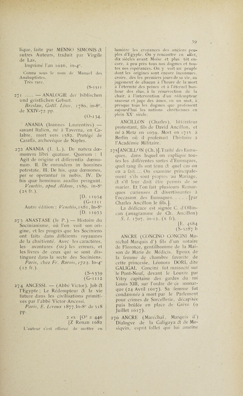lique, faite par MENNO SIMON1S & autres Auteurs, traduit par Virgile de Las, Imprimé l’an 1026, in-40. Connu sous le nom de Manuel des Anabaptistes. Très rare. (S-i511 271 . —ANALOGIE der biblischen und gcistlichen Geburt. Breslau, Gotl/. Lôwe, 1780, in-8°, de XXIV-72 pp. (0-134- ANANIA (Ioannes Laurentivs) — savant Italien, né à Tavcrna, en Ca¬ labre, mort vers 1382. Protégé de Caraffa, archevêque de Naples. 272 ANANIA (I. L.). De natvra dœ- monvm libri quatuor. Quorum : I Agit de origine et differcntia dœmo- num. II. De corundem in homines potestate. III. De bis, quæ dœmones, per se operantur in nobis. IV. De his quæ hominum auxilio peragunt. Venetïis, apiid Aidnm, isSo, in-8° (2S fr.). [D. 11q ^4 (G-i 111 Autre édition : Venetiïs, 1 s81, In-8° [D. 11933 273 ANASTASE (le P.) — Histoire du Socinianisme, où l’on voit son ori¬ gine, et les progrès que les Sociniens ont faits dans différents royaumes de la chrétienté. Avec les caractères, les avantures (sic) les erreurs, et les livres de ceux qui se sont dis¬ tinguez dans la secte des Sociniens. Paris, chez Fr. B a roi s, 1723. ln-40 (12 fr.). (S-S339 (G-i 112 274 ANGESSI. — (Abbé Victor). Job ft l’Egypte ; Le Rédempteur ét la vie future dans les civilisations primiti¬ ves par l’abbé Victor Ancessi. Paris, F. Leroux 1877.10-8° de 318 PP- 2 ex : [0:I a 446 [Z Renan 1682 L'auteur s'est efforcé de mettre en 39 lumière les croyances des anciens peu¬ ples d'Egypte. On y rencontre en effet, dix siècles avant Moïse et plus tôt en¬ core, à peu près tous nos dogmes et tou¬ tes nos espérances. On y voit un peuple dont les origines sont encore inconnues, croire, dès les premiers jours de sa vie, au jugement de chacun à l’heure de la mort à l’éternité des peines et à l’éternel bon¬ heur des élus, à la résurrection de la chair, à l’intervention d'un rédempteur sauveur et juge des âmes, en un mot, à presque tous les dogmes que professent aujourd’hui les nations chrétiennes en plein XXe siècle. ANCILLON (Charles), littérateur protestant, fils de David Ancillon, et né à Metz en 1059. Mort en 1 7 1 s à Berlin où il professait l’histoire à l’Académie Militaire. 27s[ANCILLON (Ch.)].Traité des Eunu¬ ques, dans lequel on explique tou¬ tes les différentes sortes d’Eunuques, quel rang ils ont tenu et quel cas on en a fait_On examine principale¬ ment s’ils sont propres au Mariage, et s’il leur doit être permis de se marier. Et l’on fait plusieurs Remar¬ ques curieuses et divertissantes à l’occasion des Eunuques.[par Charles Ancillon le fils.J. La dédicace est signée C. d’Ollin- can (anagramme de Ch. Ancillon) X. /. 1 707, in-1 2. (s fr). [E. 4^84 (S-S287 b ANCRE (CONC1NO C0NC1N1 Ma¬ réchal Marquis d’) fils d’un notaire de Florence, gentilhomme de la Mai¬ son de Marie de Médicis. Epoux de la femme de chambre favorite de cette princesse, Léonora DORI, dite GAL1GAI. Concini fut massacré sur le Pont-Neuf, devant le Louvre par Vitry capitaine des gardes du roi Louis XIII, sur l’ordre de ce monar¬ que (24 Avril 1017). Sa femme fut condamnée à mort par le Parlement pour crimes de Sorcellerie, décapitée puis brûlée en place de Grève (9 juillet 1617). 270 ANCRE (Maréchal. Marquis d ) Dialogve de la Galigaya Cl de Mo- siqvin. esprit follet qui lui ameine