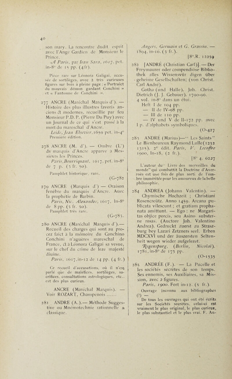 son mary. La rencontre dudit esprit avec l’Ange Gardien de Monsieur le Prince. Paris, par Iran Sara, lôrj, pet. in-8 de 13 pp. (4i'r). Pièce rare sur Léonora Galigaï, accu¬ sée de sortilèges, avec 2 très curieuses figures sur bois à pleine page : « Portraict du mauvais démon gardant Conchini » et « Fantosmc de Conchini ». 277 ANCRE (Maréchal Marquis d'). — Histoire des plus illustres favoris an¬ ciens et modernes, recueillie par feu Monsieur P.D. P. (Pierre Du Puy)avec un Journal de ce qui s'est passé à la mort du mareschal d’Ancre. Lcide, Jean Elsevier,i6^q pet. in-40 Première édition. 278 ANCRE (M. d'). — Ombre (L-) dv marquis d'Ancre apparve a Mcs- sievrs les Princes. Paris,Bourriquant, 1017. pet. in-8° de 7 p. (1 fr. 30). Pamphlet historique, rare. (G-782 279 ANCRE (Marquis d') — Oraison fvnèbre du marquis d’Ancre. Auec la prophétie de Barbin. Paris, Nie. Alexandre, 1617, ln-8° de 8 pp. (s fr. 30). Pamphlet très rare. (G-783. 280 ANCRE (Maréchal Marquis d').— Recueil des charges qui sont au pro- cez faict à la mémoire du Conchino Conchini n’aguères mareschal de France, et à Léonora Galigai sa vesue, sur le chef du crime de leze majesté diuine. Paris, 1617,in-12 de 14 pp. (4 fr.) Ce recueil d'accusations, où il n’est parlé que de maléfices, sortilèges, sa¬ crifices. consultations astrologiques, etc., est des plus curieux. ANCRE (Maréchal Marquis). — Voir ROZART, Champenois. 281 ANDRE (A.).— Méthode Sugges¬ tive ou Mnémotechnie rationnelle & classique. Angers, Germain et G. Grassin. — 1894, in-i6. (3 fr.). [8°.R. 1 2259 282 [ ANDRÉ (Christian Cari)].— Der Freymaurer oder compendiôse Biblio- thek ailes Wissensviir digen iiber • geheime Gcscllschaften; (von Christ. Cari André). Gotha (und Halle), Joh. Christ. Dietrich (J. J. Gebauer). 1700-06. 4 vol. in-8 dans un étui. Heft 1 de 104 pp. — Il de IV-98 pp. — 111 de 1 10 pp. — IV und V de 11-172 pp. avec I p. d'alphabets symboliques. (O-4 2 7 283 ANDRÉ (Marins)—“ Les Saints” Le Bienheureux Raymond Lullc( 1232 1313). 2e édit. Paris, V. Lecoffre 1900, In-18, (2 fr.). [8° 4. 6227 L’auteur du“ Livre des merveilles du monde’’qui combattit la Doctrine d’Aver¬ roès est une fois de plus sorti de l’oin- bre imméritée pour les amoureux de la belle philosophie. 284 ANDREA (Johann Valentin). — Chymische Hochzeit ; Christiani Rosencreütz. Anno 1439. Arcana pu- blicata vilescunt ; et gratiam propha- nata amittunt. — Ego : ne Margari- tas objice porcis, seu Asino subster¬ ne rosas. (Auctorc Joh. Valentino Andrea). Gedruckt zuerst zu Strâsz- burg bey Lazari Zetzners seel. Erben MDCXV1 und der âuszerstcn Selten- heit wegen wieder aufgelezet. 7\egenspurg, (Berlin, Nieo/aï). I78i,in-8°de 173 pp. (O-1535 283 ANDRÉE (F.). — La Pucelle et les sociétés secrètes de son temps. Ses ennemis, ses Auxiliaires, sa Mis¬ sion, avec 2 figures. Paris, 1900. Fort in-12. (3 fr.). Ouvrage inconnu aux bibliographes (?) - De tous les ouvrages qui ont été écrits sur les Sociétés secrètes, celui-ci est vraiment le plus original, le plus curieui, le plus substantiel et le plus vrai. F. An-