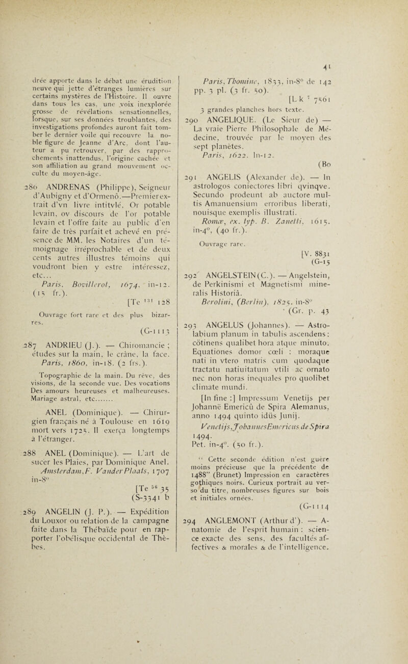 drée apporte dans le débat une érudition neuve qui jette d'étranges lumières sur certains mystères de l’Histoire. Il ouvre dans tous les cas. une voix inexplorée grosse de révélations sensationnelles, lorsque, sur ses données troublantes, des investigations profondes auront fait tom¬ ber le dernier voile qui recouvre la no¬ ble figure de Jeanne d’Arc, dont l’au¬ teur a pu retrouver, par des rappro¬ chements inattendus, l'origine cachée et son affiliation au grand mouvement oc¬ culte du moyen-âge. 280 ANDRENAS (Philippe), Seigneur d'Aubigny et d’Ormcnô.—Premierex- trait d’vn livre intitvlé, Or potable levain, ov discours de l’or potable levain et l’offre faite au public d’en taire de très parfait et achevé en pré¬ sence de MM. les Notaires d’un té¬ moignage irréprochable et de deux cents autres illustres témoins qui voudront bien y estre intéressez, etc... Paris, BovUlcrot, , in-12. (■5 fr-)- [Te 128 Ouvrage fort rare et des plus bizar¬ res. (G-i 115 .287 ANDR1EU (J.). — Chiromancie ; études sur la main, le crâne, la face. Paris, 1860, in-18. (2 fis.). Topographie de la main. Du rêve, des visions, de la seconde vue. Des vocations Des amours heureuses et malheureuses. Mariage astral, etc. ANEL (Dominique). — Chirur¬ gien français né à Toulouse en 1619 mort vers 172s. 11 exerça longtemps à l’étranger. 288 ANEL (Dominique). — L’art de sucer les Plaies, par Dominique Anel. Amsterdam,F. ValiderPlaats, 1707 in-8° [Te 50 35 (S-334I ^ 289 ANGEL1N (J. P.). — Expédition du Louxor ou relation de la campagne faite dans la Thébaïde pour en rap¬ porter l’obélisque occidental de Thè- bes. Paris, Thomiitc, 1833, in-8° de 142 pp. 3 pi. (3 fr. =,0). [L k 7 7SÔ1 3 grandes planches hors texte. 290 ANGELIQUE. (Le Sieur de) — La vraie Pierre Philosophale de Mé¬ decine, trouvée par le moyen des sept planètes. Paris, 1622. ln-12. (Bo 291 ANGEL1S (Alexander de). —• ln astrologos coniectores libri qvinqve. Secundo prodeunt ab auctore mul- tis Amanuensium erroribus liberati, nouisque exemplis illustrati. Romce, ex. typ. B. Zanetti, 1615. in-4°, (40 fr.). Ouvrage rare. [V. 8831 (G-15 292 ANGELSTEIN (C.). —Angelstein, de Perkinismi et Magnetismi mine¬ rai i s Historiâ. Berolini, (Berlin), 1825. in-8 ’ (Gr. p. 43 293 ANGELUS (Johannes). — Astro- labium planum in tabulis ascendens: côtinens qualibet hora atque minuto. Equationes domor cœli : moraque nati in vtero matris cum quodaque tractatu natiuitatum vtili ac ornato nec non horas inequales pro quolibet climate mundi. [In fine :] Impressum Venetijs per Johanne Emericû de Spira Alemanus, anno 1494 quinto idüs Junij. Venetijs, J'obannesFmericits de Spira 1494- Pet. in-40. (50 fr.). “ Cette seconde édition n'est guère moins précieuse que la précédente de 1488” (Brunet) Impression en caractères gothiques noirs. Curieux portrait au ver¬ so du titre, nombreuses figures sur bois et initiales ornées. ( G-1 1 I 4 294 ANGLEMONT (Arthur d’). — A- natomie de l’esprit humain : scien¬ ce exacte des sens, des facultés af¬ fectives & morales & de l'intelligence.