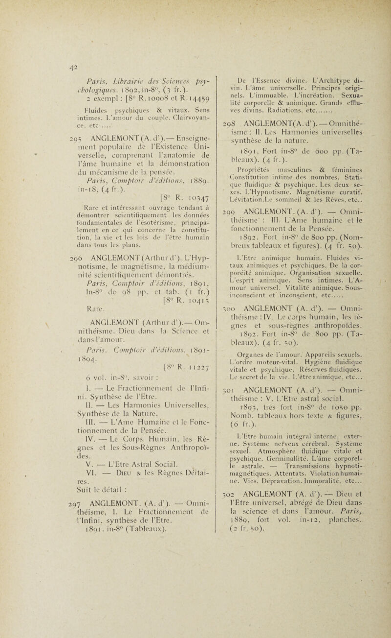 Paris, Librairie des Sciences psy¬ chologiques. 1892,01-8°, (3 fr.). 2 excmpl : [8° R. 1 oqo8 et R. 14459 Fluides psychiques & vitaux. Sens intimes. L’amour du couple. Clairvoyan¬ ce, etc. 293 ANGLEMONT (A. d?).— Enseigne¬ ment populaire de l’Existence Uni¬ verselle, comprenant l’anatomie de l’âme humaine et la démonstration du mécanisme de la pensée. Paris, Comptoir d'éditions, 1889. in-18, (4 fr.). [8° R. 10347 Rare et intéressant ouvrage tendant à démontrer scientifiquement les données fondamentales de l’ésotérisme, principa¬ lement en ce qui concerne la constitu¬ tion, la vie et les lois de l’ètre humain dans tous les plans. 296 ANGLEMONT (Arthur d’). L’Hyp¬ notisme, le magnétisme, la médium¬ nité scientifiquement démontrés. Paris, Comptoir d'éditions, 1891, ln-8° de 08 pp. et tab. (1 fr.) [8° R. 10413 Rare. ANGLEMONT (Arthur d’).-Om- nithéisme. Dieu dans la Science et dans l’amour. Paris. Comptoir d'éditions. 1891- 1804. [8 R. 11227 6 vol. in-8'\ savoir : I. — Le Fractionnement de l’Infi¬ ni . Synthèse de l’Etre. II. — Les Harmonies Universelles, Synthèse de la Nature. III. — L’Ame Humaine et le Fonc¬ tionnement de la Pensée. IV. — Le Corps Humain, les Rè¬ gnes et les Sous-Règnes Anthropoï¬ des. V. — L’Etre Astral Social. VI. — Dieu & les Règnes Déitai- res. Suit le détail : 297 ANGLEMONT. (A. d’). — Omni- théisme, I. Le Fractionnement de l’Infini, synthèse de l’Etre. 1891. in-8° (Tableaux). De l’Essence divine. L’Architype di¬ vin. L’âme universelle. Principes origi¬ nels. L’immuable. L’incréation. Sexua¬ lité corporelle & animique. Grands efflu¬ ves divins. Radiations, etc. 298 ANGLEMONT(A.d’). —Omnithé- isme : II. Les Harmonies universelles synthèse de la nature. 1891, Fort in-8° de 600 pp. (Ta¬ bleaux). (4 fr.). Propriétés masculines & féminines Constitution intime des nombres. Stati¬ que fluidique & psychique. Les deux se¬ xes. L’Hypnotisme. Magnétisme curatif. Lévitation.Le sommeil & les Rêves, etc.. 299 ANGLEMONT. (A. d’). — Omni- théisme' : III. L’Ame humaine et le fonctionnement de la Pensée. 1892. Fort in-8° de 800 pp. (Nom¬ breux tableaux et figures). (4 fr. 30). L’Etre animique humain. Fluides vi¬ taux animiques et psychiques. De la cor- poréité animique. Organisation sexuelle. L’esprit animique. Sens intimes. L’A¬ mour universel. Vitalité animique. Sous- inconscient et inconscient, etc. 300 ANGLEMONT (A. d’). — Omni- théisme :IV. Le corps humain, les rè¬ gnes et sous-règnes anthropoïdes. 1892. Fort in-8° de 800 pp. (Ta¬ bleaux). (4 fr. 30). Organes de l’amour. Appareils sexuels. L’ordre moteur-vital. Hygiène fluidique vitale et psychique. Réserves fluidiques. Le secret de la vie. L’ètre animique, etc... 301 ANGLEMONT (A. d’). — Omni- théisme : V. L’Etre astral social. 1893, très fort in-8° de 1030 pp. Nomb. tableaux hors texte & figures, (6 fr.). L’Etre humain intégral interne, exter¬ ne. Système nerveux cérébral. Système sexuel. Atmosphère fluidique vitale et psychique. Germinallité. L’âme corporel¬ le astrale. — Transmissions hypnoti- magnétiques. Attentats. Violation humai¬ ne. Vies. Dépravation. Immoralité, etc... >02 ANGLEMONT (A. d’). — Dieu et l'Etre universel, abrégé de Dieu dans la science et dans l’amour. Paris, 1889, fort vol. in-12, planches. (2 fr. 30).