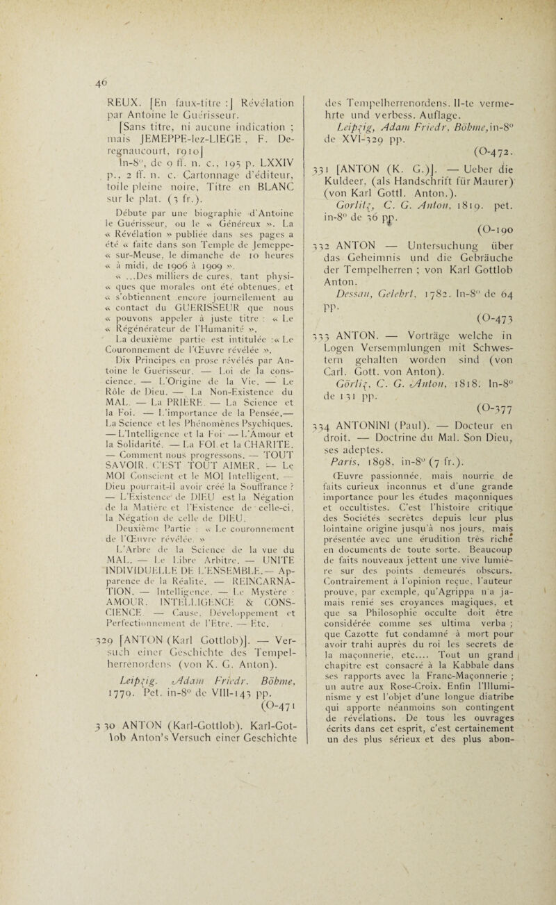 4à REUX. [En faux-titre :J Révélation par Antoine le Guérisseur. [Sans titre, ni aucune indication ; mais JEMEPPE-lez-LlEGE , F. Dc- rcgnaucourt. 1910J ln-8ü, de 0 ff. n. c., 195 p. LXX1V p., 2 ff. n. c. Cartonnage d’éditeur, toile pleine noire, Titre en BLANC sur le plat. (3 fr.). Débute par une biographie d'Antoine le Guérisseur, ou le « Généreux ». La <•< Révélation » publiée dans ses pages a été « faite dans son Temple de (emeppe- « sur-Meuse, le dimanche de 10 heures « à midi, de 1906 à 1909 ». » ...Des milliers de cures, tant physi- « ques que morales ont été obtenues, et « s'obtiennent encore journellement au contact du GUERISSEUR que nous « pouvons appeler à juste titre : « Le <■«. Régénérateur de l’Humanité ». La deuxième partie est intitulée :« Le Couronnement de l’Œuvre révélée ». Dix Principes en prose révélés par An¬ toine le Guérisseur. — Loi de la cons¬ cience. — L'Origine de la Vie. — Le Rôle de Dieu. — La Non-Existence du MAL. — La PRIÈRE. — La Science et la Foi. — 1 .'importance de la Pensée.— La Science et les Phénomènes Psychiques. — L’Intelligence et la Foi-—-L’Amour et la Solidarité. — La FOI et la CHARITE. — Comment nous progressons. — TOUT SAVOIR. C'EST TOUT AIMER. — Le MOI Conscient et le MOI Intelligent. — Dieu pourrait-il avoir créé la Souffrance ? — L’Existence' de DIEU est la Négation de la Matière et l’Existence de celle-ci, la Négation de celle de DIEU. Deuxième Partie : « Le couronnement de l'Œuvre révélée. » L’Arbre de la Science de la vue du MAL. — I.e Libre Arbitre. — UNITE INDIVIDUELLE DE L’ENSEMBLE.— Ap¬ parence de la Réalité. — REINCARNA¬ TION. — Intelligence. — Le Mystère : AMOUR. INTELLIGENCE & 'CONS¬ CIENCE — Cause, Développement et Perfectionnement de l’Etre. — Etc. 329 [ANTON (Karl Gottlob)]. — Ver- such eincr Gcschichte des Tempel- herrenordens (von K. G. Anton). Leipzig. lAdant Friedr. Bôhme, 177p. Pet. in-8° de VIII-143 pp. (O-47 1 3 30 ANTON (Karl-Gottlob). Karl-Got- \ob Anton’s Versuch eincr Geschichtc des Tempelberrcnordens. Il-te verme- hrte und verbess. Auflage. Leipzig, Adam Friedr, Bôhme, in-8° de XVI-329 pp. (O-472. 331 [ANTON (K. G.)J. — Uebcr die Kuldeer, (als Handschrift ftir Maurer) (von Karl Gottl. Anton.). Gorlitç, C. G. Anton, 1819. pet. in-8° de 36 pp. (O-190 332 ANTON — Untersuchung iiber das Geheimnis und die Gebrâuche der Tempclherren ; von Karl Gottlob Anton. Dessan, Gelehrt, 1782. In-8 de 04 PP- (0-473 333 ANTON. — Vortrage welche in Logcn Versermnlungen mit Schwes- tern gehaltcn worden sind (von Cari. Gott. von Anton). Gôrliç, C. G. lAnton, 1818. In-8° de 13 1 pp. (0-377 334 ANTON1NI (Paul). — Docteur en droit. — Doctrine du Mal. Son Dieu, ses adeptes. Paris, 1898, in-8° (7 fr.). Œuvre passionnée, mais nourrie de faits curieux inconnus et d’une grande importance pour les études maçonniques et occultistes. C’est l’histoire critique des Sociétés secrètes depuis leur plus lointaine origine jusqu’à nos jours, mais présentée avec une érudition très riche en documents de toute sorte. Beaucoup de faits nouveaux jettent une vive lumiè¬ re sur des points demeurés obscurs. Contrairement à l’opinion reçue, l’auteur prouve, par exemple, qu’Agrippa n'a ja¬ mais renié ses croyances magiques, et que sa Philosophie occulte doit être considérée comme ses ultima verba ; que Cazotte fut condamné à mort pour avoir trahi auprès du roi les secrets de la maçonnerie, etc.... Tout un grand chapitre est consacré à la Kabbale dans ses rapports avec la Franc-Maçonnerie ; un autre aux Rose-Croix. Enfin l’Illumi¬ nisme y est l'objet d’une longue diatribe qui apporte néanmoins son contingent de révélations. De tous les ouvrages écrits dans cet esprit, c’est certainement un des plus sérieux et des plus abon-