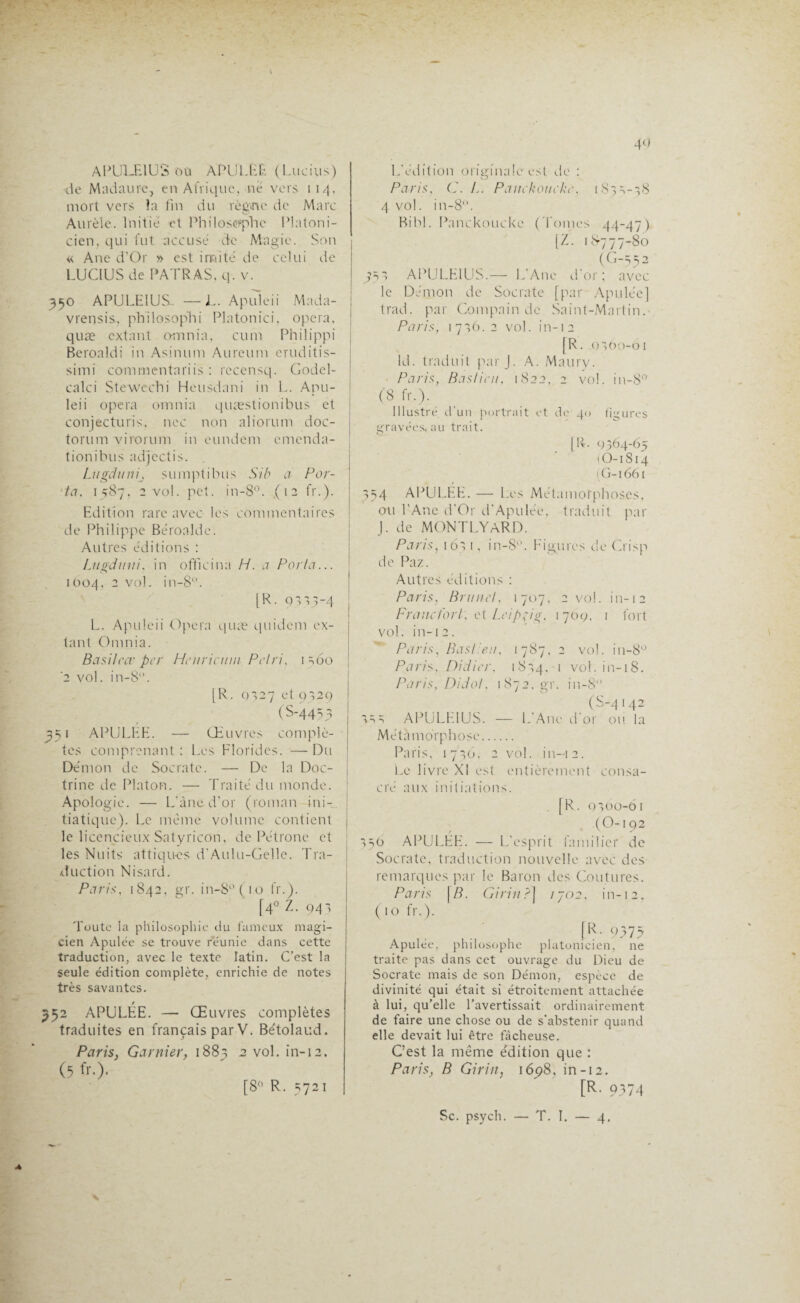 APULEIUS où APULEE (Lucius) de Madaure, en Afrique, ne vers 114, mort vers îa fin du règvne de Marc Aurèle. Initie et Philosophe Platoni¬ cien, qui fut accusé de Magie. Son « Ane d’Or » est imité de celui de LUCIUS de PATRAS. q. v. 350 APULEIUS. —L. Apuleii Mada- vrensis, philo,sophi Platonici, opéra, quæ extant omnia, cum Philippi Beroaldi in Asinum Aureum eruditis- simi commentariis : rccensq. Godel- calci Stewcchi Heusdani in L. Apu¬ leii opéra omnia quæstionibus et conjecturis, nec non aliorum doc- torum virorum in eundem cmenda- t ion i bu s adjectis. Lugduni, sumptibus Si b a Por¬ ta, 1587, 2 vol. pet. in-8°. (12 fr.). Edition rare avec les commentaires de Philippe Béroalde. Autres éditions : Lugduni, in officina H. a Porta... 1004. 2 voL in-8. [ R. q 335 “4 L. Apuleii Opéra quæ quidem ex- tant Omnia. Basil cor per Henriami Pétri, 1 360 '2 vol. in-8. [R. 0327 et 9329 (S-4453 351 APULEE. — Œuvres complè¬ tes comprenant : Les Florides. — Du Démon de Socrate. — De la Doc¬ trine de Platon. — Traité du monde. Apologie. — L’ànc d’or (roman ini¬ tiatique). Le même volume contient le licencieux Satyricon, de Pétrone et les Nuits attiqu-es d’Aulu-Gelle. Tra¬ duction Nisard. Paris, 1842, gr. in-8°(io fr.). [4° Z. 941 Toute la philosophie du fameux magi¬ cien Apulée se trouve reunie dans cette traduction, avec le texte latin. C’est la seule édition complète, enrichie de notes très savantes. 352 APULÉE. — Œuvres complètes traduites en français par V. Bétolaud. Paris, Garnier, 188; 2 vol. in-12. (5 fr.). L’édition originale est de : Paris, C. L. Pauckoueke, 183 ^-38 4 vol. in-8. Bibl. Pnnckoucke (Tomes 44-47) [Z. 1*777-80 (C-552 353 APULEIUS.— L’Ane d'or; avec le Démon de Socrate [par Apulée] trad. par Compain de Saint-Martin. Paris, 17^6. 2 vol. in-12 [R. 9360-61 LL traduit par J. A. Maury. Paris, Bastion, 1822, 2 vol. in-80, (8 fr.). Illustré d'un portrait et de 40 figures gravées, au trait. [IL 9364-65 (O-1814 (G-1661 354 APULEE. — Les Métamorphoses, ou l’Ane d’Or d’Apulée, traduit par J. de MONTLYARD. Paris, 16; i, in-8. Figures de Crisp de Paz. Autres éditions : Paris, Brunet, 1707, 2 vol. in-12 Francfort, et Leipzig, 1709, 1 fort vol. in-12. Paris, Bas!'eu, 1787, 2 vol. in-8° Paris, Didier, 1824. 1 vol. in-iS. Paris, Didol, 1872.gr. in-8 (S-4142 333 APULEIUS. — L’Ane d'or ou la Métamorphose. Paris, 1736, 2 vol. in-12. Le livre XI est entièrement consa¬ cré aux initiations. [R. 0300-61 (O-i 92 350 APULÉE. — L’esprit familier de Socrate, traduction nouvelle avec des remarques par le Baron des Coutures. Paris \B. Girin?] /J02, in-12, (10 fr.). IR- 9375 Apulée, philosophe platonicien, ne traite pas dans cet ouvrage du Dieu de Socrate mais de son Démon, espèce de divinité qui était si étroitement attachée à lui, qu’elle l’avertissait ordinairement de faire une chose ou de s’abstenir quand elle devait lui être fâcheuse. C’est la même édition que : Paris, B Girin, 1698, in-12. [R. 9374 [8° R. 5721