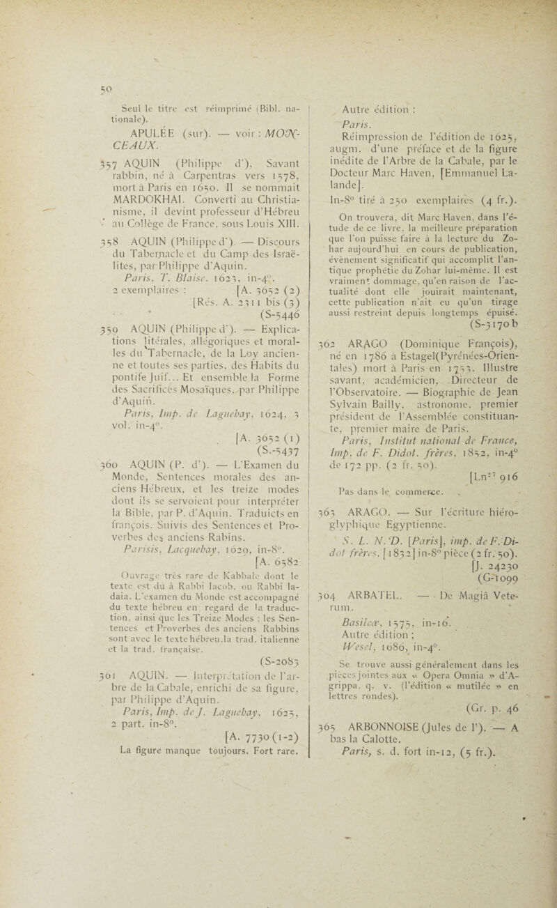 =;o Seul le titre est réimprimé (Bibl. na¬ tionale). APULÉE (sur). — voir : MON¬ CEAUX. 357 AQUIN (Philippe d’), Savant rabbin, né à Carpentras vers 1578, mort à Paris en 1650. 11 se nommait MARDOKHA1. Converti au Christia¬ nisme, il devint professeur d’Hébreu •' au Collège de France, sous Louis XIII. 358 AQUIN (Philippe d’). —Discours du Tabernacle et du Camp des Israé¬ lites, parPhilippe d’Aquin. Paris, T. Biaise. 162*5, in-40. 2 exemplaires : |A. 3652 (2) [Rés. A. 2111 bis (3) (S-5446 359 AQUIN (Philippe d’). — Explica¬ tions litérales, allégoriques et moral- les du Tabernacle, de la Loy ancien¬ ne et toutes ses parties, des Habits du pontife Juif... Et ensemble la Forme des Sacrifices Mosaïques, par Philippe d’Aquin. Paris, lmp. de Laguehay, 1624, 3 vol. in-40. [A. 3052(1) (S--5437 360 AQUIN (P. d’). — L’Examen du Monde, Sentences morales des an¬ ciens Hébreux, et les treize modes dont ils se servoient pour interpréter la Bible, par P. d'Aquin. Traduictsen trançois. Suivis des Sentences et Pro¬ verbes des anciens Rabins. Parisis, Lacquehay, 1629, >n_8°. [A. 6582 Ouvrage très rare de Kabbale dont le texte est du à Rabbi Iacob, ou Rabbi Ia- daia. L’examen du Monde est accompagné du texte hébreu en regard de la traduc¬ tion. ainsi que les Treize Modes ; les Sen¬ tences et Proverbes des anciens Rabbins sont avec le texte hébreu.la trad. italienne et la trad. française. (S-20S5 301 AQUIN. — Interprétation de l’ar¬ bre de la Cabale, enrichi de sa figure, par Philippe d’Aquin. Paris, lmp. de J. Laguehay, 1625, 2 part. in-8°. [A. 7730(1-2) Autre édition : Paris. Réimpression de l’édition de 1625, augm. d’une préface et de la figure inédite de l’Arbre de la Cabale, par le Docteur Marc Haven, [Emmanuel La¬ lande]. ln-8° tiré à 250 exemplaires (4 fr.). On trouvera, dit Marc Haven, dans l’é¬ tude de ce livre, la meilleure préparation que l’on puisse faire à la lecture du Zo- har aujourd’hui en cours de publication, évènement significatif qui accomplit l’an¬ tique prophétie du Zohar lui-même. 11 est vraiment dommage, qu’en raison de l'ac¬ tualité dont elle jouirait maintenant, cette publication n’ait eu qu’un tirage aussi restreint depuis longtemps épuisé. (S-3i7ob 362 ARAGO (Dominique François), né en 1 786 à Estagel(Pyrénécs-Orien- tales) mort à Paris en 1733. Illustre savant, académicien, .Directeur de l’Observatoire. — Biographie de Jean Sylvain Bailly, astronome, premier président de l’Assemblée constituan¬ te, premier maire de Paris. Paris, Institut national de France, lmp. de F. Didot. frères, 1832, in-40 de 172 pp. (2 fr. 30). [Ln2T 916 Pas dans le commerce. 363 ARAGO. — Sur l’écriture hiéro- gl y ph i q ue Egy pt i en ne. N. L. N. T). [Paris], imp. de F. DU dot frères. [1832] in-8° pièce (2 fr. 50). jj. 24230 (G-1099 304 ARBATEL. — • De Magiâ Vete- rum. Basilèa\ 1573, in-16. Autre édition ; Wes cl, 1086, in-40. Se trouve aussi généralement dans les pièces jointes aux « Opéra Omnia » d'A- grippa, q. v. (l’édition « mutilée » en lettres rondes). (Gr. p. 46 365 ARBONNOISE (Jules de T). — A bas la Calotte.
