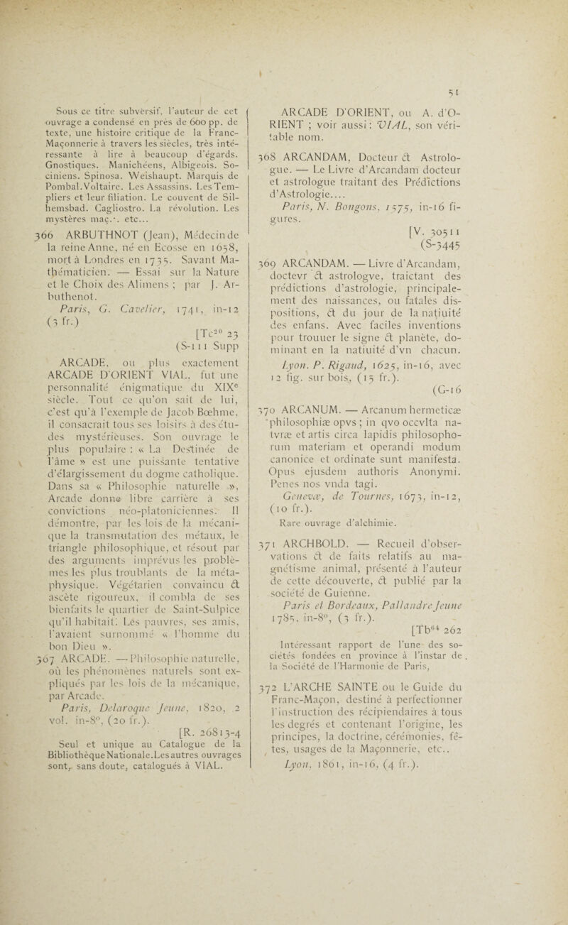Sous ce titre subversif, l’auteur de cet •ouvrage a condensé en près de 600 pp. de texte, une histoire critique de la Franc- Maçonnerie à travers les siècles, très inté¬ ressante à lire à beaucoup d’égards. Gnostiques. Manichéens, Albigeois. So- ciniens. Spinosa. Weishaupt. Marquis de Pombal. Voltaire. Les Assassins. Les Tem¬ pliers et leur filiation. Le couvent de Sil- hemsbad. Cagliostro. La révolution. Les mystères maç.•. etc... 366 ARBUTHNOT (Jean), Médecin de la reine Anne, né en Ecosse en 1658, mort à Londres en 1735. Savant Ma¬ thématicien. — Essai sur la Nature et le Choix des Alimens ; par J. Ar- buthenot. Paris, G. Cavelier, 1741, in-12 (3 fr.) [Te20 23 (S-i 1 1 Supp ARCADE, ou plus exactement ARCADE D'ORIENT VIAL, fut une personnalité énigmatique du XIXe siècle. Tout ce qu’on sait de lui, c’est qu’à l’exemple de Jacob Bœhmc, il consacrait tous scs loisirs à des étu¬ des mystérieuses. Son ouvrage le plus populaire : « La Destinée de l’âme » est une puissante tentative d’élargissement du dogme catholique. Dans sa « Philosophie naturelle », Arcade donne libre carrière à ses convictions néo-platoniciennes. 11 démontre, par les lois de la mécani¬ que la transmutation des métaux, le triangle philosophique, et résout par des arguments imprévus les problè¬ mes les plus troublants de la méta¬ physique. Végétarien convaincu èt ascète rigoureux, il combla de ses bienfaits le quartier de Saint-Sulpice qu’il habitait'. Les pauvres, scs amis, l’avaient surnommé « l’homme du bon Dieu ». 367 ARCADE. —Philosophie naturelle, où les phénomènes naturels sont ex¬ pliqués par les lois de la mécanique, par Arcade. Paris, Delaroque Jeune, 1820, 2 vol. in-8n, (20 fr.). [R. 26813-4 Seul et unique au Catalogue de la Bibliothèque Nationale. Les autres ouvrages sont, sans doute, catalogués à VIAL. ARCADE D’ORIENT, ou A. d’O- RIENT ; voir aussi: VIAL, son véri¬ table nom. 308 ARCANDAM, Docteur & Astrolo¬ gue. — Le Livre d’Arcandam docteur et astrologue traitant des Prédictions d’Astrologie.... Paris, N. Bougons, 15/5, in-16 fi¬ gures. [V. 30511 (S-3445 369 ARCANDAM. — Livre d’Arcandam, doctevr ét astrologve, traictant des prédictions d’astrologie, principale¬ ment des naissances, ou fatales dis¬ positions, ét du jour de la natiuité des enfans. Avec faciles inventions pour trouucr le signe ét planète, do¬ minant en la natiuité d’vn chacun. Lyon. P. Rigaud, 1625, in-16, avec 12 fig. sur bois, ( 13 fr.). (G-16 370 ARCANUM. — Arcanum hermcticæ 'philosophiæ opvs ; in qvo occvlta na- tvræ et artis circa lapidis philosopho- rum materiam et operandi modum canonice et ordinate sunt manifesta. Opus ejusdem authoris Anonymi. Penes nos vnda tagi. Genevœ, de Tournes, 1673, in-12, (10 fr.). Rare ouvrage d’alchimie. 371 ARCHBOLD. — Recueil d’obser¬ vations ét de faits relatifs au ma¬ gnétisme animal, présenté à l’auteur de cette découverte, Ct publié par la société de Guicnne. Paris et Bordeaux, PallandreJeune 1783, in-8°, (3 fr.). [Tb04 262 Intéressant rapport de l'une des so¬ ciétés fondées en province à l’instar de la Société de l'Harmonie de Paris, 372 L’ARCHE SAINTE ou le Guide du Franc-Maçon, destiné à perfectionner l'instruction des récipiendaires à tous les degrés ct contenant l’origine, les principes, la doctrine, cérémonies, fê¬ tes, usages de la Maçonnerie, etc.. Lyon, 1861, in-16, (4 fr.).
