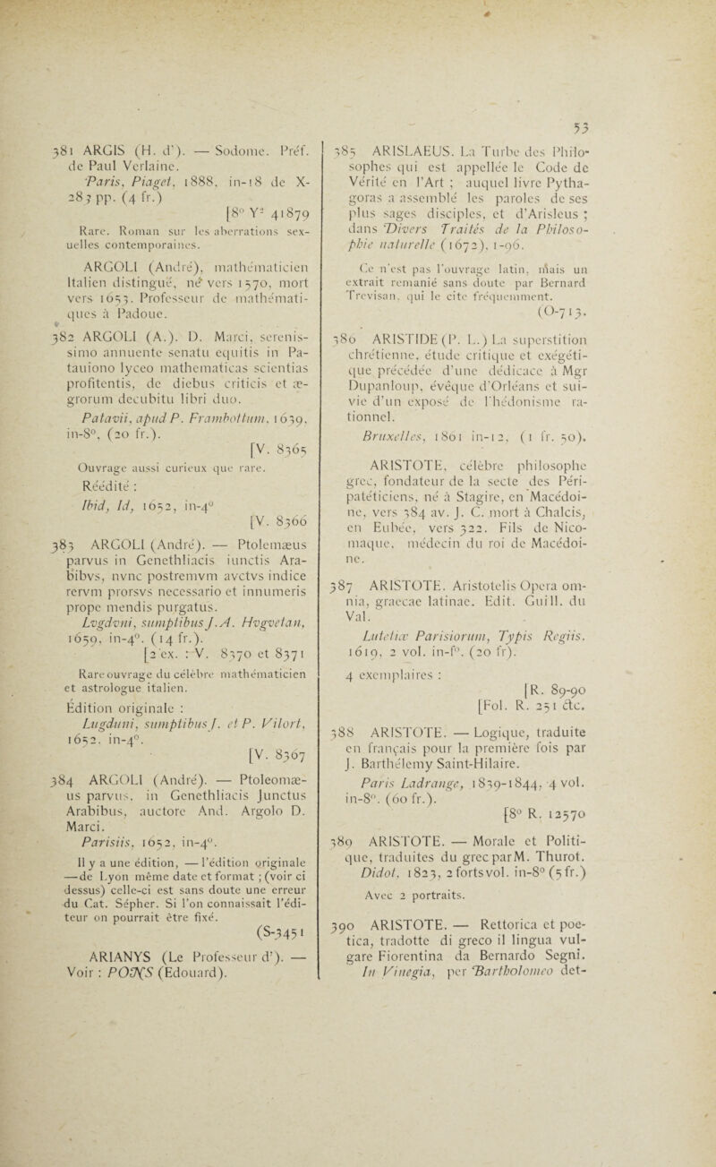 381 ARG1S (H. d’). —Sodome. Préf. de Paul Verlaine. Paris, Piaget, 1888. in-18 de X- 28 ? pp. (4 fr.) [8° Y- 41879 Rare. Roman sur les aberrations sex¬ uelles contemporaines. ARGOL1 (André), mathématicien Italien distingué, né* vers 1570, mort vers 1653. Professeur de mathémati¬ ques à Padoue. * 382 ARGOL1 (A.). D. Marci, serenis- simo annuente senatu equitis in Pa- tauiono lyceo mathematicas scicntias profitentis, de diebus criticis et æ- grorum decubitu libri duo. Patavii, apud P. Frambottum, 1639. in-8°, (20 fr.). [V. 8365 Ouvrage aussi curieux que rare. Réédité : Ibid, ld, 1652, in-40 [V. 8366 383 ARGOLI (André). — Ptolemæus parvus in Genethliacis iunctis Ara- bibvs, nvnc postremvm avctvs indice rcrvm prorsvs necessario et innumeris propc mendis purgatus. Lvgdvni, sumptibus J .A. Hvgvetan, 1659, in-40. C14 fr-)- [2 'ex. : V. 8370 et 837 1 Rare ouvrage du célèbre mathématicien et astrologue italien. Edition originale : Lugduni, sumptibus J. AP. Pilori, 16s2. in-40. [V. 8367 384 ARGOLI (André). — Ptoleomæ- us parvus, in Genethliacis Junctus Arabibus, auctorc And. Argolo D. Marci. Parisiis, 1652, in-40. 11 y a une édition, —l’édition originale — de Lyon même date et format ; (voir ci dessus) celle-ci est sans doute une erreur du Cat. Sépher. Si l’on connaissait l’édi¬ teur on pourrait être fixé. (S-345 » AR1ANYS (Le Professeur d’). — Voir : POÜpS (Edouard). 385 AR1SLAEUS. La Turbe des Philo¬ sophes qui est appellée le Code de Vérité en l’Art ; auquel livre Pytha- goras a assemblé les paroles de ses plus sages disciples, et d’Arisleus ; dans 'Divers Traités de la Philoso¬ phie naturelle (1672), 1-96. Ce n’est pas l’ouvrage latin, niais un extrait remanié sans doute par Bernard Trevisan, qui le cite fréquemment. (0-7 13. 380 ARISTIDE (P. L.) La superstition chrétienne, étude critique et exégéti- que précédée d’une dédicace à Mgr Dupanloup, évêque d’Orléans et sui¬ vie d’un exposé de l’hédonisme ra¬ tionnel. Bruxelles, 1801 in-12, (1 fr. 30). ARISTOTE, célèbre philosophe grec, fondateur de la secte des Péri- patéticiens, né à Stagire, en Macédoi¬ ne, vers 384 av. J. C. mort à Chalcis, en Eubée, vers 322. Fils de Nico¬ maque. médecin du roi de Macédoi¬ ne. 387 ARISTOTE. Aristotelis Opéra om- nia, graecae latinac. Edit. Gui 11. du Val. Lu te liée Parisioruni, Typis Regiis. 1619, 2 vol. in-f°. (20 fr). 4 exemplaires : |R. 89-90 [Fol. R. 25 1 etc. 388 ARISTOTE. — Logique, traduite en français pour la première fois par J. Barthélemy Saint-Hilaire. Paris Ladrange, 1839-1844, 4 vol. in-8°. (60 fr.). [8° R. 12570 389 ARISTOTE. — Morale et Politi¬ que, traduites du grecparM. Thurot. Di dot. 1823, 2 forts vol. in-8°(5fr.) Avec 2 portraits. 390 ARISTOTE. — Rettorica et poe- tica, tradotte di greco il lingua vul- gare Fiorentina da Bernardo Segnî. In Viuegia, per rBarthoIonieo det-