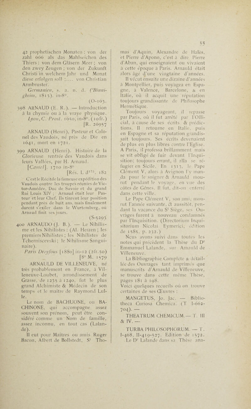 42 prophetischcn Monatcn : von der zahl 666 als das Mahlscichen des Thiers : von dem Glasern Mcer ; von den zwey Zeugcn ; von der Zukunft Christi in welchem Jahr und Monat diese erfolgcn soll ;_ von Christian Armbruster. Germanien, s. a. n. d. (‘Binrii- gheiw, 1813). in-8°. (O-i 63. 398 ARNAUD (E. R.). — Introduction à la chymie ou à la vraye physique. Lvou,C. Prost. 16=50, in-8°. ( 1 ofr.) [R. 26937 ARNAUD (Henri), Pasteur et Colo¬ nel des Vaudois, né près de Die en 1641, mort en 1721. 399 ARNAUD (Henri). Histoire de la Glorieuse rentrée des Vaudois dans leurs Vallées, par H. Arnaud. [Cjssc/J. 1710 in-8° [Rés. L d175. 182 C’est le Récitée la fameuse expédition des Vaudois contre les troupes réunies de Vic- tor-Amédée, Duc de Savoie et du grand Roi Louis XIV ; Arnaud était leur Pas¬ teur et leur Chef. Ils tinrent leur position pendant près de huit ans, mais finalement durent s’exiler dans le Wurtemberg, où Arnaud finit ses jours. (S-5293 400 ARNAUDO (J. B.). — Le Nihilis¬ me et les Nihilistes : (Al. Herzen ; les premiers Nihilistes ; les Nihilistes de Tcherniscevski ; le Nihilisme Sangui¬ naire). Paris Dreyfous [ 18S0j in-12 (2fr.5o) [8° M. 1 379 ARNAULD DE VILLENEUVE, né très probablement en France, à Vil- leneuvc-Loubct, arrondissement de Crasse, de 1235 à !24°> fut le plus grand Alchimiste & Médecin de son temps et le maître de Raymond Lul- le. Le nom de BACHUONE, ou BA- CHINONE, qui accompagne assez souvent son prénom, peut être con¬ sidéré comme un Nom de famille, assez inconnu, en tout cas (Lalan¬ de). 11 eut pour Maîtres ou amis Roger Bacon, Albert de Bollstedt, S' Tho¬ mas d’Aquin, Alexandre de Halès, et Pierre d’Apono, c’est à dire Pierre d’Aban, qui enseignaient ou vivaient à cette époque à Paris. Arnauld était alors âgé d'une vingtaine d’années. 11 vécut ensuite une dizaine d’années à Montpellier, puis voyagea en Espa¬ gne, à Valence, Barcelone, & en Italie, où il acquit une réputation toujours grandissante de Philosophe Hermétique. Toujours voyageant, il repasse par Paris, où il fut arrêté par l'Offi- cial, à cause de ses écrits & prédic¬ tions. II retourne en Italie, puis en Espagne et sa réputation grandis¬ sait toujours. Scs écrits devenaient déplus en plus libres contre l’Eglise. A Paris, il professa brillamment mais se vit obligé de fuir devant l’Inqui¬ sition; toujours errant, il alla se ré¬ fugier en Sicile. En 1313, le Pape Clément V, alors à Avignon l’v man¬ da pour le soigner & Arnauld mou¬ rut pendant le voyage, en vue des côtes de Gênes. Il fut, dit-on enterré dans,cette ville. Le Pape Clément V, son ami, mou¬ rut l’année suivante, et aussitôt, pen¬ dant la vacance du Sc Siège, ses Ou¬ vrages furent à nouveau condamnés par l’Inquisition. (Directorium Inqui- sitorium Nicolai Eymerici, édition de 1383, p. 232.) Ncus avons suivi dans toutes les notes qui précèdent la Thèse du Dr Emmanuel Lalande, sur Arnauld de Villeneuve. La Bibliographie Complète & détail¬ lée des Ouvrages tant imprimés que manuscrits d’Arnauld de Villeneuve, se trouve dans cette même Thèse, pages 181 à 198. Voici quelques recueils où on trouve certaines de ses Œuvres : MANGETUS, Jo. Jac. — Biblio- theca Curiosa Chemica. (T 1-662- 704)- — THEATRUM CHEM1CUM.— T. III & IV. — TURBA PH1LOSOPHORUM. — T. I-468, II-419-527. Edition de 1572. Le D1’ Lalande dans sa Thèse ana-