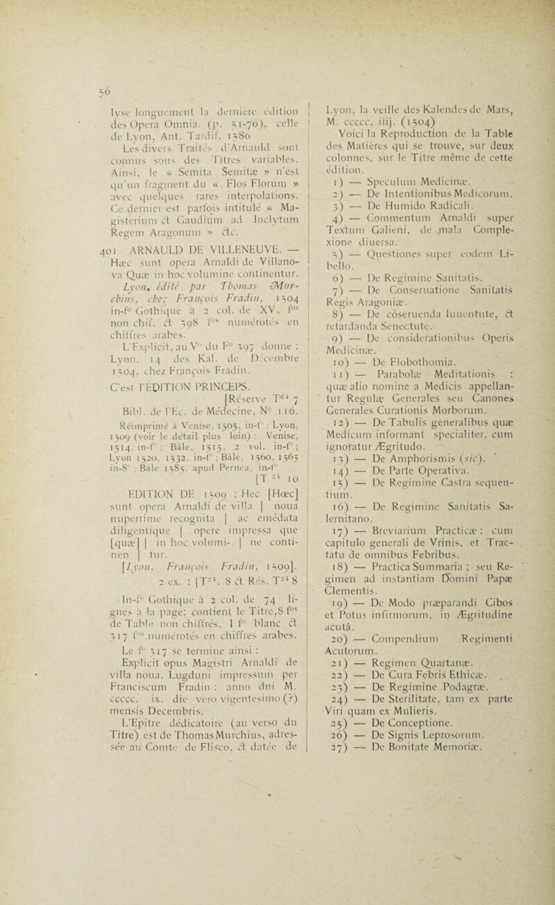 lyse longuement la dernière édition ( des Opéra Omnia. (p. 51-76), celle ! de Lyon, Ant. Tardif, 1380 Les divers Traités d'ArnauId sont connus sous des 1 itres variables. Ainsi, le « Semita Semitæ » n’est qu’un fragment du « Flos Florum » avec quelques rares interpolations. Ce dernier est parfois intitulé « Ma- gisterium et Gaudium ad Inclytum Regem Aragonum » etc. 401 ARNAULD DE VILLENEUVE. — Hæc sunt opéra Amaldi de Villano- va Quæ in hoevolumine continentur. Lyon, édité par Thomas éMnr- chitis, chez François Fradin, 1 s04 in-f° Gothique à 2 col. de XV fos | non chif. ét *598 fÜS numérotés en chiffres arabes. L'Explicit, au V du F° 307 donne : Lyon. 14 des Kal. de Décembre 1304, chez François Fradin. C'est I'ÉDITION PR1NCEPS. [Réserve T'-4 7 Bibl. de l'Ec. de Médecine, N° 116. Réimprimé à Venise, 1505, in-f : Lyon. 1509 (voir le détail plus loin) : Venise, 1514. in-f : Bàle, 1515, 2 vol. in-f° ; Lyon 1520, 1532, in-f ; Bâle, 1560, 1565 in-8° : Bàle 1583. apud Pernea, in-f [T 10 EDITION DE 1509 : Hec |Hœc] sunt opéra Arnaldi de villa | noua nuperrime recognita [ ac emèdata diligentique | opère impressa que [quæ] | in hoc volumi- | ne conti- | nen | tur. \Lyon, François Fradin, 1509]. 2 ex. : [T-L 8 Cl Rés. T2i8 In-f° Gothique à 2 col. de 74 li¬ gnes à la page; contient le Titre,8fos de Table non chiffrés, 1 f° blanc ci 317 fos numérotés en chiffres arabes. Le f° 317 se termine ainsi : Explicit opus Magistri Arnaldi de villa noua. Lugduni impression per Franciscum Fradin : anno dni M. ccccc. ix. die vero vigentesimo (?) mensis Decembris. L’Epitrc dédicatoire (au verso du Titre) est de ThomasMurchius, adres¬ sée au Comte de Flisco, ét datée de Lyon, la veille des Kalendcs de Mars, M. ccccc, iiij. (1504) Voici la Reproduction de la Table des Matières qui se trouve, sur deux colonnes, sur le Titre même de cette édition. 1) — Spéculum Medicinæ. 2) — De Intentionibus Medicorum. 5) — De Humido Radicali. 4) — Commentum Arnaldi super Tcxtum Galieni, de qnala Comple- xione diuersa. 3) — Questiones super codent Li- bello. 6) — De Regimine Sanitatis. 7) — De Consentatione Sanitatis Regis Aragoniæ. 8) — De côseruenda Iuuentute, ft re t a rd a n d a Se n ectute. 9) — De considérât ion ibus Operis Medicinæ. 10) — De Flobothomia. 11) — Parabolæ Meditationis : quæ alio nomine a Medicis appellan- tur Regulæ Generales seu Canones Generales Curationis Morborum. 12) — De Tabulis generalibus quæ Medicum informant spécial i ter, cunt ignoratur Ægritudo. 13) — De Amphorismis (sic). 14) — De Parte Operativa. 15) — De Regimine Castra sequen- tium. 16) — De Regimine Sanitatis Sa- lcrnitano. 17) — Breviatium Practicæ : Cunt capitulo gencrali de Vrinis, et Trac- tatu de omnibus Febribus. 18) — Practica Summaria ; seu Re- gimen ad instantiam Domini Papæ Clementis. 19) — De Modo præparandi Cibos et Potus infirmorum, in Ægritudine acutâ. 20) — Compendium Regimenti Acutorum. 21) — Regimen Quartanæ. 22) — De Cura Febris Ethicæ. 23) — De Regimine Podagræ. 24) — De Sterilitate, tant ex parte Viri quant ex Mulieris. 25) — De Conceptione. 26) — De Signis Leprosorum. 27) — De Bonitate Memoriæ.
