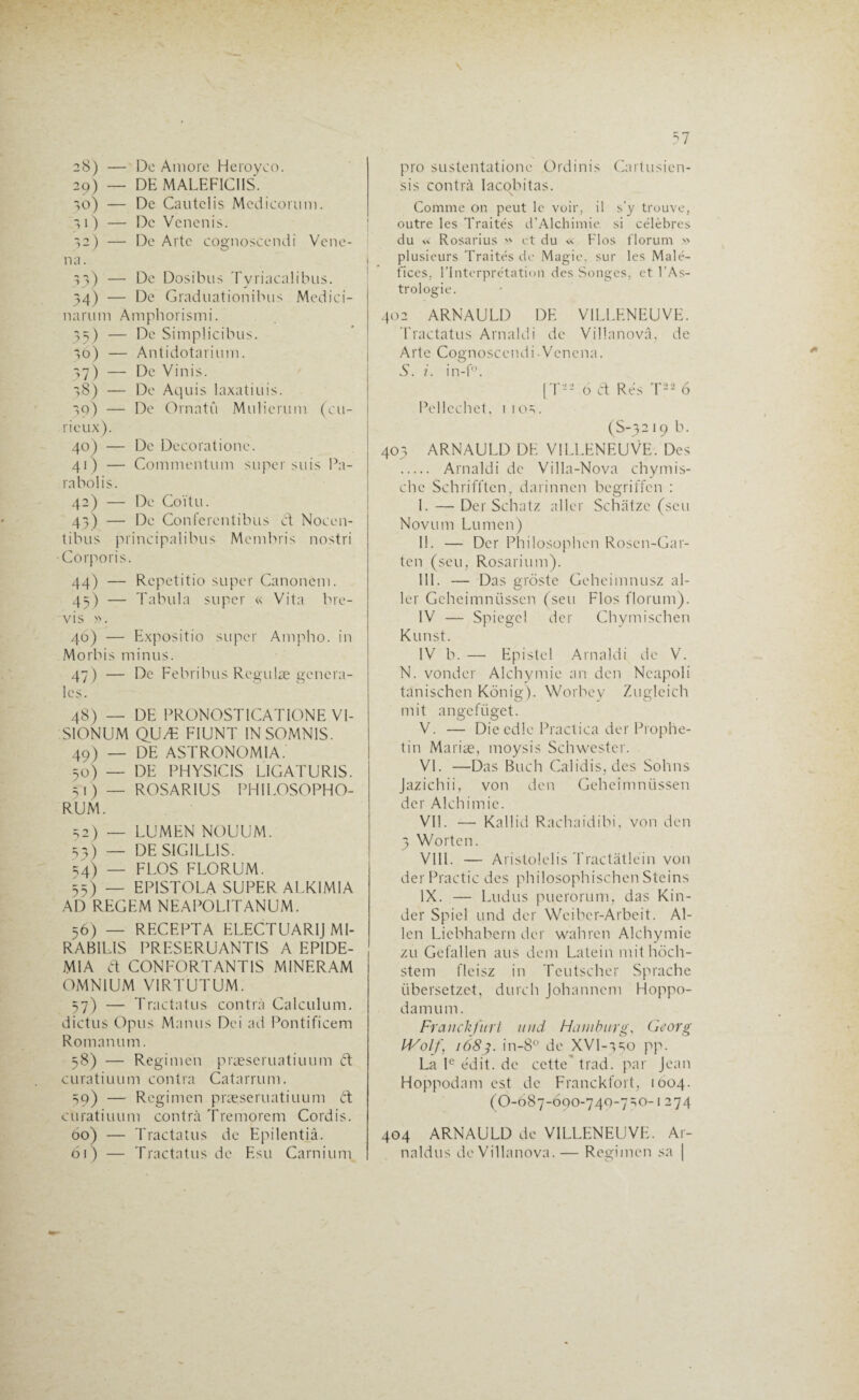 29) — DE MALEFICIIS. 30) — De Cautclis Mcdicorum. îi) — De Vcnenis. 12 ) — De Arte cognoscendi Vene- na. 13) — De Dosibus Tyriacalibus. 34) — De Graduationibus Medici- narum Amphorismi. 35) — De Simplicibus. 30) — Antidotarium. 37) — De Vinis. 38) — De Aquis laxatiuis. 39) — De Ornatû Muîicrum (cu¬ rieux). 40) — De Decoralione. 41) — Commentum super suis Pa- rabolis. 42) — De Coïtu. 43) — De Conferentibus cl Noccn- tibus principalibus Membris nostri Côrporis. 44) — Repetitio super Canonem. 43) — Tabula super « Vita bre- vis ». 46) — Expositio super Ampho. in Morbis minus. 47) — De Febribus Regulæ genera¬ les. 48) — DE PRONOSTICATIONE VI- SIONUM QUÆ FIUNT INSOMN1S. 49) — DE ASTRONOMIA. 50) — DE PHYSÎCIS LIGATUR1S. 31) — ROSARIUS PHILOSOPHO- RUM. 52) — LUMEN NOUUM. 33) — DE SIG1LL1S. 34) — FLOS FLORUM. 55) — EPISTOLA SUPER ALKIMIA AD REGEM NEAPOLITANUM. 56) — RECEPTA ELECTUARIJ MI¬ RABILIS PRESERUANTIS A EPIDE- MIA a CONFORT ANTIS MINERAM OMNIUM VIRTUTUM. 57) — Tractatus contrà Calculum. dictus Opus Manus Dei ad Pontificem Roman um. 38) — Regimen præseruatiuum a curatiuum contra Catarrum. 39) — Regimen præseruatiuum a curatiuum contrà Tremorem Cordis. 60) — Tractatus de Epilentiâ. 61) — Tractatus de Esu Carnium 57 sis contrà Iacobitas. \ Comme on peut le voir, il s’y trouve, outre les Traités d’Alchimie. si célèbres du » Rosarius » et du « Flos florum » plusieurs Traités de Magie, sur les Malé¬ fices, l’Interprétation des Songes, et l’As¬ trologie. 402 ARNAULD DE VILLENEUVE. Tractatus Arnaldi de Villanovâ, de Arte Cognoscendi-Vcncna. S. i. in-f. [T-- 6 a Rés T22 6 Pellcchet, 1 103. (S-3219 b. 403 ARNAULD DE VILLENEUVE. Des . Arnaldi de Villa-Nova chymis- chc Schrifften, darinnen begriffen : I. — Der Schatz aller Schàtzc (scu Novum Lumen) II. — Der Philosophen Rosen-Gar- ten (seu, Rosarium). III. — Das groste Geheimnusz al¬ ler Geheimnüssen (seu Flos florum). IV — Spiegcl der Chymischen Kunst. IV b. — Epistel Arnaldi de V. N. vonder Alchymie an den Ncapoli tanischen Konig). Worbey Zugleich mit angefiiget. V. — Die edle Practica der Prophe- tin Mariæ, moysis Schwester. VI. —Das Buch Calidis, des Sohns Jazichii, von den Geheimnüssen der Alchimie. VIL — Kallid Rachaidibi, von den 3 Worten. VIII. — Aristolelis Tractâtléin von derPractic des philosophischen Steins IX. — Ludus puerorum, das Kin¬ der Spiel und der Wcibcr-Arbeit. Al¬ len Liebhabern der wahren Alchymie zu Gefallen ans dem Latein mithôch- stem fleisz in Teutscher Sprache übersetzet, durch Johannem Hoppo- damum. Franckfurt und Haniburg, Georg 1687. in-8° de XVI-350 pp. La Ie édit, de cette' trad. par Jean Hoppodam est de Franckfort, 1004. (O-687-690-740-730-1274 404 ARNAULD de VILLENEUVE. Ar- naldus de Villanova. — Regimen sa |