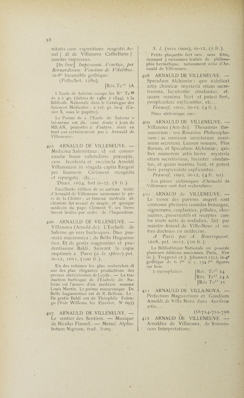 nitatis cuni expositione magistri Ar- nal | di de Villanova Cathellano | noviter impressus. [In fine] Impression. Venctijs, per Bernardinam Venetum de Vifalibus. in-8° Incunable gothique. (Pellechct, 1289). [Rés.Te10 3A L’Ecole de Salerne occupe les Nos Te10 de 2 à 40, (datées de 1480 à 1844) à la Biblioth. Nationale dans le Catalogue des Sciences Médicales ; 2 vol. gr. in-40 (Ca¬ sier X, sous le pupitre). Le Poème de « l’Ecole de Salerne » lui-même est dû, sans doute à Jean de MILAN, peut-être à d’autres, mais en tout cas certainement pas à Arnauld de Villeneuve. 405 ARNAULD DE VILLENEUVE. — Medicina Salernitana : id est conser- vandæ bonæ valetvdinis præcepta, cvm lvcvlenta et svccincta Arnoldi Villanouani in singula capita Exegesi per loanncm Cvrionem recognita et repurgata. étc_ Dvcici, 1624, fort in-32. (8 fr.). Excellente édition de ce curieux traité d’Arnauld de Villeneuve surnommé le pè¬ re de la Chimie ; ce fameux médecin al¬ chimiste fut accusé de magie, et quoique médecin du pape Clément V, ses livres furent brûlés par ordre de l’Inquisition. 406 ARNAULD DE VILLENEUVE. — Villanova (Arnold de). L'Eschole de Salerne qn vers burlesques. Duo poe- inata macaronica ; de Bello Hugueno- tico. Et de gestis magnanimi et pru- dentissimi Baldi. Suivant la copie imprimée à ‘Paris (à la sphère) pet. in-12, 165 1, (100 fr.). Un des volumes les plus recherchés ét une des plus élégantes productions des presses elzéviriennes de Leyde. — La tra¬ duction burlesque de l’Eschole de Sa¬ lerne est l’œuvre d’un médecin nommé Louis Martin. Le poème macaronique De Bello huguenotico est de R. Belleau. Le : De gestis Baldi est de Théophile Folen- go (Voir Willems, les Elzevier, N° 693) 407 ARNAULD DE VILLENEUVE. — Le sentier des Sentiers. — Musique de Nicolas Flamel. — Mcsué. Alpha- betum Nigrum, trad. franc. 5. /. (vers 1000), in-12, (3 fr.). Petite plaquette fort rare, sans titre, donnant 3 rarissimes traités de philoso¬ phie hermétique, notamment celui d’Ar¬ nauld de Villeneuve. 408 ARNAULD DE VILLENEUVE. — Spéculum Alchimiæ : qvo videlicet artis chimicæ mysteria etiam secre- tissima, luculenter enodantur, et. quant maxirna licct et pôtest fieri, perspicuitate explicuntur, etc... Franco/, 1002, in-12. (4 fr. ). Pièce alchimique rare. 409 ARNAULD DE VILLENEUVE. — Villanova (Am de). Thésaurus the- saurorum : seu Rosarius Philosopho- rum : ac omnium sccretorum maxi¬ mum secretum. Lumen nouum, Flos florum, et Spéculum Alchimiæ; qvi- bvs numervm artis hvivs mysteria etiam secretissima, lucenter cnodan- tur, et quam maxirna licet, et potest fieri perspicuitate explicuntur. Franco/, 1603, in-12, (4 fr- 50). Les pièces alchimiques d’Arnauld de Villeneuve sont fort recherchées.- 410 ARNAUD de VILLENEUVE. — Le trésor des pavvrcs avqvel sont contenvs plvsievrs remèdes bruuages, oignemens, emplastres, pillules, elec- tuaires, .preseruatifs et receptes con¬ tre toute sorte de maladies, fait par maistre Arnovl de Ville-Nove et au¬ tres docteurs en médecine. A Paris par A. Botirri quant, iôi8, pet. in-12. (10 fr.). La Bibliothèque Nationale en possède plusieurs éditions anciennes. Paris, Vve de J. Trepperel et J. Jehannot 1312, in-40 gothique de 6 fos n' c. 134 fos figures sur bois. 3 exemplaires (Rés. Te17 24 (Rés. Te17 24 A [Rés Te17 23 41 1 ARNAULD DE VILLA-NOVA. — Perfectum Magisterium et Gaudium Arnoldi de Villa Nova dans Auriferæ artis_ (O-7 34-75 3-736 412 ARNAUD DE VILLENEUVE. — Arnaldus de Villanova, de Somnio- rum Interpretatione.