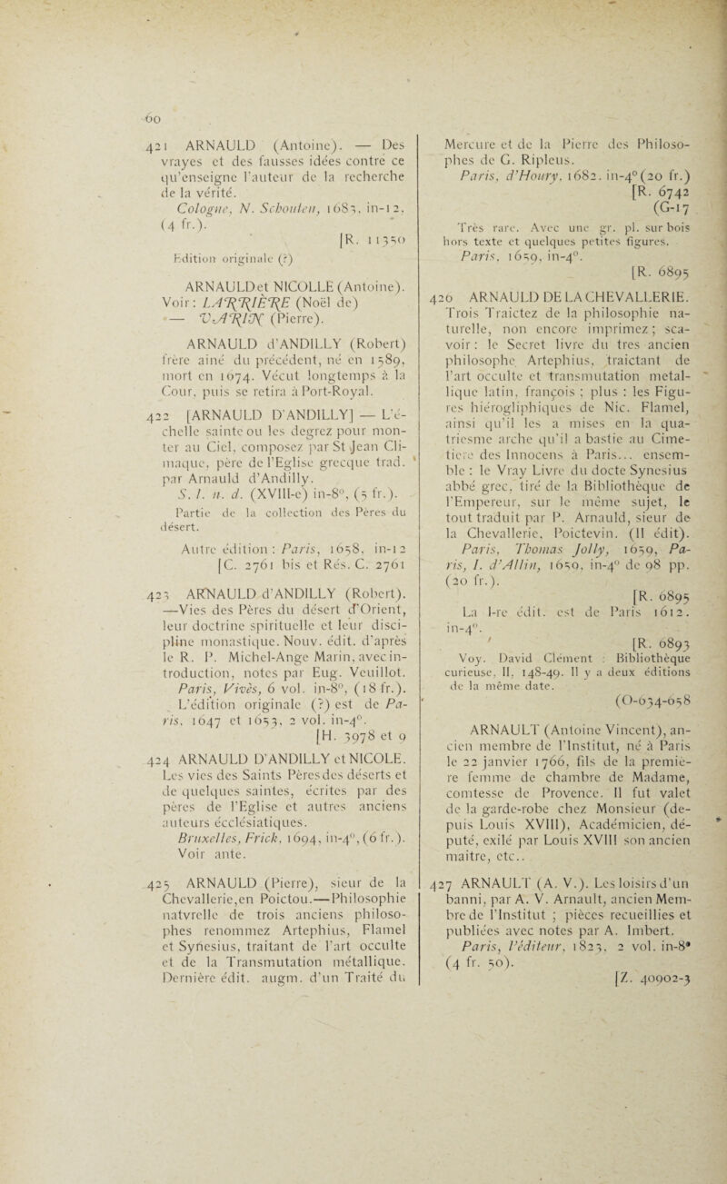 t)0 421 ARNAULD (Antoine). — Des vrayes et des fausses idées contre ce qu’enseigne l'auteur de la recherche de la vérité. Cologne, N. Schouten, 1681, in-12, (4 fr.)- |R. 1 13=10 Edition- originale (?) ARNAULDet NICOLLE (Antoine). Voir: LA%T(1ÈT{E (Noël de) — V<A\lZK (Pierre). ARNAULD d’AN DI LL Y (Robert) frère ainé du précédent, né en 1589, mort en 1074. Vécut longtemps à la Cour, puis se retira à Port-Royal. 422 [ARNAULD D’ANDILLY] — L'é¬ chelle sainte ou les degrez pour mon¬ ter au Ciel, composez par St Jean Ch¬ imique, père de l’Eglise grecque trad. * par Arnauld d’Andilly. S. 1. n. d. (XVlll-e) in-8°, (5 fr.). Partie de la collection des Pères du désert. Autre édition : Paris, 1658, in-12 [C. 2761 bis et Rés. C. 2761 421 ARNAULD d'ANDILLY (Robert). —Vies des Pères du désert d’Orient, leur doctrine spirituelle et leur disci¬ pline monastique. Nouv. édit, d’après le R. P. Michel-Ange Marin, avec in¬ troduction, notes par Eug. Vcuillot. Paris, Vives, 6 vol. in-8°, (18 fr.). L’édition originale (?) est de Pa¬ ris. 1647 et 1653, 2 v°l- >n_4P- [H. 3978 et 9 424 ARNAULD D’ANDILLY et NICOLE. Les vies des Saints Pères des déserts et de quelques saintes, écrites par des pères de l’Eglise et autres anciens auteurs écclésiatiques. Bruxelles, Frick, 1694, in-40, (6 fr.). Voir ante. 425 ARNAULD (Pierre), sieur de la Chevalleric,en Poictou. — Philosophie natvrclle de trois anciens philoso¬ phes renommez Artephius, Flamel et Syhesius, traitant de l’art occulte et de la Transmutation métallique. Dernière édit. augm. d’un Traité du Mercure et de la Pierre des Philoso¬ phes de G. Riplcus. Paris, d'Houry. 1682. in-40(20 fr») [R. 6742 (G-17 Très rare. Avec une gr. pl. sur bois hors texte et quelques petites figures. Paris, 16=59, 1-4°. [R. 6895 420 ARNAULD DE LACHEVALLERIE. Trois Traictez de la philosophie na¬ turelle, non encore imprimez ; sca- voir : le Secret livre du très ancien philosophe Artephius, traictant de l’art occulte et transmutation métal¬ lique latin, françois ; plus : les Figu¬ res hiérogliphiques de Nie. Flamel, ainsi qu’il les a mises en la qua- triesme arche qu’il a bastie au Cime¬ tière des Innoccns à Paris... ensem¬ ble : le Vray Livre du docte Syncsius abbé grec, tiré de la Bibliothèque de l’Empereur, sur le même sujet, le tout traduit par P. Arnauld, sieur de la Chevallerie, Poictevin. (II édit). Paris, Thomas Jolly, 16=59, Pa¬ ris, I. d’AIlin, 16s0, in-40 de q8 pp. (20 fr.). |R. 6893 La I-re édit, est de Paris 1612. in-40. [R. 6893 Voy. David Clément : Bibliothèque curieuse, II. 148-49. Il y a deux éditions de la même date. (O-634-658 ARNAULT (Antoine Vincent), an¬ cien membre de l’Institut, né à Paris le 22 janvier 1766, fds de la premiè¬ re femme de chambre de Madame, comtesse de Provence. Il fut valet de la garde-robe chez Monsieur (de¬ puis Louis XVIIIj), Académicien, dé¬ puté, exilé par Louis XVIII son ancien maitre, etc.. 427 ARNAULT (A. V.). Les loisirs d’un banni, par A. V. Arnault, ancien Mem¬ bre de l'Institut ; pièces recueillies et publiées avec notes par A. Imbert. Paris, Véditeur, 1 823, 2 vol. in-8® (4 fr- 50). \Z. 40902-3