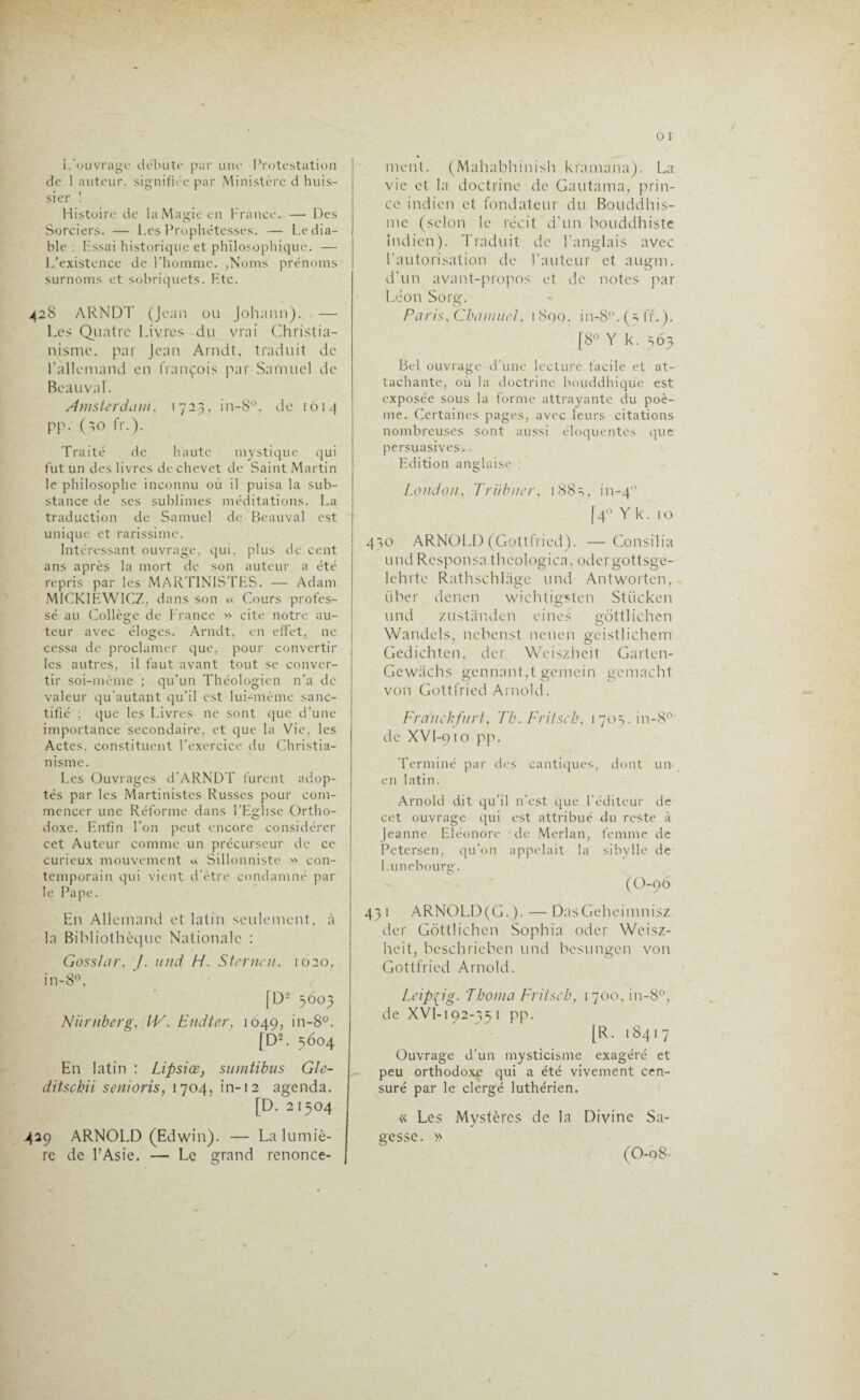 L'ouvrage débute par une Protestation de 1 auteur, signifiée par Ministère d huis¬ sier ! Histoire de la Magie en France. — Des Sorciers. — Les Prophétesses. — Le dia¬ ble : Kssai historique et philosophique. — L’existence de l’homme. ,Noms prénoms surnoms et sobriquets. Etc. 428 ARNDT (Jean ou Johann). —• Les Quatre Livres du vrai Christia¬ nisme. par Jean Arndt, traduit de l’allemand en François par Samuel de Beauval. Amsterdam, 1723,1 n-8°, de 1014 PP- Oo fr.). Traité de haute mystique qui fut un des livres de chevet de Saint Martin le philosophe inconnu où il puisa la sub¬ stance de ses sublimes méditations. La traduction de Samuel de Beauval est unique et rarissime. Intéressant ouvrage, qui, plus de cent ans après la mort de son auteur a été repris par les MARTIN1STES. — Adam M1CKIEWICZ, dans son « Cours profes¬ sé au Collège de France » cite notre au¬ teur avec éloges. Arndt, en effet, ne cessa de proclamer que, pour convertir les autres, il faut avant tout se conver¬ tir soi-même ; qu’un Théologien n’a de valeur qu'autant qu’il est lui-même sanc¬ tifié ; que les Livres ne sont que d’une importance secondaire, et que la Vie. les Actes, constituent l’exercice du Christia¬ nisme. Les Ouvrages d'ARNDT furent adop¬ tés par les Martinistes Russes pour com¬ mencer une Réforme dans l’Eglise Ortho¬ doxe. Enfin l’on peut encore considérer cet Auteur comme un précurseur de ce curieux mouvement « Sillonniste » con¬ temporain qui vient d’être condamné par le Pape. En Allemand et latin seulement, à la Bibliothèque Nationale : Goss/ar, /. und H. Sterne», 1020, in-8°, [D< 5603 Niirnberg, IV. Endter, 1049, in-8°. (D2. 5604 En latin : Lipsiœ, sumtibus Gle- ditschii senioris, 1704, in-12 agenda. [D. 21504 429 ARNOLD (Edwin). — La lumiè¬ re de l’Asie. — Le grand renonce¬ ment. (Mahabhinish kramana). La vie et la doctrine de Gautama, prin¬ ce indien et fondateur du Bouddhis¬ me (selon le récit d'un bouddhiste Indien). Traduit de l’anglais avec l'autorisation de l'auteur et augm. d'un avant-propos et de notes par Léon Sorg. Paris, ChaimicI, 1 800, in-8°. (=> fr. ). [8° Y k. 563 Bel ouvrage d’une lecture facile et at¬ tachante, ou la doctrine bouddhique est exposée sous la forme attrayante du poè¬ me. Certaines pages, avec leurs citations nombreuses sont aussi éloquentes que persuasives. Edition anglaise : London, Triibner, 1885, in_4 140 Y k. 1 o 410 ARNOLD (Gottfried). —Consilia und Responsa thcologica, odergottsge- lehrte Rathschlage und Antwortcn, liber denen wichtigsten Stückcn und zustàndcn eines gôttlichen Wandels, nebenst neuen gcistlichem Gedichtcn, der Weiszheit Garten- Gewâchs gennant,t gemein gcmacht von Gottfried Arnold. Franck flirt, Th. Fritscb, 1705.10-8°' de XVI-910 pp. Terminé par des cantiques, dont un en latin. Arnold dit qu’il n’est que l’éditeur de cet ouvrage qui est attribué du reste à Jeanne Eléonore de Merlan, femme de Petersen, qu’on appelait la sibylle de Lunebourg. (O-96 43 1 ARNOLD(G. ). — DasGeheimnisz der Gôttlichcn Sophia oder Weisz¬ heit, beschricben und besungen von Gottfried Arnold. Leipzig. 'Tborna Fritscb, 1 700, in-8°, de XVI-192-35 1 pp. [R. 18417 Ouvrage d’un mysticisme exagéré et peu orthodoxe qui a été vivement cen¬ suré par le clergé luthérien. « Les Mystères de la Divine Sa¬ gesse. » (0-q8-
