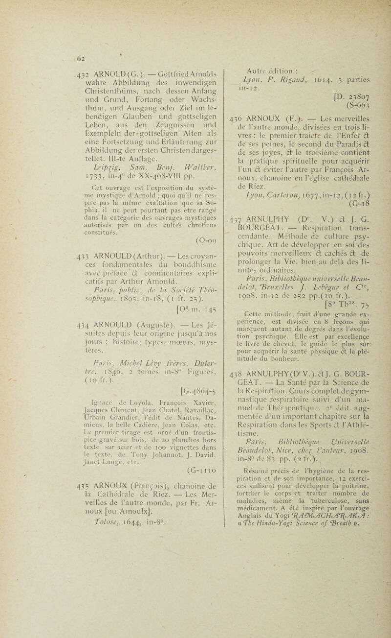 6 2 432 ARNOLD (G.). —Gottfried Arnolds wahre Abbildung des inwendigen Christenth finis, nach dessen Anfang und Grand, Fortang oder Wachs- thum, und Ausgang oder Ziel im lc- bendigen Glauben und gottseligen Leben, aus den Zeugnissen und Exemplcln der-gottseligen Alten als eine Fortsetzung und Erlàutcrung zur Abbildung der ersten Christen darges- tellet. 111-te Auflage. Leipzig, Sam. Benj. IValther, 1733, in-4° de XX-468-VIII pp. Cet ouvrage est l’exposition du systè¬ me mystique d’Arnold ; quoi qu’il ne res¬ pire pas la même exaltation que sa So- phia, il ne peut pourtant pas être rangé dans la catégorie des ouvrages mystiques autorisés par un des cultYs chrétiens constitués. (O-99 413 ARNOULD (Arthur). — Les croyan¬ ces fondamentales du bouddhisme avec préface ’ d commentaires expli¬ catifs par Arthur Arnould. Paris, public, de la Société Tbéo- sophique, 189s, in-18, (1 fr. 25). [O-m. 145 434 ARNOULD (Auguste). — Les Jé¬ suites depuis leur origine jusqu'à nos jours ; histoire, types, mœurs, mys¬ tères. Paris, Michel Lévy frères, Duter- tre, 1846, 2 tomes in-8° Figures, (10 fr.). [G.4864-5 Ignace de Loyola, François Xavier, Jacques Clément. Jean Chatel, Ravaillac, Urbain Grandier, l’édit de Nantes,- Da¬ miens. la belle Cadière, Jean Colas, etc. Le premier tirage est orné d’un frontis¬ pice gravé sur bois, de 20 planches hors texte sur acier et de 100 vignettes dans le texte, de Tony Johannot, j. David, Janet Lange, etc. (G-1 I 16 435 ARNOUX (François), chanoine de la Cathédrale de Riez. — Les Mer¬ veilles de l’autre monde, par Fr. Ar- noux [ou ArnoulxJ. Tolose, 1644, in-8°. Autre édition : Lyon. P. Rigaud, 1614, 3 parties in-i2. [D. 23807 (S-66 3 436 ARNOUX (F.). — Les merveilles de l’autre monde, divisées en trois li¬ vres : le premier traicte de l'Enfer d de ses peines, le second du Paradisd de ses joyes, d le troisième contient la pratique spirituelle pour acquérir l’un d éviter l’autre par François Aï¬ noux, chanoine en l’église cathédrale de Riez. Lyon, Car ter on, 1677, in-i 2, (1 2 fr.) (G-18 437 ARNULPHY (DP V.) d J. G. BOURGEAT. — Respiration trans¬ cendante. Méthode de culture psy¬ chique. Art de développer en soi des pouvoirs merveilleux d cachés d de prolonger la Vie, bien au delà des li¬ mites ordinaires. Paris, Bibliothèque universelle Brau¬ del ot, c.Bruxelles J. Lebègue et Cie, 1908. in-12 de 232 pp.(io fr.). [8° Tb:iS. 73 Cette méthode, fruit d’une grande ex¬ périence, est divisée en 8 leçons qui marquent autant de degrés dans l’évolu¬ tion psychique. Elle est par excellence le livre de chevet, le guide le plus sùrv pour acquérir la santé physique d la plé¬ nitude du bonheur. 438 ARNULPHY(DrV.).dJ. G. BOUR¬ GEAT. — La Santé par la Science de la Respiration. Cours complet de gym¬ nastique .respiratoire suivi d'un ma¬ nuel de Thérapeutique. 2e édit, aug¬ mentée d'un important chapitre sur la Respiration dans les Sports d l'Athlé¬ tisme. Paris, Bibliothèque Universelle Beaudelot, Nice, cheç l'auteur, 1908. in-8° de 83 pp. (2 fr.). Résumé précis de l’hygiène de la res¬ piration et de son importance, 12 exerci¬ ces suffisent pour développer la poitrine, fortifier le corps et traiter nombre de maladies, même la tuberculose, sans médicament. A été inspiré par l’ouvrage Anglais du Yogi TfA-MMCHMTfMKUl : « The Hindu-Yogi Science of cBreath ».