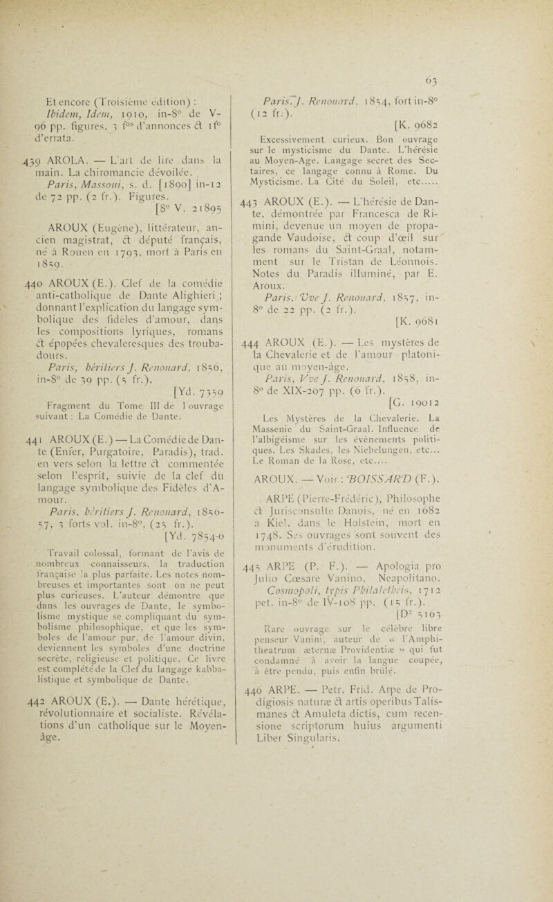 Et encore (Troisième édition) : Ibidem, Idem, 1910, in-8° de V- 96 pp. figures, 1 fos d’annonces ét it° d’errata. 459 AROLA. — L'art de lire dans la main. La chiromancie dévoilée. Paris, Massoni, s. d. [1890] in-12 de 72 pp. (2 fr.). Figures. [8° V. 21895 AROUX (Eugène), littérateur, an¬ cien magistrat, et député français, né à Rouen en 1793, mort à Paris en 1 8=>9- 440 AROUX (E.). Clef de la comédie anti-catholique de Dante Alighieri ; donnant l’explication du langage sym¬ bolique des fidèles d'amour, dans les compositions lyriques, romans èt épopées chevaleresques des trouba¬ dours. Paris, héritiers J. Renouard) i8sô, in-S° de 39 pp. (=, fr.). [Yd. 7359 Fragment du Tome 111 de 1 ouvrage suivant : La Comédie de Dante. 441 AROUX (E. ) — La Comédie de Dan¬ te (Enfer, Purgatoire, Paradis), trad. en vers selon la lettre d commentée selon l’esprit, suivie de la clef du langage symbolique des Fidèles d'A- mour. Paris, héritiers J. Renouard, 18^0- 57, ■; forts vol. in-8°, (25 fr.). [Yd. 7854-0 Travail colossal, formant de l’avis de nombreux connaisseurs, la traduction française !a plus parfaite. Les notes nom¬ breuses et importantes sont on ne peut plus curieuses. L’auteur démontre que dans les ouvrages de Dante, le symbo¬ lisme mystique se compliquant du sym¬ bolisme philosophique, et que les sym¬ boles de l’amour pur, de l’amour divin, deviennent les symboles d’une doctrine secrète, religieuse et politique. Ce livre est complété de la Clef du langage kabba- listique et symbolique de Dante. 442 AROUX (E.). — Dante hérétique, révolutionnaire et socialiste. Révéla¬ tions d'un catholique sur le Moyen- âge. 63 Paris. J. Renouard. 1854, fort in-8° (12 fr.). [K. 9682 Excessivement curieux. Bon ouvrage sur le mysticisme du Dante. L’hérésie au Moyen-Age. Langage secret des Sec¬ taires, ce langage connu à Rome. Du Mysticisme. La Cité du Soleil, etc. 443 AROUX (E.). — L'hérésie de Dan¬ te, démontrée par Francesca de Ri- mini, devenue un moyen de propa¬ gande Vaudoise, èt coup d’œil sur les romans du Saint-Graal, notam¬ ment sur le Tristan de Léonnois. Notes du Paradis illuminé, par E. Aroux. Paris. Vve J. Renouard, 1857, >n_ 8° de 22 pp. (2 fr.). [K. 9681 444 AROUX (E.). —Les mystères de la Chevalerie et de l’amour platoni¬ que au moyen-àge. Paris, Vve J. Renouard, 1838, in- 8° de XlX-207 pp. (6 fr.). [G. 19012 Les Mystères de la Chevalerie. La Massenie du Saint-Graal. Influence de l’albigéisme sur les évènements politi¬ ques. Les Skades, les Niebelungen, etc... Le Roman de la Rose, etc.... AROUX. — Voir : ‘BOISSART) (F.). ARPE (Pierre-Frédéric), Philosophe et Jurisconsulte Danois, né en 1682 à Kiel, dans le Holstein, mort en 1748. Ses ouvrages sont souvent des monuments d'érudition. 44=, ARPE (P. F.). — Apologia pro Julio Cœsare Vanino, Neapolitano. Cosmopoli, typis Philaletheis, 1712 pet. in-8° de lV-108 pp. ( 1 5 fr.). [D2 5163 Rare ouvrage sur le célèbre libre penseur Vanini, auteur de « l’Amphi- theatrum æterme Providentiæ >> qui fut condamné à avoir la langue coupée, à être pendu, puis enfin brûlé. 440 ARPE. — Petr. Frid. Arpe de Pro- digiosis naturæ ét artis operibusTalis- manes ét Amulcta dictis, cum recen- sione scriptorum huius argumenti Liber Singularis.