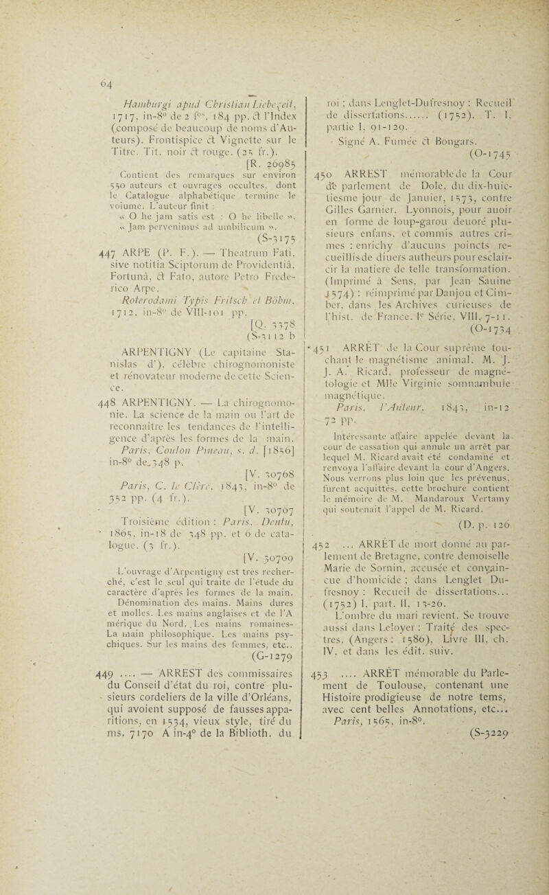 Hainburgi apud Christian Liebeçeii, 1717, in-8° do 2 fos, 184 pp. et l’Index (composé de beaucoup de noms d’Au- teurs). Frontispice Ct Vignette sur le Titre. Tit. noir et rouge. (2s fr.). [R. 2098=, Contient des remarques sur environ 550 auteurs et ouvrages occultes, dont le Catalogue alphabétique termine le voiume. L’auteur finit : « O he jam satis est : O lie libelle ». » jam pervenimus ad umbilicum ». (S-317 3 447 ARPE (P. F.). — Theatrmn Fati, sivc notitia Sciptorum de Providcntiâ, Fortunâ, et Fato, au tore Petro Frede- rico Arpc. Roterodami Typis Fritsch et Bôtuii, 1712, in-8° de VÎIl-101 pp. [Q, 3378. (S-3 112b ARPENTIGNY (Le capitaine Sta¬ nislas d’), célèbre chirognomoniste et rénovateur moderne de cette Scien¬ ce. 448 ARPENTIGNY. — La chirognomo- nie. La science de la main ou l’art de reconnaître les tendances de l'intelli¬ gence d’après les formes de la main. Paris, Coi/Ion Pineau, s. d. [18^6] in-8° de.348 p. [VL 30768 Paris, C. le C/ère, 1843, in-8° de 332 pp. (4 fr.). [V. 30767 Troisième édition : Paris, Dentu, • 1863, in-18 de 348 pp. et 6 de cata¬ logue. (3 fr.). [V. 30700 L’ouvrage d'Arpcntigny est très recher¬ ché, c’est le seul qui traite de l’étude du caractère d’après les formes de la main. Dénomination des mains. Mains dures et molles. Les mains anglaises et de l’A mérique du Nord., Les mains romaines- La main philosophique. Les mains psy¬ chiques. Sur les mains des femmes, etc.. (G-1279 449 — — ARREST des commissaires du Conseil d’état du roi, contré plu¬ sieurs Cordeliers de la ville d’Orléans, qui avoient supposé de fausses appa¬ ritions, en 1534, vieux style, tiré du ms. 7170 A in-40 de la Biblioth. du roi ; dans Lenglet-Dufresnoy : Recueil de dissertations. (1732). T. I, partie I. 91-120. Signé A. Fumée Cf Bongars. (O-!743 430 ARREST mémorable de la Cour de parlement de Dole, du dix-huic- tiesme jour de Januier, 1=173, contre Gilles Garnier, Lyonnois, pour auoir en forme de loup-garou deuoré plu¬ sieurs enfans, et commis autres cri¬ mes : cnrichy d’aucuns poincts rc- cueillisde diuers autheurs pour esclair- cir la matière de telle transformation. (Imprimé à Sens, par Jean Sauine j 374) : réimprimé par Danjou et Cim- ber, dans les Archives curieuses de l’hist. de France. Ie Série, VIII, 7-11. (O-1734 * 431 ARRET de la Cour suprême tou¬ chant le magnétisme animal. M. J. J. A. Ricard, professeur de magné- tologie et Mlle Virginie somnambule magnétique. Paris, P Auteur, 184,, in-13 72 pp. Intéressante affaire appelée devant la cour de cassation qui annule un arrêt par lequel M. Ricard avait été condamné et renvoya l'affaire devant la cour d’Angers. Nous verrons plus loin que les prévenus, furent acquittés, cette brochure contient le mémoire de M. Mandaroux Vertamy qui soutenait l'appel de M. Ricard. (D. p. 1 26 432 ... ARRET de mort donné au par¬ lement île Bretagne, contre demoiselle Marie de Sornin, accusée et convain¬ cue d’homicide ; dans Lenglet Du- fresnoy : Recueil de dissertations... ( 1 732) I, part. Il, 1 3-26. L’ombre du mari revient. Se trouve aussi dans Leloyer : Traité des spec¬ tres. (Angers: 1380), Livre 1IL ch. IV, et dans les édit. suiv. 433 _ ARRÊT mémorable du Parle¬ ment de Toulouse, contenant une Histoire prodigieuse de notre tems, avec cent belles Annotations, etc... Paris, 1363, in-8°. (S-3229
