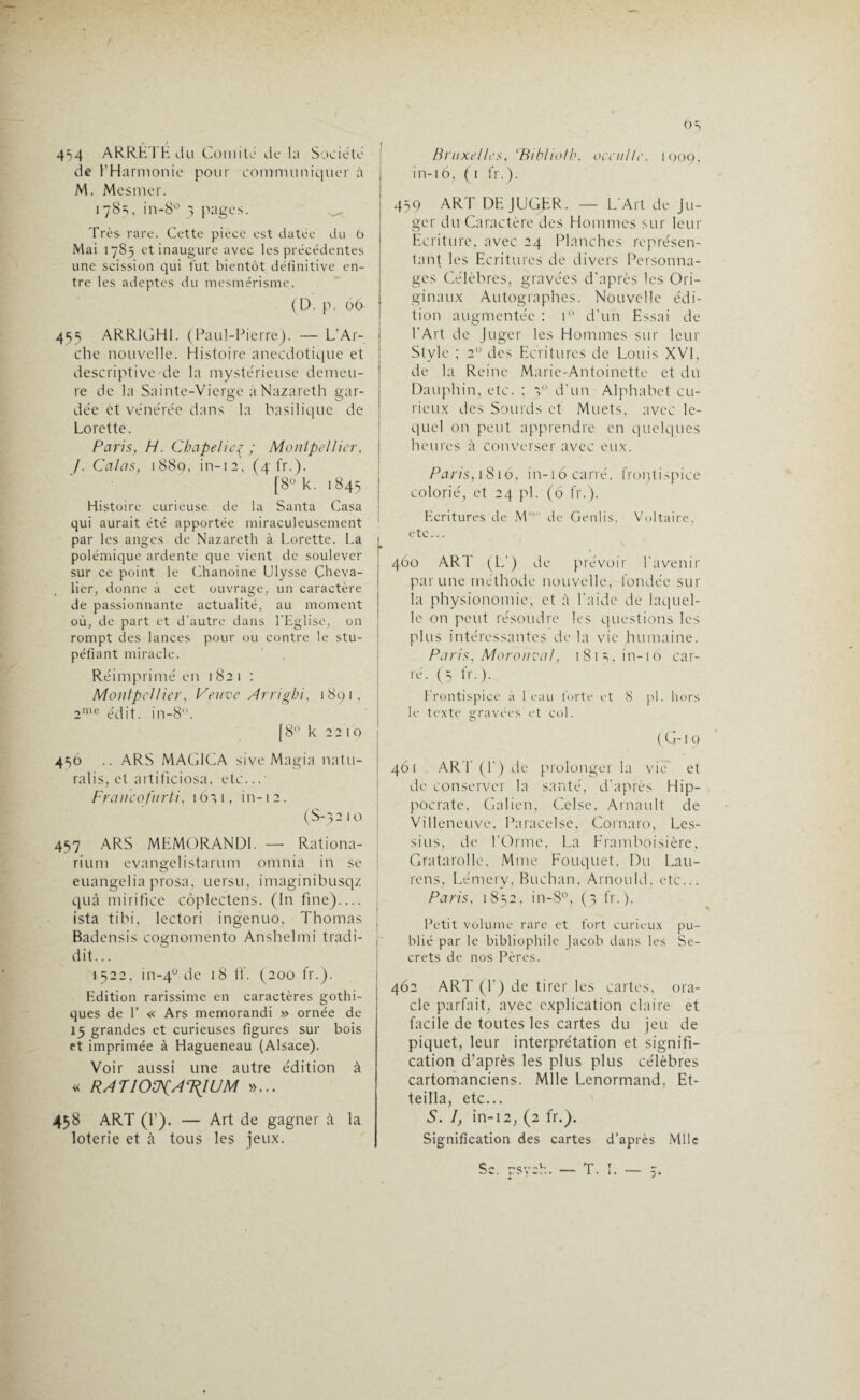 Os 454 ARRÊTE du Comité de la Société de l’Harmonie pour communiquer a M. Mesmer. 178=;, in-8° 3 pages. ^ Très rare. Cette pièce est datée du b Mai 1785 et inaugure avec les précédentes une scission qui fut bientôt définitive en¬ tre les adeptes du mesmérisme. (D. p. 06 455 ARR1GH1. (Paul-Pierre). — L'Ar¬ che nouvelle. Histoire anecdotique et descriptive de la mystérieuse demeu¬ re de la Sainte-Vierge à Nazareth gar¬ dée et vénérée dans la basilique de Lorette. Paris, H. Chapelier ; Montpellier, /. Calas, i88q. in-12, (4 fr.). [8° k. 1845 Histoire curieuse de la Santa Casa qui aurait été apportée miraculeusement par les anges de Nazareth à Lorette. La polémique ardente que vient de soulever sur ce point le Chanoine Ulysse Cheva¬ lier, donne à cet ouvrage, un caractère de passionnante actualité, au moment où, de part et d’autre dans l’Eglise, on rompt des lances pour ou contre le stu¬ péfiant miracle. Réimprimé en 182 1 : Montpellier, Veuve Arrigbi, 1891, 2me édit, in-8°. [8° k 2210 456 .. ARS MAG1CA sive Magia natu- ralis, et artificiosa, etc...- Fr cm co fit rti, 1651. in-i 2. (S-32 10 457 ARS MEMORANDL — Rationa- rium evangelistarum omnia in se euangelia prosa, uersu, imaginibusqz quâ mirifice côplectens. (In fine) — ista tibi, lectori ingenuo, Thomas Badensis cognomento Anshelmi tradi- dit... 1522, in-40 de 18 If. (200 fr.). Edition rarissime en caractères gothi¬ ques de 1’ « Ars memorandi » ornée de 15 grandes et curieuses figures sur bois et imprimée à Hagueneau (Alsace). Voir aussi une autre édition à « RA T IOÜfATRIUM »... 458 ART (f). — Art de gagner à la loterie et à tous les jeux. Bruxelles, Tüblioth. occulte. 1909. in-16, (i fr.). 459 ART DEJUGER. — L’Art de Ju¬ ger du Caractère des Hommes sur leur Ecriture, avec 24 Planches représen¬ tant les Ecritures de divers Personna¬ ges Célèbres, gravées d'après les Ori¬ ginaux Autographes. Nouvelle édi¬ tion augmentée : i° d’un Essai de l'Art de Juger les Hommes sur leur Style ; 2U des Ecritures de Louis XVI, de la Reine Marie-Antoinette et du Dauphin, etc. ; 30 d’un Alphabet cu¬ rieux des Sourds et Muets, avec le¬ quel on peut apprendre en quelques heures à converser avec eux. Paris, 1816, in-16 carré, frontispice colorié, et 24 pi. (6 fr.). Ecritures de M*1' de Genlis. Voltaire, etc... 460 ART (L') de prévoir l'avenir par une méthode nouvelle, fondée sur la physionomie, et à l'aide de laquel¬ le on peut résoudre les questions les plus intéressantes de la vie humaine. Paris, Moronval, 1 81 s, in-16 car¬ ré. (5 fr.). Frontispice à l eau forte et 8 pl. hors le texte gravées et col. ( G-19 461 ART (F) de prolonger la vie' et de conserver la santé, d'après Hip¬ pocrate, Galien. Celse, Arnault de Villeneuve, Paracelse, Cornaro, Les- sius, de l’Orme, La Framboisière, Gratarolle, Mme Fouquet. Du Lau- rens, Lémery, Buchan. Arnould, etc... Paris, 1852, in-8°, (3 fr.). i \ y' ^ Petit volume rare et fort curieux pu¬ blié par le bibliophile Jacob dans les Se¬ crets de nos Pères. 462 ART (F) de tirer les cartes, ora¬ cle parfait, avec explication claire et facile de toutes les cartes du jeu de piquet, leur interprétation et signifi¬ cation d’après les plus plus célèbres cartomanciens. Mlle Lenormand, Et- teilla, etc... S. I, in-12, (2 fr.). Signification des cartes d’après Mlle