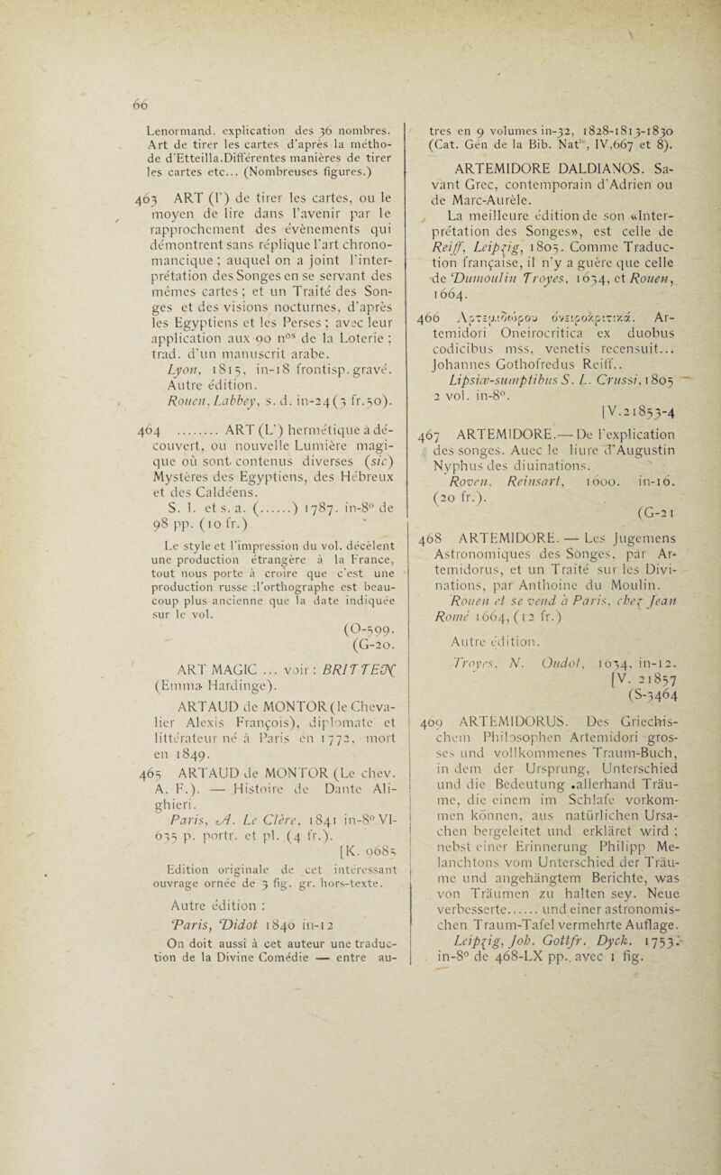 Lenormaad, explication des 36 nombres. Art de tirer les cartes d’après la métho¬ de d'Etteilla.Différentes manières de tirer les cartes etc... (Nombreuses figures.) 463 ART (1’) de tirer les cartes, ou le moyen de lire dans l’avenir par le rapprochement des évènements qui démontrent sans réplique l'art chrono- mancique ; auquel on a joint l'inter¬ prétation des Songes en se servant des mêmes cartes; et un Traité des Son¬ ges et des visions nocturnes, d’après les Egyptiens et les Perses ; avec leur application aux 90 nos de la Loterie ; trad. d'un manuscrit arabe. Lyon, 1815, in-i 8 frontisp. gravé. Autre édition. Rouen, Labbey, s. d. ^-24(3 fr.30). 464 . ART (L') hermétique à dé¬ couvert, ou nouvelle Lumière magi¬ que où sont contenus diverses (sic) Mystères des Egyptiens, des Hébreux et des Caldéens. S. 1. et s. a. (.) 1787. in-8° de 98 pp. (10 fr.) Le style et l’impression du vol. décèlent une production étrangère à la France, tout nous porte à croire que c'est une production russe d’orthographe est beau¬ coup plus ancienne que la date indiquée sur le vol. (O-599. (G-20. ART MAGIC ... voir: BRITTElJJ (Emma- Hardinge). ARTAUD de MONTOR (le Cheva¬ lier Alexis François), diplomate et littérateur né à Paris en 1772, mort en 1849. 465 ARTAUD de MONTOR (Le chev. A. F.). — Histoire de Dante Ali- ghieri. Paris, tA. Le CI ère, 1841 in-8° VI- 635 p. portr. et pi. (4 fr.). [K. 9683 Edition originale de cet intéressant ouvrage ornée de 3 fig. gr. hors-texte. Autre édition : Taris, 'Didot 1840 in-12 On doit aussi à cet auteur une traduc¬ tion de la Divine Comédie — entre au¬ tres en 9 volumes in-32, 1828-1813-1830 (Cat. Gén de la Bib. Nat10, IV,667 et 8). ARTEM1DORE DALD1ANOS. Sa¬ vant Grec, contemporain d'Adrien ou de Marc-Aurèle. La meilleure édition de son «Inter¬ prétation des Songes», est celle de Reiff', Leipzig, 1805. Comme Traduc¬ tion française, il n'y a guère que celle -de Dumoulin Troyes, 1634, et Rouen, 1664. 460 AoxcjxiooSpo'j bvî'.pozp'x ’.'/.d. Ar- temidori Oneirocritica ex duobus codicibus mss, venetis rccensuit... Johannes Gothofredus Reiff.. Lipsice-sumptibus S. L. Crussi, 1805 2 vol. in-8°. [V.2 1833-4 467 ARTEM1DORE.— De l'explication des songes. Auec le liure d'Augustin Nyphus des diuinations. Roven, Reinsart, 1600. in-16. (20 fr.). (G-2 1 468 ARTEM1DORE. — Les Jugemens Astronomiques des Songes, par Ar* temidorus, et un Traité sur les Divi¬ nations, par Anthoine du Moulin. Rouen et se vend b Paris, cher Jean Rome 1664, (12 fr.) Autre édition. Troyes, N. Oudol, 1034, in-12. [V. 21857 (S-3464 409 ARTEM1DORUS. Des Griechis- chem Philosophen Artemidori gros¬ ses und voilkommenes Traum-Buch, in dem der Ursprung, Unterschied und die Bedeutung .ailerhand Trâu- me, die einem im Schlafe vorkom- men kônnen, ans natürlichen Ursa- chen bergeleitet und erklâret wird ; nebst ciner Erinnerung Philipp Me- lanchtons vont Unterschied der Tràu- me und angehangtem Berichte, was von Trâumen zu halten sey. Neue verbesserte.und einer astronomis- chen Traum-Tafel vermehrte Auflage. Leipzig, J oh. Gottfr. Dyck. 1753. . in-8° de 468-LX pp.. avec 1 fig.