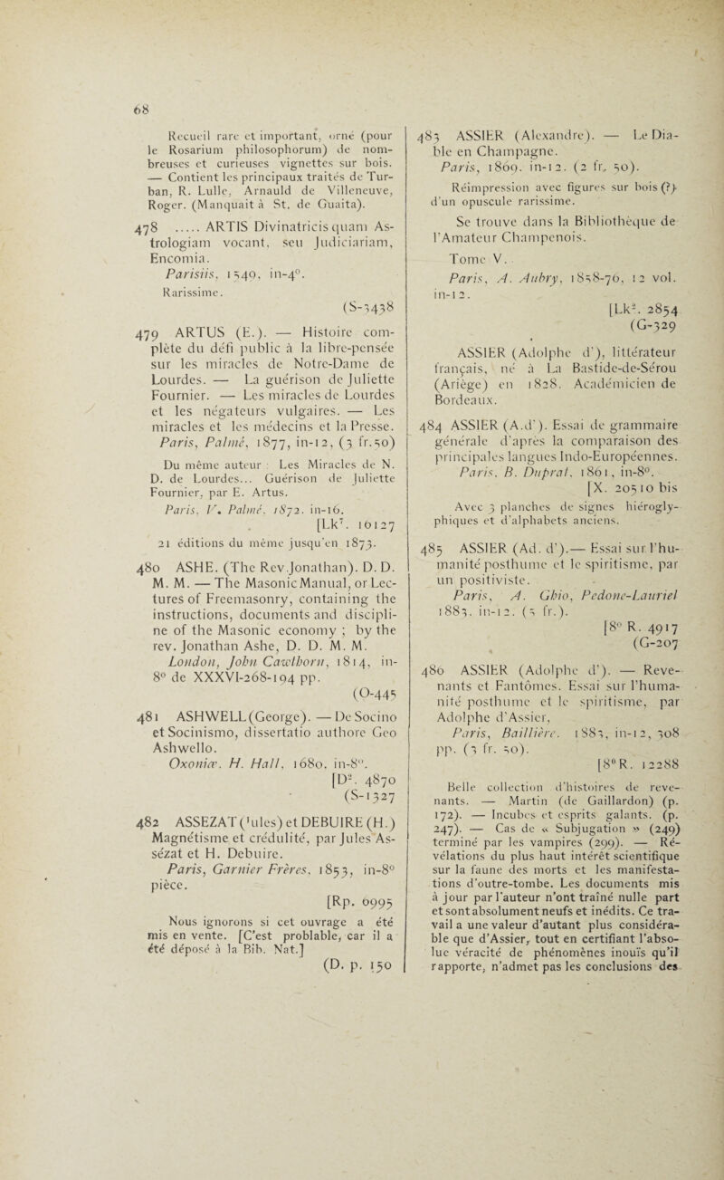 Recueil rare et important, orné (pour le Rosarium philosophorum) de nom¬ breuses et curieuses vignettes sur bois. — Contient les principaux traités de Tur¬ ban. R. Lulle, Arnauld de Villeneuve, Roger. (Manquait à St. de Guaita). 478 . ART1S Divinatricis quam As- trologiam vocant, seu Judiciariam, Encomia. Parisiis, 1540, i n-40. Rarissime. (S-3438 479 ARTUS (E.). — Histoire com¬ plète du défi public à la libre-pensée sur les miracles de Notre-Dame de Lourdes. — La guérison de Juliette Fournier. — Les miracles de Lourdes et les négateurs vulgaires. — Les miracles et les médecins et la Presse. Paris, Palmé, 1877, in-12, (3 fr.30) Du même auteur Les Miracles de N. D. de Lourdes... Guérison de Juliette Fournier, par E. Artus. Paris, V. Palmé. iSy2. in-16. [Lk7. 10127 21 éditions du même jusqu'en 1 873. 480 ASHE. (The Rev .Jonathan). D. D. M. M. —The MasonicManual, or Lec¬ tures of Freemasonry, containing the instructions, documents and discipli¬ ne of the Masonic economy ; by the rev. Jonathan Ashe, D. D. M. M. London, John Cawthorn, 1814, in- 8° de XXXVI-268-194 pp. (O-443 481 ASHWELL (George). —DeSocino etSocinismo, dissertatio authore Geo Ashwello. Oxonia\ H. Hall, 1680. in-8°. [D-. 4870 (S-1327 482 ASSEZAT(hiles) et DEBU1RE (H.) Magnétisme et crédulité, par Jules As- sézat et H. Debuire. Paris, Garnier Frères, 1853, in-8° pièce. [Rp. 6993 Nous ignorons si cet ouvrage a été mis en vente. [C’est problable, car il a été déposé à la Bib. Nat.] (D. p. 150 483 ASS1ER (Alexandre). — Le Dia¬ ble en Champagne. Paris, 1869. in-12. (2 fr, 50). Réimpression avec figures sur bois (?)• d’un opuscule rarissime. Se trouve dans la Bibliothèque de l’Amateur Champenois. Tome V. Paris, A. Aubry, 1 8=;8-70, 12 vol. in-12. [Lk-. 2854 (G-329 ASS1ER (Adolphe d’), littérateur français, né à La Bastide-de-Sérou (Ariège) en 1828. Académicien de Bordeaux. 484 ASS1ER (A.d ). Essai de grammaire générale d’après la comparaison des principales langues Indo-Européennes. Paris, B. Duprat, 1861, in-8°. [X. 205 1 o bis Avec 3 planches de signes hiérogly¬ phiques et d’alphabets anciens. 485 ASS1ER (Ad. d’).— Essai sur l’hu¬ manité posthume et le spiritisme, par un positiviste. Paris, A. Gbio, Pedone-Lattriel 1881. in-1 2. (s fr.). |8° R. 4917 (G-207 480 ASSIER (Adolphe d’). — Reve¬ nants et Fantômes. Essai sur l’huma¬ nité posthume et le spiritisme, par Adolphe d’Assier, Paris, Baillière. 1S83, in-12, 308 pp. (3 fr. 30). [8° R. 12288 Belle collection d’histoires de reve¬ nants. — Martin (de Gaillardon) (p. 172). — Incubes et esprits galants, (p. 247). — Cas de « Subjugation » (249) terminé par les vampires (299). — Ré¬ vélations du plus haut intérêt scientifique sur la faune des morts et les manifesta¬ tions d’outre-tombe. Les documents mis à jour par l’auteur n’ont traîné nulle part et sont absolument neufs et inédits. Ce tra¬ vail a une valeur d’autant plus considéra¬ ble que d’Assier, tout en certifiant l’abso¬ lue véracité de phénomènes inouïs qu’il rapporte, n’admet pas les conclusions des