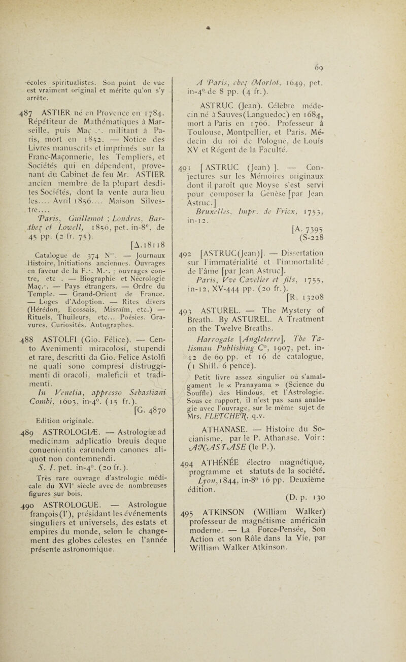 OQ •écoles spiritualistes. Son point de vue est vraiment original et mérite qu’on s’y arrête. 487 ASTIER ne en Provence en 1784. Répétiteur de Mathématiques à Mar¬ seille, puis Mac .*. militant à Pa¬ ris, mort en 1852. — Notice des Livres manuscrits et imprimés sur la Franc-Maçonnerie, les Templiers, et Sociétés qui en dépendent, prove¬ nant du Cabinet de feu Mr. ASTIER ancien membre de la plupart desdi¬ tes Sociétés, dont la vente aura lieu les— Avril i8=;6— Maison Silves- tre_ 'Taris, Guillemot ; Londres, Bar- .theç et Lowell, 1836, pet. in-8°, de 4S pp. (2 fr. 75). [A.181 18 Catalogue de 374 N'. — Journaux Histoire, Initiations anciennes. Ouvrages en faveur de la Fc. M.-. ; ouvrages con¬ tre, etc . — Biographie et Nécrologie Maç.-. — Pays étrangers. — Ordre du Temple. — Grand-Orient de France. — Loges d’Adoption. — Rites divers (Hérédon, Ecossais, Misraïm, etc.) — Rituels, Thuileurs, etc... Poésies. Gra¬ vures. Curiosités. Autographes. 488 ASTOLF1 (Gio. Félice). — Cen- to Avenimenti miracolosi, stupendi et rare, descritti da Gio. Felice Astolfi ne quali sono compresi distruggi- menti di oracoli, maleficii et tradi- menti. In Venetia, appresso Sebastiani Cotnbi, 1603, in-40. (15 fr.). [G. 4870 Edition originale. 489 ASTROLOG1Æ. —Astrologiæad medicinam adplicatio bleuis deque conuenicntia earundem canones ali- quot non contemncndi. 5. I. pet. in-40. (20 fr.). Très rare ouvrage d’astrologie médi¬ cale du XVIe siècle avec de nombreuses figures sur bois. 490 ASTROLOGUE. — Astrologue françois(l’), présidant les événements singuliers et universels, des estats et empires du monde, selon le change¬ ment des globes célestes en l’année présente astronomique. A ‘Paris, chef LM or loi, 1049, pet. in-40 8 pp. (4 fr.). ASTRUC (Jean). Célèbre méde¬ cin né àSauves(Languedoc) en 1684, mort à Paris en 1766. Professeur à Toulouse, Montpellier, et Paris. Mé¬ decin du roi de Pologne, de Louis XV et Régent de la Faculté. 491 [ASTRUC (Jean) ]. — Con¬ jectures sur les Mémoires originaux dont il paroît que Moyse s’est servi pour composer la Genèse [par Jean Astruc.] Bruxelles, liupr. de F rie x, 1753, i n -1 2. IA- 7395 (S-228 492 (ASTRUC(Jean)j. — Dissertation sur l’immatérialité et l’immortalité de Pâme [par Jean Astruc]. Paris, Vve Cavelier et fils, 1753, in-i2,XV-444 pp. (20 fr.). [R. 13208 493 ASTUREL. — The Mystery of Breath. By ASTUREL. A Treatment on the Twelve Breaths. Harrogate [Angleterre], The Ta¬ lisman Publishing C°, 1907, pet. in- 12 de 69 pp. et 16 de catalogue, ( 1 Shill. 6 pence). Petit livre assez singulier où s’amal¬ gament le « Pranayama » (Science du Souffle) des Hindous, et l’Astrologie. Sous ce rapport, il n’est pas sans analo¬ gie avec l’ouvrage, sur le même sujet de Mrs. FLETCHE% q.v. ATHANASE. — Histoire du So- cianisme, par le P. Athanase. Voir : MHKM1STMISE (le P.). 494 ATHÉNÉE électro magnétique, programme et statuts de la société. Lyon, 1844, in-8° 16 pp. Deuxième édition. (D. p. 130 493 ATKINSON (William Walker) professeur de magnétisme américain moderne. — La Force-Pensée, Son Action et son Rôle dans la Vie, par William Walker Atkinson.