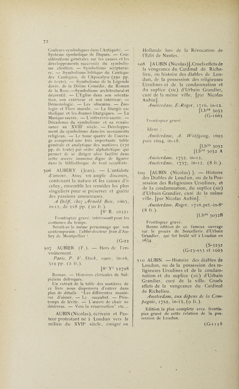 Couleurs symboliques dans l’Antiquité. — Système symbolique de Dupuis. — Con¬ sidérations générales sur les causes et les développements successifs du symbolis¬ me chrétien. — Symbolisme scripturai¬ re. — Symbolisme biblique du Cantique des Cantiques, de l’Apocalyse (250 pp. de texte). — Symbolisme de la Légende dorée, de la Divine Comédie, du Roman de la Rose.—Symbolisme architectural et décoratif. — L’Eglise dans son orienta¬ tion, son extérieur et son intérieur. — Démonologie. — Les obscœna. — Zoo¬ logie et Flore murale. — La liturgie ca¬ tholique et les drames liturgiques. — La Musique sacrée. —L’orfèvrerie sacrée. — Décadence du symbolisme et sa renais¬ sance au XVI IL siècle. — Développe¬ ment du symbolisme dans les monuments religieux. — Le tome quatre de l’ouvra¬ ge comprend une très importante table générale et analytique des matières (170 pp. de texte) par ordre alphabétique qui permet de se diriger avec facilité dans cette œuvre immense digne de figurer dans la bibliothèque de tout occultiste. 506 AUBERY (Jean). — L’antidote d’amovr. Avec vn ample discours, contenant la nature et les causes d'i- celuy, ensemble les remèdes les plus singuliers pour se préserver et guérir des passions amoureuses. A Delff, cheç tArnold Bon, ibt>3, in-12, de 2 38 pp. (30 fr.). [8° R. 10321 Frontispice gravé, intéressant pour les costumes du temps. Serait-ce le même personnage que son contemporain : l’abbé-docteur |ean d’Au¬ bry de Montpellier ? (G-22 307 AUBIER (F.). — Hors de l'en¬ voûtement. Paris, P. V. Stock, 1901, in-16, 319 pp. (2 fr.). [8° Y- 32798 Roman. — Histoires cléricales de Sul- piciens défroqués. Un extrait de la table des matières de ce livre nous dispensera d’entrer dans plus de détails : “Les différentes maniè¬ res d’aimer. — Le succubat. — Prin¬ temps de lévite. — L’œuvre de chair ne désireras. — Vers la résurrection etc... AUBIN (Nicolas), écrivain et Pas¬ teur protestant né à Loudun vers le Hollande lors de la Révocation de l'Edit de Nantes. 308 (AUBIN (Nicolas)]. Cruels effets de la vengeance du Cardinal de Riche¬ lieu, ou histoire des diables de Lou¬ dun, de la possession des religieuses Ursulines et de la condamnation et du suplice (sic) d’Urbain Grandier, curé de la même ville, [par Nicolas Aubin]. Amsterdam, P. Roger, 1716. in-12. [Lb36 3033 (G-i 663 Frontispice gravé. Idem : Amsterdam, A. Wolfgang, 1693 puis 1604. in-18. (Lb30 3032 [Lb36 3032 A Amsterdam, 1732, in-12, Amsterdam, 1737, in-12. (8 fr.). 309 [AUBIN (Nicolas) ]. — Histoire des Diables de Loudun, ou delà Pos¬ session des Religieuses Ursulines, et de la condamnation, du suplice (sic) d’Urbain Grandier, curé de la même ville, [par Nicolas Aubin]. Amsterdam. Roger, 1 716,pet.-in-8° (8 fr.). [Lb36 3032B Frontispice gravé. Bonne édition de ce fameux ouvrage sur le procès de Sorcellerie d’Urbain Grandier, qui fut brûlé vif à Loudun en 1634. (S-3232 (G-23-333 et 1663 310 AUBIN. —Histoire des diables de Loudun, ou de la possession des re¬ ligieuses Ursulines et de la condam¬ nation et du suplice (sic) d’Urbain Grandier, curé de la ville. Cruels effets de la vengeance du Cardinal de Richelieu. Amsterdam, aux dépens de ta Com¬ pagnie, 1732, in-12, (9 fr.). Edition la plus complète avec frontis¬ pice gravé de cette relation de la pos¬ session de Loudun.