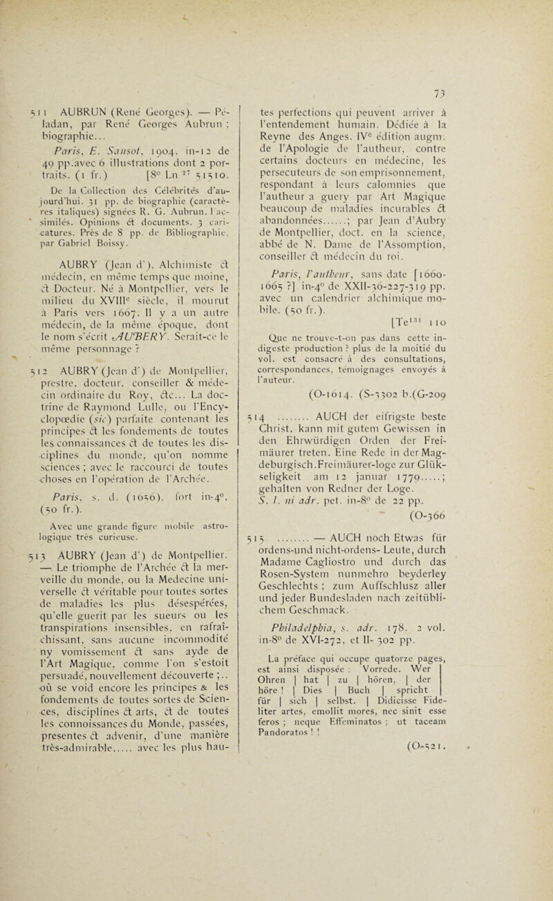 J1 51 i AUBRUN (René Georges). — Pe- ladan, par René Georges Aubrun ; biographie... Paris, H. Sansot, 1904. in-12 de 49 pp.avcc 6 illustrations dont 2 por¬ traits. (1 fr.) [8° Ln 27 51510. De la Collection des Célébrités d’au¬ jourd’hui. pp. de biographie (caractè¬ res italiques) signées R. G. Aubrun. Fac- similés. Opinions ét documents. 3 cari¬ catures. Près de 8 pp. de Bibliographie, par Gabriel Boissy. AUBRY (Jean d'), Alchimiste et médecin, en même temps que moine, et Docteur. Né à Montpellier, vers le milieu du XVIIIe siècle, il mourut à Paris vers 1667. Il y a un autre médecin, de la même époque, dont le nom s’écrit tAUTiERY. Serait-ce le même personnage ? 12 AUBRY (Jean d’) de Montpellier, prestre, docteur, conseiller & méde¬ cin ordinaire du Roy, étc... La doc¬ trine de Raymond Lulle, ou l’Ency- clopœdie (sic) parfaite contenant les principes ét les fondements de toutes les connaissances et de toutes les dis¬ ciplines du monde, qu'on nomme sciences ; avec le raccourci de toutes choses en l’opération de l’Archée. Paris, s. d. (io=;6). fort in-40, (50 fr.). Avec une grande figure mobile astro¬ logique très curieuse. 513 AUBRY (Jean d’) de Montpellier. — Le triomphe de l'Archée ét la mer¬ veille du monde, ou la Medecine uni¬ verselle et véritable pour toutes sortes de maladies les plus désespérées, qu’elle guérit par les sueurs ou les transpirations insensibles, en rafraî¬ chissant, sans aucune incommodité ny vomissement ét sans ayde de l’Art Magic[ue, comme l'on s'estoit persuadé,nouvellement découverte ;.. «où se void encore les principes & les fondements de toutes sortes de Scien¬ ces, disciplines èt arts, et de toutes les connoissances du Monde, passées, présentes ét advenir, d’une manière très-admirable. avec les plus hau¬ tes perfections qui peuvent arriver à l’entendement humain. Dédiée à la Reyne des Anges. IVe édition augm. de l’Apologie de l’autheur, contre certains docteurs en médecine, les persécuteurs de son emprisonnement, respondant à leurs calomnies que l’autheur a guery par Art Magique beaucoup de maladies incurables êt abandonnées.; par Jean d’Aubry de Montpellier, doct. en la science, abbé de N. Dame de l’Assomption, conseiller et médecin du roi. Paris, Vautheur, sans date [1660- 1665 ?] in-40 de XXll-36-227-319 pp. avec un calendrier alchimique mo¬ bile. (so fr.). [Te131 110 Que ne trouve-t-on pas dans cette in¬ digeste production ? plus de la moitié du vol. est consacré à des consultations, correspondances, témoignages envoyés à l’auteur. (O-1614. (S-1302 b.(G-209 514 . AUCH der eifrigste beste Christ, kann mit gutem Gewissen in den Ehrwürdigen Orden der Frei- mâurer treten. Eine Rede in der Mag- deburgisch.Frcimaurer-loge zur Gliik- seligkeit am 12 januar 1779.» gehalten von Redner der Loge. S. 1. ni adr. pet. in-8° de 22 pp. (O-366 515 .— AUCH noch Etwas ftir ordens-und nicht-ordens- Leute, durch Madame Cagliostro und durch das Roscn-System nunmehro beyderley Geschlechts ; zum Auffschlusz aller und jeder Bundesladen nach zeitübli- chem Geschmack. Philadelphia, s. adr. 178. 2 vol. in-8° de XVI-272, et 11- 302 pp. La préface qui occupe quatorze pages, est ainsi disposée : Vorrede. Wer Ohren | hat | zu | hôren, | der hôre ! | Dies | Buch | spricht für | sich | selbst. | Didicisse Fide- liter actes, emollit mores, ncc si ni t esse feros ; ncque Effeminatos ; ut taceam Pandoratos ! ! ( O-5 2 1 •