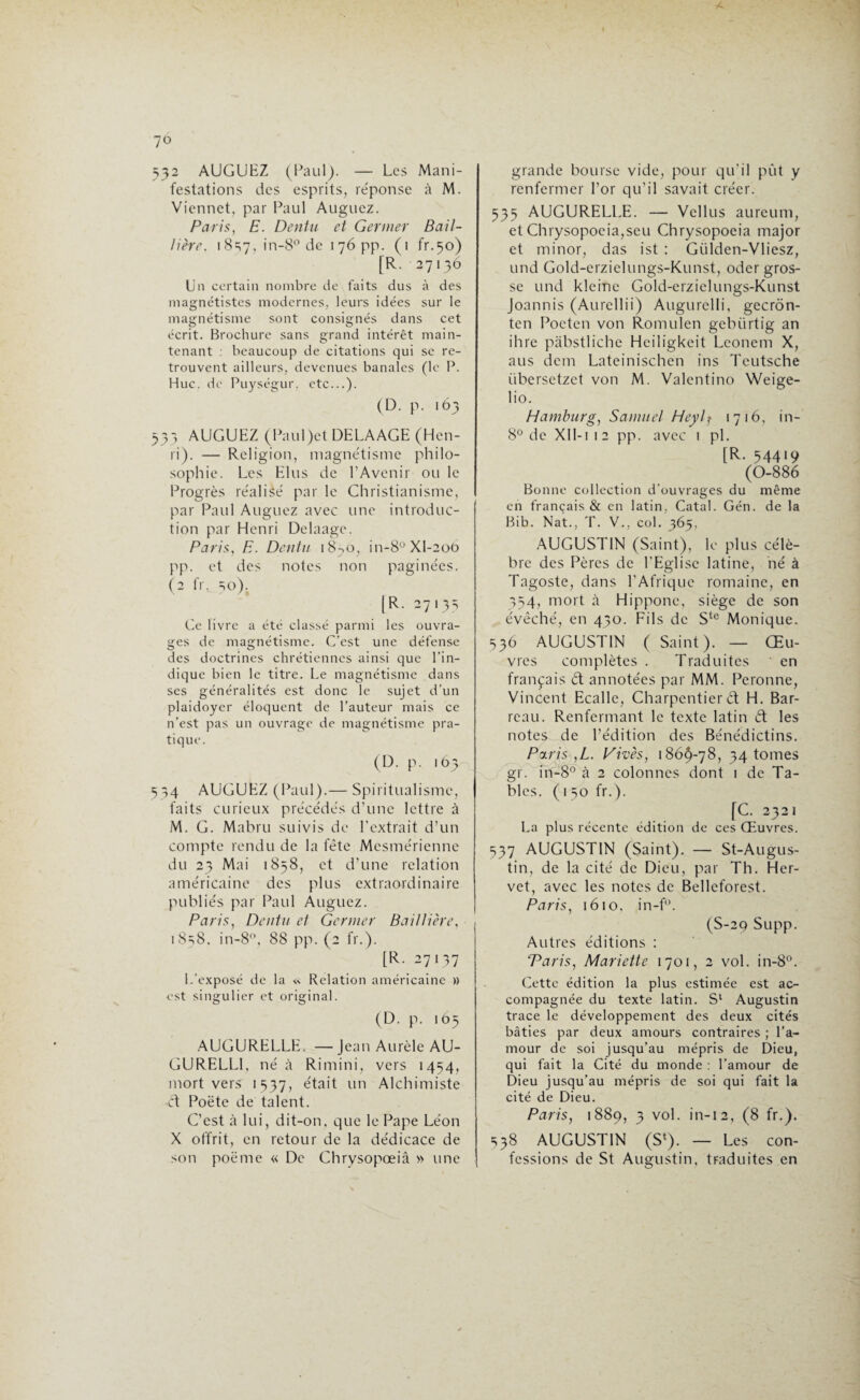 532 AUGUEZ (Paul). — Les Mani¬ festations des esprits, re'ponse à M. Viennet, par Paul Auguez. Paris, E. Dentu et Germer Bail¬ lière. 18S7, in-8° de 176 pp. (1 fr.50) [R. 27136 Un certain nombre de faits dus à des magnétistes modernes, leurs idées sur le magnétisme sont consignés dans cet écrit. Brochure sans grand intérêt main¬ tenant : beaucoup de citations qui se re¬ trouvent ailleurs, devenues banales (le P. Hue. de Puységur. etc...). (D. p. 163 533 AUGUEZ (Paul jet DELAAGE (Hen¬ ri). — Religion, magnétisme philo¬ sophie. Les Elus de l’Avenir ou le Progrès réalisé par le Christianisme, par Paul Auguez avec une introduc¬ tion par Henri Delaage. Paris, E. Dentu 18^0, in-8°XI-2oO pp. et des notes non paginées. (2 fr, 50). [R. 27135 Ce livre a été classé parmi les ouvra¬ ges de magnétisme. C’est une défense des doctrines chrétiennes ainsi que l’in¬ dique bien le titre. Le magnétisme dans ses généralités est donc le sujet d’un plaidoyer éloquent de l’auteur mais ce n’est pas un ouvrage de magnétisme pra¬ tique. (D. p. 165 534 AUGUEZ (Paul).— Spiritualisme, faits curieux précédés d’une lettre à M. G. Mabru suivis de l'extrait d’un compte rendu de la fête Mesmérienne du 23 Mai 1858, et d’une relation américaine des plus extraordinaire publiés par Paul Auguez. Paris, Dentu et Germer Baillière, 1858. in-8°, 88 pp. (2 fr.). [R. 27137 L’exposé de la « Relation américaine » est singulier et original. (D. p. 165 AUGURELLE. —Jean Aurèle AU- GURELL1, né à Rimini, vers 1454, mort vers 1537, était un Alchimiste et Poète de talent. C’est à lui, dit-on, que le Pape Léon X offrit, en retour de la dédicace de son poème « De Chrysopœiâ » une grande bourse vide, pour qu’il pût y renfermer l’or qu’il savait créer. 535 AUGURELLE. — Vellus aureum, et Chrysopocia,seu Chrysopoeia major et minor, das ist : Giilden-Vliesz, und Gold-erzielungs-Kunst, oder gros¬ se und kleine Gold-erzielungs-Kunst Joannis (Aurellii) Augurelli, geerôn- ten Pocten von Romulen gebiirtig an ihre pabstliche Heiligkeit Lconem X, aus dem Lateinischen ins Teutsche übersetzet von M. Valentino Weige- lio. Hamburg, Samuel Heylf 1716, in- 8° de XII-112 pp. avec ! pi. [R. 54419 (0-886 Bonne collection d’ouvrages du même en français & en latin. Catal. Gén. de la Bib. Nat., T. V., col. 365, AUGUSTIN (Saint), le plus célè¬ bre des Pères de l’Eglise latine, né à Tagoste, dans l'Afrique romaine, en 354, mort à Hippone, siège de son évêché, en 430. Fils de Ste Monique. 536 AUGUSTIN ( Saint). — Œu¬ vres complètes . Traduites ' en français ét annotées par MM. Peronne, Vincent Ecalle, Charpentier d H. Bar¬ reau. Renfermant le texte latin d les notes de l’édition des Bénédictins. Paris ,L. Vives, 186^-78, 34 tomes gr. in-8° à 2 colonnes dont 1 de Ta¬ bles. ( 150 fr.). [C. 2321 La plus récente édition de ces Œuvres. 537 AUGUSTIN (Saint). — St-Augus- tin, de la cité de Dieu, par Th. Her- vet, avec les notes de Belleforest. Paris, 1610, in-f°. (S-29 Supp. Autres éditions : 'Paris, Mariette 1701, 2 vol. in-8°. Cette édition la plus estimée est ac¬ compagnée du texte latin. S‘ Augustin trace le développement des deux cités bâties par deux amours contraires ; l’a¬ mour de soi jusqu’au mépris de Dieu, qui fait la Cité du monde : l’amour de Dieu jusqu’au mépris de soi qui fait la cité de Dieu. Paris, 1889, 3 vol. in-12, (8 fr.). 538 AUGUSTIN (S4). — Les con¬ fessions de St Augustin, traduites en