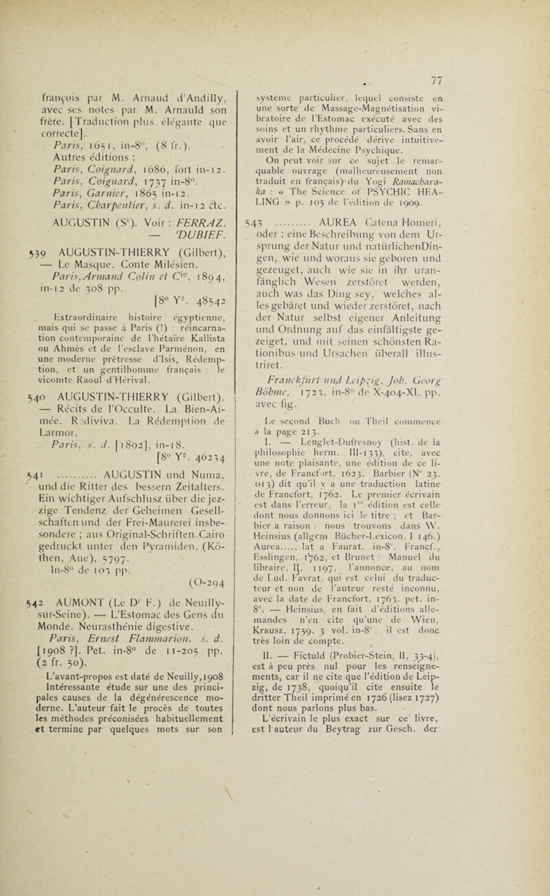 françois par M. Arnaud d’Andilly, avec scs notes par M. Arnauld son frère. [Traduction plus élégante que correcte]. Paris, 165 1, in-8°, (8 fr.). Autres éditions : Paris, Coignard, 1686, fort in-12. Paris, Coignard, 1737 in-8°. Paris, Garnier, 1865 in-12. Paris, Charpentier, s. d. in-12 etc. AUGUSTIN (S1). Voir : FERRAZ. — TDUBIEF. 539 AUGUSTIN-THIERRY (Gilbert), — Le Masque. Conte Milésicn. Paris,Armand Colin et Cie, 1894, in-12 de 308 pp. [8° Y*. 48543 Extraordinaire histoire égyptienne, mais qui se passe à Paris (!) : réincarna¬ tion contemporaine de l'hétaïre Kallista ou Ahmès et de l'esclave Parménon, en une moderne prêtresse d’Isis, Rédemp¬ tion, et un gentilhomme français : le vicomte Raoul d’Hérival. 540 AUGUSTIN-THIERRY (Gilbert). — Récits de l’Occulte. La Bien-Ai- méc. Ri'diviva. La Rédemption de Larmor. Paris, s. d. (1802], in-18. [8° Y'-. 46234 341 —. AUGUSTIN und Numa, und die Ritter des bessern Zeitalters. Ein wichtiger Aufschlusz liber die jez- ! zige Tendenz der Geheimen Gesell- schaften und der Frei-Maurerei insbe- sondere ; ans Original-Schriften.Cairo gedruckt unter den Pyramiden, (Ko- then, Ane), 3797. In-8° de 103 pp. (0-2 94 542 AUMONT (Le D1 F.) de Neuilly- sur-Seine). — L’Estomac des Gens du Monde. Neurasthénie digestive. Paris, Ernest Flammarion, s. d. [1908?]. Pet. in-8° de 11-203 PP- (2 fr. 30). L’avant-propos est daté de Neuilly,i9o8 Intéressante étude sur une des princi¬ pales causes de la dégénérescence mo¬ derne. L’auteur fait le procès de toutes les méthodes préconisées habituellement et termine par quelques mots sur son système particulier, lequel consiste en une sorte de Massage-Magnétisation vi¬ bratoire de l'Estomac exécuté avec des soins et un rhythme particuliers. Sans en avoir l’air, ce procédé dérive intuitive¬ ment de la Médecine Psychique. On peut voir sur ce sujet le remar¬ quable ouvrage (malheureusement non traduit en français) du Yogi Ramachara- ka : « The Science of PSYCHIC HEA- L1NG » p. 105 de l'édition de 1909. 543 . AUREA Catena Homeri, oder : einc Beschreibung von dem Ur- sprung derNatur und natürlichenDin- gen, wie und woraus sic geboren und gezeuget, auch wie sic in ihr uran- (anglich Wcsen zerstôrct werden, auch was das Ding scy, wclches ai¬ les gebârçt und wieder zerstôrct, nach der Natur selbst eigener Anlcitung und Ordnung auf das einfàltigste ge- zeiget, und mit scincn schonstcn Ra- tionibus und Ursachcn überall il 1 us- tri ret. Franckfiirt nnjd Leipzig, Job. Georg Bohme, 172',. in-8° de X-404-XL pp. avec fig. Le second Buch ou Thei 1 commence à la page 213. I. — Lenglet-Dufresnoy (hist. de la philosophie herm. 1 II-1 33), cite, avec une note plaisante, une édition de ce li¬ vre, de Francfort, 1623. Barbier (N° 23. 013) dit qu'il y a une traduction latine de Francfort, 1762. Le premier écrivain est dans l’erreur, la i,e édition est celle dont nous donnons ici le titre ; et Bar¬ bier a raison : nous trouvons dans W. Heinsius (allgem Biicher-Lexicon, 1 146.) Aurea__ lat a Faurat. in-8°. Francf., Esslingen, 1762, et Brunet : Manuel du libraire, IL 1197, l’annonce, au nom de Lud. Favrat. qui est celui du traduc¬ teur et non de l’auteur resté inconnu, avec la date de Francfort, 1763. pet. in- 8°. — Heinsius, en fait d’éditions alle¬ mandes n’en cite qu’une de Wien, Krausz, 1739. 3 v°b >n-8 : il est donc très loin de compte. IL — Fictuld (Probier-Stein, II, 33-4), est à peu près nul pour les renseigne¬ ments, car il ne cite que l’édition de Leip¬ zig, de 1738, quoiqu’il cite ensuite le dritter Theil imprimé en 1726 (lisez 1727) dont nous parlons plus bas. L écrivain le plus exact sur ce livre, est fauteur du Beytrag zur Gesch. der