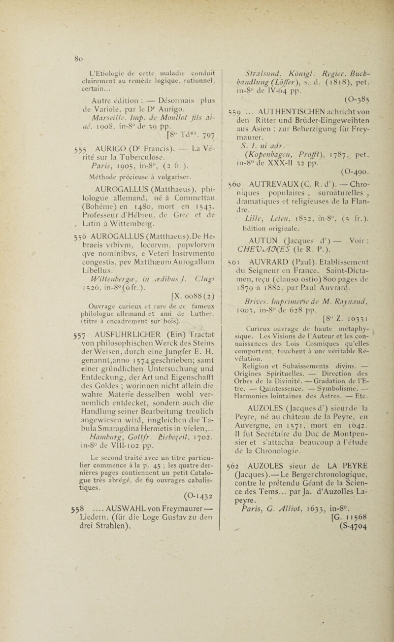 L’Etiologie de cette maladie conduit clairement au remède logique, rationnel, certain... Autre édition : — Désormais plus de Variole, par le Dr Aurigo. Marseille, lmp. de Moullot fils ai¬ ne. 1008. in-8°dc 10 pp. [8° Tdü/|. 797 555 AURIGO (D>‘ Francis). — La Vé¬ rité sur la Tuberculose. Paris, 1905, in-8°, (2 fr.). Méthode précieuse à vulgariser. AUROGALLUS (Matthaeus), phi¬ lologue allemand, né à Commettait (Bohème) en 1480, mort en 1543. Professeur d’Hébreu, de Grec et de , Latin à Wittemberg. 556 AUROGALLUS (Matthaeus).De He- | braeis vrbivm, locorvm, popvlorvm qve nominibvs, e Veteri Instrvmento : congestis, pev Matthæum Aurogallum Libellus. IVittenbergœ, in eedibus J. Cl agi j 1 ^26, in-8°(6fr.). [X. 0088(2) Ouvrage curieux et rare de ce fameux philologue allemand et ami de Luther, (titre à encadrement sur bois). 557 AUSFUHRL1CHER (Ein) Tractat von philosophischen Werck des Steins der Weiscn, durch cine Jungfer E. H. genannt,anno 1 574geschrieben; saint einer gründlichen Untersuchung und Entdeckungj der Art und Eigenschafft des Goldes ; worinnen nicht allein die wahre Materie dcsselben wohl ver- nemlich entdecket, sondern auch die Handlung sciner Bearbeitung trculich angewiesen wird, imgleichen die Ta¬ bula Smaragdina Hermetis in vielen,.. Hambnrg, Gottfr. Ëiebeçeit, 1702. in-8° de VIII-102 pp. Le second traité avec un titre particu¬ lier commence à la p. 45 ; les quatre der¬ nières pages contiennent un petit Catalo¬ gue très abrégé, de 69 ouvrages cabalis¬ tiques. (O-1432 558 —AUSWAHL von Freymaurer — Liedern. (fiir die Loge Gustavzu den drei Strahlen). Slralsund, Künigl. Regier. Bach- handlung (Lojfer), s. d. (1818), pet. in-8° de IV-64 PP- (O-383 =,59 ... AUTHENT1SCHEN achrichtvon den Ritter und Briider-Eingeweihten aus Asien ; zur Beherzigung für Frey¬ maurer. S. I. ni adr. (Kopenhagen, Profft), 1787, pet. in-8° de XXX-I1 12 pp. (O-490. 360 AUTREVAUX(G. R. d’). — Chro¬ niques populaires , surnaturelles , dramatiques et religieuses de la Flan¬ dre. Lille, Leleu, 1852, in-8°, (3 fr.). Edition originale. AUTUN (Jacques d’)— Voir : CHFV'./JCbpES (le R. P.). 361 AUVRARD (Paul). Etablissement du Seigneur en France. Saint-Dicta- men, reçu (clauso ostio) 800 pages de 1879 à 1882. par Paul Auvrard. Brèves. Imprimerie de M. Raynaud, ioot, in-8° de 628 pp. [8° Z. 1Ô331 Curieux ouvrage de haute métaphy¬ sique. Les Visions de l’Auteur et les con¬ naissances des Lois Cosmiques qu’elles comportent, touchent à une véritable Ré¬ vélation. Religion et Subaisscments divins. — Origines Spirituelles. — Direction des Orbes de la Divinité. —Gradation de l’E¬ tre. — Quintessence. — Symbolisme. — Flarmonies lointaines des Astres. — Etc. AUZOLES (Jacques d’) sieurde la Peyre, né au château de la Peyre, en Auvergne, en 1371, mort en 1642. Il fut Secrétaire du Duc de Montpen- sier et s’attacha beaucoup à l’étude de la Chronologie. 362 AUZOLES sieur de LA PEYRE (Jacques).— Le Bergerchronologique, contre le prétendu Géant de la Scien¬ ce des Tems... par Ja. d’Auzolles La- peyre. Paris, G. Alliot, 1633, in~8°. [G. 11568 , (S-4704