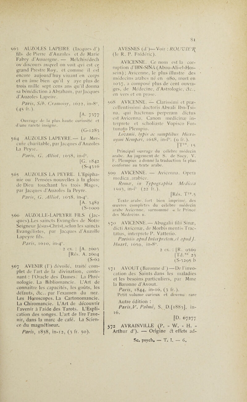 Si sô', AUZOLES LAPEIRE (Lacques d’) (ils de Pierre d’Auzolcs et de Marie Fabry d'Auuergne. — Mclchisédech ov discours avqvel on voit qvi est ce grand Prestrc Roy, et comme il est encore aujourd’huy viuant en corps et en âme bien qu’il y aye plus de trois mille sept cens ans qu'il donna sa béne'diction à Abraham, parjacques d’Auzoles Lapcire. Paris, Séb. Cramoisy, 1622, in-8, (4s fr.). [A. 7',77 Ouvrage de la plus haute curiosité et d’une rareté insigne. (G-1 2 8 v 504 AUZOLES LAPEYRE.— Le Mer¬ cure charitable, parjacques d’Auzolcs La Peyie. Paris. G. Allioi, io',8, in-f°. [G. 1842 (S-4316 56s AUZOLES LA PEYRE. L’Epipha¬ nie ou Pensées nouvelles à la gloire de Dieu touchant les trois Mages, par Jacques d’Auzoles la Peyre. Paris, G. Alliât. 1618, in-40. [A. 1482 (S-1000 560 AUZOLLE-LAPEYRE FILS (Jac¬ ques).Les saincts Evangiles de Notre Seigneur Jésus-Christ,selon les saincts Evangélistes, par Jacques d'Auzolle Lapeyre fils. Paris, 1010, in-4. 2 ex. : |A. 2O0', [Rés. A. 2604 (S-Ô2 507 AVENIR (F) dévoilé, traité com¬ plet de l'art de la divination, conte¬ nant : l’Oracle des Dames. La Phré¬ nologie. La Bibliomancie. L’Art de connaître les capacités, les goûts, les défauts, de., par l’examen du nez. Les Horoscopes. La Cartonomancie. La Chiromancie. L’Art de découvrir l’avenir à l’aide des Tarots. L’Expli¬ cation des songes. L’art de lire l’ave¬ nir, dans la marc de café. La Scien¬ ce du magnétiseur. Paris, 1838, în-12, (3 fr. 50). AVESNES (d')—Voir : ROUVIE (le R. P. Frédéric). AVICENNE. Ce nom est la cor¬ ruption d'IBN-SINA (Abou-Ali-el-Hos- sein) ; Avicenne, le plus illustre des médecins arabes né en 980, mort en io'>7, a composé plus de cent ouvra¬ ges, de Médecine, d-Astrologie, etc., en vers et en prose. 568 AVICENNE. — Clarissimi et præ- cellentissimi doctoris Abvali Ibn-Tsi- na, qui hactcnus perperam dictus est Avicenna, Canon medicinæ in¬ terprété et scholiastc Vopisco For- tunato Plempio. Lovanii, typis ac siimplibits Hie.ro- nymi New péri. i6s8, in-f°. (9 fr.). [T*“- 15 Principal ouvrage du célèbre médecin arabe. Au jugement de S. de Sacy, V. F. Plempius a donné la traduction la plus conforme au texte arabe. 500 AVICENNE. — Avicenna. Opéra medica arahice. Romer, in Typographia Medicca iso', in-f (22 fr.). [Rés. T-,j.5 Texte arabe, fort bien imprimé, des œuvres complètes du célèbre médecin arabe Avicenne, surnommé « le Prince des Médecins. ». 370 AVICENNE.— Abugalii filii Sinæ, dicti Avicenæ, de Morbis mentis Trac- tatus, interprété P. Vatterio. Parisiis apud Interprètent,cl apud/. Huarl, 10S9, in-8. 2 ex. : [R. 9SOQ [Td.8S 23 (S-s29s b s7 1 AVOU E (Baronne d') — De l'invo¬ cation des Saints dans les maladies et les besoins .particuliers, par Mme la Baronne d’Avout. Paris, 1844, in-16, (3 fr.). Petit volume curieux et devenu rare Autre édition : Paris,V. Palmé, S. D.[i88}J, in- 16. [D. 67277 572 AVRAINV1LLE (P. - W. - H. - Arthur d’). — Origine ét effets ad- Sc, psveh. — T. T. — 6.
