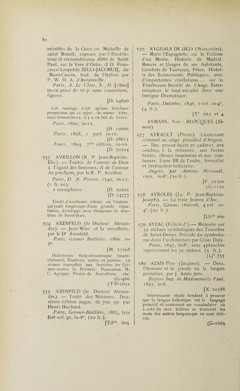 mirables de la Croix ou Médaille de saint Benoît, exposés par l’illustris¬ sime <5t révérendissime Abbé de Saint Paul, sur la Voie d’Ostie, dt D. Fran- cesco-Leopoldo ZELL1-JACOBUZJ, du Mont-Cassin, trad. de Fltalien par P. W. H. A. d’Avrainville. Paris, A. Le Cl ère, S. D. [1860] ln-16 pièce de 16 p. sans couverture, figures. [D. =14896 Cet ouvrage n’est qu’une brochure prospectus sur ce sujet : de même titre, mais format in-i 2, il y a en fait de livres : Paris, 1860, in-12, [H. 19666 ‘Paris. 1868, 2 part, in-16, [D. 58612 Tours. 1804, 7mc édition, in-16. [D. 70394 573 AVR1LLON (R. P. Jean-Baptiste- Elie). — Traités de l’amour de Dieu à l’égard des hommes, dt de l’amour du prochain, par le R. P. Avrillon. Paris, D. A. Pierres, 1740, in-12, (1 fr. 50). 2 exemplaires : [D. 20205 [D. 24777 Traité d’ascétisme estimé où l’auteur quijouit longtemps d'une grande répu¬ tation, développe avec éloquence la doc¬ trine de Saint-Jean. 574 AXENFELD. (le Docteur Alexan¬ dre) — Jean Wier. et la sorcellerie, par le D1’ Axenfeld. Paris, Germer Baillière, 1866. in- 8°. [M. 23598 Dichotomie théq-démoniaque (mani¬ chéisme). Diablerie active et passive. 15 crimes reprochés aux Sorciers. 10 Cri¬ mes contre la Divinité. Possession. H. C. Agrippa. Procès de Sorcellerie, etc. (G-466 (Y-P-1651 575 AXENFELD (le Docteur Alexan¬ dre). — Traité des Névroses. Deu¬ xième édition augm. de 700 pp. par Henri Huchard. Paris, Germer-Baillière, 1883, très fort vol. gr., in-8°, (20 fr.). [Td85. 605 576 AYGUALS DE 1ZCO (Wenceslas). — Marie l’Espagnole, ou la Victime d’un Moine. Histoire de Madrid. Mœurs et Usages de ses habitants, Combats de Taureaux, Fêtes. Histoi¬ re des Evènements Politiques, avec d’importantes révélations.... sur la Ténébreuse Société de l’Ange Exter¬ minateur, le tout encadré dans une Intrigue Dramatique. Paris, Dutertre, 1846, 2 vol. in-40, (4 fr.). [Y2 023 et 4 AYMANS. Voir : BLOCQUEL (Si¬ mon). 577 AYRAULT (Pierre). Lieutenant criminel au siège présidial d’Angers. — Des procez faicts av cadaver, avx cendres, à la mémoire, aux bestes brutes, choses inanimées et aux con- tumax. Liure 1III de l’ordre, formalité et instruction judiciaire. Angers, par Antoine Hernault. 1591, in-8°, (50 fr.). [F. 25300 (G-1 120 578 AYROLES (Le P. Jean-Baptiste- Joseph). — La vraie Jeanne d’Arc. Paris, Gaume, 1860-08, 4vol. in- 40, (20 fr.). [Lb2C 260 579 AYZAC (Felicied’).— Mémoire sur 32 statues symboliques des Tourelles de Saint-Dcnys. Précédé du symbolis¬ me dans l’architecture par César Daly. Paris, 1847, in-8°, avec 4planches représentant les 32 statues. (5 fr.). [Lj9.757 580 AZAIS Père (Jacques). — Dieu, l’homme et la parole ou la langue primitive, par J. Azaïs père. Béliers lmp. de Mademoiselle Paul, 1853, in-8. s [X.20588 Intéressante étude tendant à prouver que la langue hébraïque est le langage primitif et contenant un vocabulaire où à coté du mot hébreu se trouvent les mots des autres langues qui en sont déri¬ vés. (G-1663